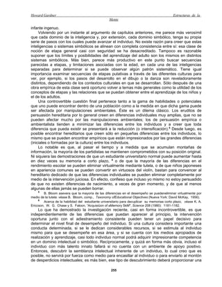 Howard Gardner                                                                                Estructuras de la
                                                   Mente

infante ingenuo.
     Volviendo por un instante al argumento de capítulos anteriores, me parece más verosímil
que cada dominio de la inteligencia y, por extensión, cada dominio simbólico, tenga su propia
serie de pasos con los cuales puede avanzar el individuo. No existe razón para creer que estas
inteligencias o sistemas simbólicos se alinean con completa consistencia entre sí: esa clase de
noción de etapa general casi con seguridad se ha desacreditado. Tampoco es razonable
suponer que los límites y posibilidades del aprendizaje del adulto son los mismos en distintos
sistemas simbólicos. Más bien, parece más productivo en este punto buscar secuencias
parecidas a etapas, y limitaciones asociadas con la edad, en cada una de las inteligencias
separadas para determinar si se puede observar algún patrón sistemático. Tiene igual
importancia examinar secuencias de etapas putativas a través de las diferentes culturas para
ver, por ejemplo, si los pasos del desarrollo en el dibujo o la danza son reveladoramente
distintos, dependiendo de los contextos culturales en que se desarrollan. Sólo después de una
obra empírica de esta clase será oportuno volver a temas más generales como la utilidad de los
conceptos de etapas y las relaciones que se puedan obtener entre el aprendizaje de los niños y
el de los adultos.
     Una controvertible cuestión final pertenece tanto a la gama de habilidades o potenciales
que uno puede encontrar dentro de una población como a la medida en que dicha gama puede
ser afectada por manipulaciones ambientales. Éste es un dilema clásico. Los eruditos de
persuasión hereditaria por lo general creen en diferencias individuales muy amplias, que no se
pueden afectar mucho por las manipulaciones ambientales; los de persuasión empírica o
ambientalista tienden a minimizar las diferencias entre los individuos y a creer que toda
diferencia que pueda existir se presentará a la reducción (o intensificación). 5 Desde luego, es
posible encontrar hereditarios que creen sólo en pequeñas diferencias entre los individuos, lo
mismo que se pueden encontrar empíricos que están impresionados por las grandes diferencias
(iniciales o formadas por la cultura) entre los individuos.
     Lo notable es que, al pasar el tiempo y a medida que se acumulan montañas de
información, la mayoría de los partidistas se mantienen comprometidos con su posición original.
Ni siquiera las demostraciones de que un estudiante universitario normal puede aumentar hasta
en diez veces su memoria a corto plazo, 6 o de que la mayoría de las diferencias en el
rendimiento escolar se pueden eliminar virtualmente mediante tutela, o de que niños japoneses
en apariencia comunes se pueden convertir en virtuosos del violín, bastan para convencer al
hereditario dedicado de que las diferencias individuales se pueden eliminar completamente por
medio de la intervención juiciosa. En efecto, confieso que incluso yo mismo no estoy persuadido
de que no existen diferencias de nacimiento, a veces de gran momento, y de que al menos
algunas de ellas jamás se pueden borrar.
     5
         B. Bloom asevera que la mayoría de las diferencias en el desempeño se puedeneliminar virtualmente por
medio de la tutela: véase B. Bloom, comp., Taxonomy ofEducational Objectives (Nueva York: David McKay, 1956).
     6
         Acerca de la habilidad del estudiante universitario para decuplicar su memoriaa corto plazo, véase K. A.
Ericcson, W. G. Chase y S. Faloon, “Acquisiüon of aMemory SkM", Science 208 (1980): 1181-1182.
     Lo que ha demostrado la investigación reciente, casi en forma incontrovertible, es que
independientemente de las diferencias que puedan aparecer al principio, la intervención
oportuna junto con el adiestramiento consistente pueden tener un papel decisivo para
determinar el nivel final de desempeño del individuo. Si una cultura considera importante una
conducta determinada, si se le dedican considerables recursos, si se estimula al individuo
mismo para que se desempeñe en esa área, y si se cuenta con los medios apropiados de
realización y aprendizaje, casi todo individuo normal podrá adquirir impresionante competencia
en un dominio intelectual o simbólico. Recíprocamente, y quizá en forma más obvia, incluso el
individuo con más talento innato fallará si no cuenta con un ambiente de apoyo positivo.
Entonces, descubrir la semblanza intelectual inherente de un individuo, lo cual creo que es
posible, no servirá por fuerza como medio para encasillar al individuo o para enviarlo al montón
de desperdicios intelectuales; es más bien, ese tipo de descubrimiento deberá proporcionar una

                                                     255
 