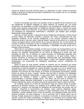 Howard Gardner                                                                     Estructuras de la
                                             Mente

manera de asegurar que todo individuo tenga a su disposición el mayor número de opciones
posible al igual que el potencial para lograr competencia en los campos que él y su sociedad
consideren importantes.


                          INTERACCIÓN ENTRE LAS COMPETENCIAS INTELECTUALES

     Al aludir a los papeles que valora una sociedad, encaro la cuestión de las maneras en que
las inteligencias se deberán desplegar en última instancia. Es evidente que, con pocas
excepciones, las sociedades no están interesadas en las competencias intelectuales "puras":
existen pocos papeles ocupacionales de inteligencia lingüística, lógica o corporal que pueda
desempeñar el idiot savant. Más bien, en casi todos los papeles socialmente útiles se ve operar
una amalgama de competencias intelectuales y simbólicas, que trabajan para conseguir
fácilmente las metas valoradas.
     Entonces, en cierto sentido, mi descripción de las inteligencias individuales, e incluso de las
primeras etapas del desarrollo simbólico, constituye una ficción, principalmente útil para
propósitos científicos. Ni las diversas inteligencias ni las vanadas corrientes existen en
aislamiento prístino; más bien, estos "sistemas ideales" siempre se encuentran en un ambiente
cultural, que llega a ejercer control decisivo de su curso de desarrollo. Así, en este estudio, he
cruzado un Rubicón conceptual: de aquí en adelante me preocuparé (con raras excepciones)
por la forma en que se desarrollan las inclinaciones y habilidades humanas dentro de un
contexto cultural de apoyo.
     Sobre todo en una sociedad compleja, es claro que no existe una correspondencia de una
con otra entre las habilidades intelectuales y los papeles sociales. Por principio de cuentas, el
individuo con habilidad impresionante en una forma de inteligencia la puede usar para
diversidad de fines. Así, el individuo en nuestra sociedad con habilidades espaciales bien
desarrolladas podría terminar siendo ingeniero o arquitecto, o, de igual manera, artista o
escultor. Asimismo, el individuo con habilidades interpersonales bien desarrolladas podría
terminar siendo profesor o trabajador social, clérigo o mago. Una habilidad intelectual abre
posibilidades; una combinación de habilidades intelectuales produce multiplicidad de
posibilidades.
     Desde el punto de vista opuesto, también es evidente que los individuos que tienen
semblanzas intelectuales distintivas pueden ocupar papeles culturales apreciados. Por ejemplo:
considérese el papel del abogado en nuestra sociedad. Hay lugar en (y en la cúspide de) la
profesión legal para el individuo que tiene destacadas habilidades lingüísticas: el que puede
descollar en la escritura de notas breves, en el fraseo de argumentos convincentes, recordar
hechos de cientos de casos, y demás. También hay sitio para el individuo con habilidades
interpersonales altamente desarrolladas: el que puede hablar con elocuencia en una corte,
entrevistar con habilidad a testigos y posibles jurados, y desplegar una personalidad
comprometedora: el llamado abogado social. Por último, hay sitio para el individuo con
habilidades lógicas altamente desarrolladas: el que puede analizar una situación, aislar los
factores subyacentes, seguir una cadena tortuosa de razonamiento hasta su última conclusión.
     Sin embargo, todavía en el área del razonamiento legal las propias formas se pueden
diferenciar de diversas maneras. Los analistas de la profesión legal, como Paul Freund y
Edward Levi,7 designan una diversidad de habilidades del razonamiento que pueden usar los
abogados, incluyendo el razonamiento por analogía, seguir cadenas silogísticas largas,
participar en razonamiento dialéctico, encontrar el mejor precedente, pasar por alto detalles
marginales, y probar hipótesis (como lo hace el científico). Los abogados pueden partir de los
primeros principios, de casos anteriores, o de la conclusión que el cliente quiere que se
obtenga. Pueden apoyarse en la reflexión, la autoridad o la intuición: el reconocimiento de una
solución a través de medios instantáneos, no reflexivos. Los miembros de la profesión legal
también difieren en si se apoyan en la deducción lógica directa, en si valoran la elegancia en la

                                              256
 