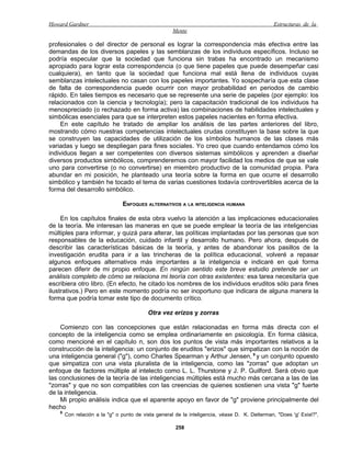 Howard Gardner                                                                                   Estructuras de la
                                                      Mente

profesionales o del director de personal es lograr la correspondencia más efectiva entre las
demandas de los diversos papeles y las semblanzas de los individuos específicos. Incluso se
podría especular que la sociedad que funciona sin trabas ha encontrado un mecanismo
apropiado para lograr esta correspondencia (o que tiene papeles que puede desempeñar casi
cualquiera), en tanto que la sociedad que funciona mal está llena de individuos cuyas
semblanzas intelectuales no casan con los papeles importantes. Yo sospecharía que esta clase
de falta de correspondencia puede ocurrir con mayor probabilidad en periodos de cambio
rápido. En tales tiempos es necesario que se represente una serie de papeles (por ejemplo: los
relacionados con la ciencia y tecnología); pero la capacitación tradicional de los individuos ha
menospreciado (o rechazado en forma activa) las combinaciones de habilidades intelectuales y
simbólicas esenciales para que se interpreten estos papeles nacientes en forma efectiva.
     En este capítulo he tratado de ampliar los análisis de las partes anteriores del libro,
mostrando cómo nuestras competencias intelectuales crudas constituyen la base sobre la que
se construyen las capacidades de utilización de los símbolos humanos de las clases más
variadas y luego se despliegan para fines sociales. Yo creo que cuando entendamos cómo los
individuos llegan a ser competentes con diversos sistemas simbólicos y aprenden a diseñar
diversos productos simbólicos, comprenderemos con mayor facilidad los medios de que se vale
uno para convertirse (o no convertirse) en miembro productivo de la comunidad propia. Para
abundar en mi posición, he planteado una teoría sobre la forma en que ocurre el desarrollo
simbólico y también he tocado el tema de varias cuestiones todavía controvertibles acerca de la
forma del desarrollo simbólico.

                                ENFOQUES ALTERNATIVOS A LA INTELIGENCIA HUMANA

     En los capítulos finales de esta obra vuelvo la atención a las implicaciones educacionales
de la teoría. Me interesan las maneras en que se puede emplear la teoría de las inteligencias
múltiples para informar, y quizá para alterar, las políticas implantadas por las personas que son
responsables de la educación, cuidado infantil y desarrollo humano. Pero ahora, después de
describir las características básicas de la teoría, y antes de abandonar los pasillos de la
investigación erudita para ir a las trincheras de la política educacional, volveré a repasar
algunos enfoques alternativos más importantes a la inteligencia e indicaré en qué forma
parecen diferir de mi propio enfoque. En ningún sentido este breve estudio pretende ser un
análisis completo de cómo se relaciona mi teoría con otras existentes: esa tarea necesitaría que
escribiera otro libro. (En efecto, he citado los nombres de los individuos eruditos sólo para fines
ilustrativos.) Pero en este momento podría no ser inoportuno que indicara de alguna manera la
forma que podría tomar este tipo de documento crítico.

                                           Otra vez erizos y zorras

    Comienzo con las concepciones que están relacionadas en forma más directa con el
concepto de la inteligencia como se emplea ordinariamente en psicología. En forma clásica,
como mencioné en el capítulo n, son dos los puntos de vista más importantes relativos a la
construcción de la inteligencia: un conjunto de eruditos "erizos" que simpatizan con la noción de
una inteligencia general ("g"), como Charles Spearman y Arthur Jensen, 9 y un conjunto opuesto
que simpatiza con una vista pluralista de la inteligencia, como las "zorras" que adoptan un
enfoque de factores múltiple al intelecto como L. L. Thurstone y J. P. Guilford. Será obvio que
las conclusiones de la teoría de las inteligencias múltiples está mucho más cercana a las de las
"zorras" y que no son compatibles con las creencias de quienes sostienen una vista "g" fuerte
de la inteligencia.
    Mi propio análisis indica que el aparente apoyo en favor de "g" proviene principalmente del
hecho
    9
        Con relación a la "g" o punto de vista general de la inteligencia, véase D. K. Detterman, "Does 'g' Exist?",

                                                       258
 