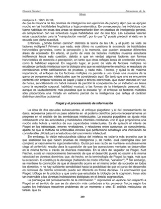 Howard Gardner                                                                   Estructuras de la
                                                 Mente

Intelligence 6 (1982): 99-108.
de que la mayoría de las pruebas de inteligencia son ejercicios de papel y lápiz que se apoyan
mucho en las habilidades lingüística y logicomatemática. En consecuencia, los individuos con
fuerte habilidad en estas dos áreas se desempeñarán bien en pruebas de inteligencia general,
en comparación con los individuos cuyas habilidades son de otro tipo. Las escuelas valoran
estas capacidades para la "manipulación mental", por lo que "g" puede predecir el éxito en la
escuela con cierta exactitud.
     Entonces, ¿dónde toman camino^ distintos la teoría de las I.M. y el punto de vista de
factores múltiples? Primero que nada, este último no cuestiona la existencia de habilidades
horizontales generales, como la percepción y la memoria, que pueden atravesar diferentes
áreas de contenido. En efecto, el punto de vista de factores múltiples muestra estudiada
indiferencia hacia esta cuestión, debido a que en verdad algunos factores son formas
horizontales de memoria o percepción, en tanto que otras reflejan áreas de contenido estricto,
como la habilidad espacial. En segundo lugar, el punto de vista de factores múltiples no
establece contacto intelectual con la biología sino que es estrictamente empírico, el resultado de
correlaciones entre calificaciones de pruebas, y nada más. Tercero, y quizá lo de máxima
importancia, el enfoque de los factores múltiples no permite a uno tomar una muestra de la
gama de competencias intelectuales que he considerado aquí. En tanto que uno se encuentre
contento con emplear técnicas de papel y lápiz o breves entrevistas, que duren minutos en vez
de horas, sencillamente no habrá manera de percibir la competencia de un individuo en áreas
como la expresión corporal, habilidad musical, o las formas de la inteligencia personal. Así,
aunque es laudablemente más pluralista que la escuela "g", el enfoque de factores múltiples
sólo proporciona una mirada en extremo parcial de la inteligencia que refleja el carácter
distintivo científico occidental.

                                 Piaget y el procesamiento de información

     La obra de dos escuelas subsecuentes, el enfoque piagetiano y el del procesamiento de
datos, representa para mí un paso adelante en el poderío científico pero no necesariamente un
progreso en el análisis de las semblanzas intelectuales. La escuela piagetiana se ajusta más
íntimamente con las actividades y habilidades infantiles cotidianas, con lo que proporciona una
noción más holista y verídica de sus capacidades intelectuales. Es de aplaudir el interés de
Piaget en las estrategias, errores reveladores, y relaciones entre conjuntos de conocimiento,
aparte de que el método de entrevistas clínicas que perfeccionó constituye una innovación de
considerable utilidad para el estudioso del crecimiento intelectual.
     Sin embargo, la visión estructuralista clásica del intelecto es todavía más estrecha que la
que sostienen los que hacen pruebas de inteligencia y, de hecho, está restringida casi por
completo al razonamiento logicomatemático. Quizá por esa razón se mantiene estudiosamente
ciega al contenido: resulta clara la suposición de que las operaciones mentales se desarrollan
en la misma forma a través de diversos materiales. En la obra del seguidor de Piaget, Kurt
Fischer, existe un reconocimiento bienvenido de que el desarrollo puede no ocurrir a la misma
velocidad en diversos dominios; que, de hecho, en la terminología de Piaget, la regla, más que
la excepción, lo constituye la décalage (hablando de modo informal, "variación").10 Sin embargo,
se mantiene la convicción de que el desarrollo ocurre en el mismo orden de sucesión en todos
los dominios, y no hay suficiente sensibilidad hacia la posibilidad de que el curso del desarrollo
en dominios de distinto contenido puede ser diferente en forma decisiva. Es conmovedor que
Piaget, biólogo en la práctica y que creía que estudiaba la biología de la cognición, haya sido
tan insensible a las diversas inclinaciones biológicas en el ámbito cognoscitivo.
     La psicología del procesamiento de la información 11 representa un avance con respecto a
Piaget en el sentido de que se da atención más cuidadosa a los procesos físicos según los
cuales los individuos resuelven problemas de un momento a otro. El análisis meticuloso de
tareas, que es

                                                  259
 
