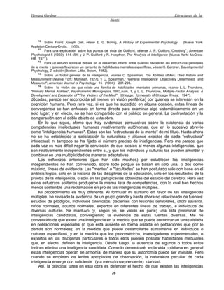 Howard Gardner                                                                                  Estructuras de la
                                                     Mente




    10
         Sobre Franz Joseph Gall, véase E. G. Boring, A History of Experimental Psychology             (Nueva York:
Appleton-Century-Crofts, 1950).
      11
         Para una explicación sobre los puntos de vista de Guilford, véanse J. P. Guilford,"Creativity", American
Psychologist 5 (1950): 444-454; y J. P. Guilford y R. Hoepfner, The Analysis of Intelligence (Nueva York: McGraw-
Hill, 1971).
      12
         Para un estudio sobre el debate en el desarrollo infantil entre quienes favorecen las estructuras generales
de la mente y quienes favorecen un conjunto de habilidades mentales específicas, véase H. Gardner, Developmentul
Psychology, 2ª edición (Boston: Little, Brown, 1982).
      13
         Sobre un factor general de la inteligencia, véanse C. Spearman, The Abilities ofMan: Their Nature and
Measurement (Nueva York: Mcmillan, 1927), y C. Spearman," 'General Inteliigence' Objectively Determined and
Measured", American Journal of Psychology 15 (1904): 201-293.
      14
         Sobre la visión de que existe una familia de habilidades mentales primarias, véanse L. L. Thurstone,
"Primary Mental Abilities", Psychotnetric Monographs, 1983,núm. 1, y L. L. Thurstone, Multiple-Factor Analysis: A
Development and Expansión of "The Vectors of the Mind" (Chicago: University of Chicago Press, 1947).
décadas, parece ser reconocida (al menos en visión periférica) por quienes se interesan en la
cognición humana. Pero rara vez, si es que ha sucedido en alguna ocasión, estas líneas de
convergencia se han enfocado en forma directa para examinar algo sistemáticamente en un
solo lugar; y en efecto, no se han compartido con el público en general. La confrontación y la
comparación son el doble objeto de esta obra.
     En lo que sigue, afirmo que hay evidencias persuasivas sobre la existencia de varias
competencias intelectuales humanas relativamente autónomas, que en lo sucesivo abrevio
como "inteligencias humanas". Éstas son las "estructuras de la mente" de mi título. Hasta ahora
no se ha establecido a satisfacción la naturaleza y alcance exactos de cada "estructura"
intelectual, ni tampoco se ha fijado el número preciso de inteligencias. Pero me parece que
cada vez es más difícil negar la convicción de que existen al menos algunas inteligencias, que
son relativamente independientes entre sí, y que los individuos y culturas las pueden amoldar y
combinar en una multiplicidad de maneras adaptativas.
     Los esfuerzos anteriores (que han sido muchos) por establecer las inteligencias
independientes no han convencido, sobre todo porque se basan en sólo una, o dos como
máximo, líneas de evidencia. Las "mentes" o "facultades" se han postulado sólo con base en el
análisis lógico, sólo en la historia de las disciplinas de la educación, sólo en los resultados de la
prueba de la inteligencia, o sólo en las perspicacias obtenidas del estudio del cerebro. Rara vez
estos esfuerzos solitarios produjeron la misma lista de competencias, con lo cual han hechos
menos sostenible una reclamación en pro de las inteligencias múltiples.
     Mi procedimiento es muy diferente. Al formular mi sumario en favor de las inteligencias
múltiples, he revisado la evidencia de un grupo grande y hasta ahora no relacionado de fuentes:
estudios de prodigios, individuos talentosos, pacientes con lesiones cerebrales, idiots savants,
niños normales, adultos normales, expertos en diferentes líneas de trabajo, e individuos de
diversas culturas. Se mantuvo (y, según yo, se validó en parte) una lista preliminar de
inteligencias candidatas, convergiendo la evidencia de estas fuentes diversas. Me he
convencido de que existe una inteligencia en la medida que se puede encontrar un tanto aislada
en poblaciones especiales (o que está ausente en forma aislada en poblaciones que por lo
demás son normales); en la medida que puede desarrollarse sumamente en individuos o
culturas específicos, y en la medida que los psicométricos, investigadores experimentales, o
expertos en las disciplinas particulares o todos ellos pueden postular habilidades medulares
que, en efecto, definen la inteligencia. Desde luego, la ausencia de algunos o todos estos
índices elimina una inteligencia candidata. Como lo demostraré, en la vida cotidiana en general
estas inteligencias operan en armonía, de manera que su autonomía puede ser invisible. Pero
cuando se emplean los lentes apropiados de observación, la naturaleza peculiar de cada
inteligencia emerge con suficiente (y a menudo sorprendente) claridad.
     Así, la principal tarea en esta obra es defender el hecho de que existen las inteligencias
                                                      26
 