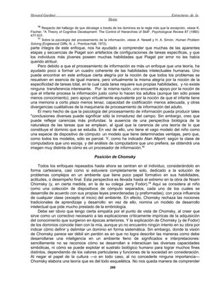 Howard Gardner                                                                                 Estructuras de la
                                                    Mente
     10
        Respecto del hallazgo de que décalage a través de los dominios es la regla más que la excepción, véase K.
Fischer, "A Theory of Cognitive Development: The Control of Hierarchíes of Skill", Psychological Review 87 (1980):
477-531.
     11
        Sobre la psicología del procesamiento de la información, véase A. Newell y H. A. Simón, Human Problem
Solving (Englewood Cliffs, N. J.: Prentice-Hall, 1972).
parte íntegra de este enfoque, nos ha ayudado a comprender que muchas de las aparentes
etapas y secuencias de Piaget son artefactos de configuraciones de tareas específicas, y que
los individuos más jóvenes poseen muchas habilidades que Piaget por error no les había
querido atribuir.
    Pero debido a que el procesamiento de información es más un enfoque que una teoría, ha
ayudado poco a formar un cuadro coherente de las habilidades intelectuales humanas. Uno
puede encontrar en este enfoque cierta alegría por la noción de que todos los problemas se
resuelven en esencia de igual manera, pero virtualmente la misma alegría por la noción de la
especificidad de tareas total, en la cual cada tarea requiere sus propias habilidades, y no existe
ninguna transferencia interesante. Por la misma razón, uno encuentra apoyo por la noción de
que el infante procesa la información justo como lo hacen los adultos (aunque tan sólo posee
menos conocimiento), pero apoyo virtualmente equivalente por la noción de que el infante tiene
una memoria a corto plazo menos tenaz, capacidad de codificación menos adecuada, y otras
divergencias cualitativas de la maquinaria de procesamiento de información del adulto.
    El mero hecho de que la psicología del procesamiento de información pueda producir tales
"conclusiones diversas puede significar sólo la inmadurez del campo. Sin embargo, creo que
puede reflejar carencias más profundas: la ausencia de una perspectiva biológica de la
naturaleza de las tareas que se emplean, al igual que la carencia de una teoría de lo que
constituye el dominio que se estudia. En vez de ello, uno tiene el vago modelo del niño como
una especie de dispositivo de cómputo: un modelo que tiene determinadas ventajas, pero que,
como todos los modelos, sólo es parcial. Y, como ha indicado Alan Allport: según la clase de
computadora que uno escoja, y del análisis de computadora que uno prefiera, se obtendrá una
imagen muy distinta de cómo es un procesador de información.12

                                           Posición de Chomsky

     Todos los enfoques repasados hasta ahora se centran en el individuo, considerándolo en
forma cartesiana, casi como si estuviera completamente solo, dedicado a la solución de
problemas complejos en un ambiente que tiene poco papel formativo en sus habilidades,
actitudes, o desempeño final. Esta perspectiva es llevada hasta el extremo en la obra de Noam
Chomsky (y, en cierta medida, en la de su colega Jerry Fodor).13 Aquí se considera al niño
como una colección de dispositivos de cómputo separados, cada uno de los cuales se
desarrolla de acuerdo con sus propias leyes preordenadas (y preformadas), con poca influencia
de cualquier clase (excepto el inicio) del ambiente. En efecto, Chomsky rechaza las nociones
tradicionales de aprendizaje y desarrollo: en vez de ello, nomina un modelo de desarrollo
intelectual que pide mucho prestado de la embriología.
     Debe ser obvio que tengo cierta simpatía por el punto de vista de Chomsky, al creer que
sirve como un correctivo necesario a las explicaciones críticamente impíricas de la adquisición
del conocimiento que surgieron en épocas anteriores. Y la explicación de Chomsky (y de Fodor)
de los dominios coincide bien con la mía, aunque yo no encuentro ningún intento en su obra por
indicar cómo definir y delimitar un dominio en forma sistemática. Sin embargo, donde la visión
de Chomsky parece ser débil sin perdón es en que no logra describir las maneras como debe
desarrollarse una inteligencia en un ambiente lleno de significados e interpretaciones:
sencillamente no se reconoce cómo se desarrollan e interactúan las diversas capacidades
simbólicas, ni cómo se puede explotar el sustrato biológico humano para lograr muchos fines
distintos, dependiendo de los valores particulares y funciones de la sociedad en consideración.
Al negar el papel de la cultura —o en todo caso, al no concederle ninguna importancia—
Chomsky elabora una teoría que es del todo esquelética. No nos queda manera de comprender
                                                     260
 