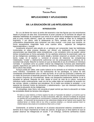 Howard Gardner                                                                           Estructuras de la
                                                Mente

                                          TERCERA PARTE

                         IMPLICACIONES Y APLICACIONES


                 XIII. LA EDUCACIÓN DE LAS INTELIGENCIAS
                                          INTRODUCCIÓN

     Es HORA de llamar de nuevo al centro del escenario a las tres figuras que nos encontramos
desde el principio de esta obra. Encontramos al joven puluwat en el momento de adquirir las
alabadas habilidades de navegación que vimos en el estudio de la inteligencia espacial. Luego
está el joven erudito islámico, capaz de memorizar, que señalé al tratar de la inteligencia
lingüística. Y por último, está la adolescente en París, sentada ante una terminal de
computadora preparándose para componer una obra musical —una joven que combina, en
forma escasamente imaginable hace unos cuantos años,                  aspectos de inteligencia
logicomatemática y musical.
     Inicialmente emprendí este estudio en un esfuerzo por comprender mejor las habilidades
involucradas en estas proezas dispares, por ofrecer una explicación de los procesos
educacionales que desarrollan estas competencias, y por considerar cómo se pueden valorar
dichas competencias en forma apropiada. En los capítulos anteriores he examinado cada una
de las inteligencias candidatas con cierto detalle y también emprendí un estudio crítico de la
teoría. Luego, en el capítulo XII, comencé el proceso de relacionar las competencias
intelectuales "crudas" y relativamente autónomas con las preocupaciones y prácticas de la
sociedad más amplia. Describí la manera en que se desarrolla el uso de símbolos en individuos
normales. Y consideré cómo se pueden ordenar las inteligencias humanas para desempeñar
papeles específicos por parte de los sistemas simbólicos, códigos y estructuras interpretativas
de la cultura más amplia.
     Aunque puede ser válido, este cuadro todavía se ha centrado en el individuo en desarrollo,
como individuo. Consistente con las inclinaciones de los psicólogos, la cultura ha sido
considerada primordialmente como un telón de fondo, en el cual sus productos y sistemas son
un medio de promover el desarrollo personal. Pero se pueden examinar los mismos encuentros,
los mismos conjuntos de circunstancias, desde una perspectiva bastamente distinta: la de la
sociedad en general. Después de todo, desde el punto de vista de la cultura, numerosos
individuos nacen continuamente, cada uno de los cuales debe ser socializado de acuerdo con
las normas, valores y prácticas que prevalecen. Es el medio que emplea la sociedad —y en
especial los diversos modos de educación y adiestramiento— que nos interesará ahora que
considere la educación de las inteligencias.
     El antropólogo Jules Henry nos recuerda el papel central que tiene la educación en todas
las sociedades desde los tiempos más antiguos:

     En todo su curso histórico, el Homo sapiens ha sido un "buscador de estatus"; y el camino que ha
     tenido que seguir, por obligación, ha sido la educación. Más aún, siempre ha tratado de apoyarse
     en quienes son sus superiores en conocimiento y condición social para que pueda elevar su propio
     estatus... la instrucción de los jóvenes en las costumbres tribales es tan natural como respirar; [los
     adultos] tienen un interés vital en los niños a quienes enseñan, y a menudo parecen tener un
     interés todavía más amplio en la existencia tribal como un todo.1

   Ciertamente, al centrar la atención en el proceso educacional estamos considerando un
dominio de la mayor importancia en todas las culturas, al igual que un área óptima en que se
pueden observar las inteligencias en acción. Y sin embargo, conforme cambiamos nuestro
                                                 264
 