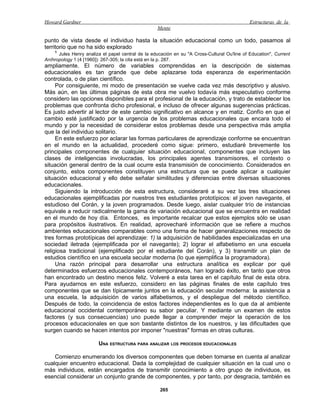 Howard Gardner                                                                                Estructuras de la
                                                    Mente

punto de vista desde el individuo hasta la situación educacional como un todo, pasamos al
territorio que no ha sido explorado
    1
      Jules Henry analiza el papel central de la educación en su "A Cross-Cultural Ou'line of Education", Current
Aníhropology 1 (4 [1960]): 267-305; la cita está en la p. 287.
ampliamente. El número de variables comprendidas en la descripción de sistemas
educacionales es tan grande que debe aplazarse toda esperanza de experimentación
controlada, o de plan científico.
     Por consiguiente, mi modo de presentación se vuelve cada vez más descriptivo y alusivo.
Más aún, en las últimas páginas de esta obra me vuelvo todavía más especulativo conforme
considero las opciones disponibles para el profesional de la educación, y trato de establecer los
problemas que confronta dicho profesional, e incluso de ofrecer algunas sugerencias prácticas.
Es justo advertir al lector de este cambio significativo en alcance y en matiz. Confío en que el
cambio esté justificado por la urgencia de los problemas educacionales que encara todo el
mundo y por la necesidad de considerar estos problemas desde una perspectiva más amplia
que la del individuo solitario.
     En este esfuerzo por aclarar las formas particulares de aprendizaje conforme se encuentran
en el mundo en la actualidad, procederé como sigue: primero, estudiaré brevemente los
principales componentes de cualquier situación educacional, componentes que incluyen las
clases de inteligencias involucradas, los principales agentes transmisores, el contexto o
situación general dentro de la cual ocurre esta transmisión de conocimiento. Considerados en
conjunto, estos componentes constituyen una estructura que se puede aplicar a cualquier
situación educacional y ello debe señalar similitudes y diferencias entre diversas situaciones
educacionales.
     Siguiendo la introducción de esta estructura, consideraré a su vez las tres situaciones
educacionales ejemplificadas por nuestros tres estudiantes prototípicos: el joven navegante, el
estudioso del Corán, y la joven programados. Desde luego, aislar cualquier trío de instancias
equivale a reducir radicalmente la gama de variación educacional que se encuentra en realidad
en el mundo de hoy día. Entonces, es importante recalcar que estos ejemplos sólo se usan
para propósitos ilustrativos. En realidad, aprovecharé información que se refiere a muchos
ambientes educacionales comparables como una forma de hacer generalizaciones respecto de
tres formas prototípicas del aprendizaje: 1) la adquisición de habilidades especializadas en una
sociedad iletrada (ejemplificada por el navegante); 2) lograr el alfabetismo en una escuela
religiosa tradicional (ejemplificado por el estudiante del Corán), y 3) transmitir un plan de
estudios científico en una escuela secular moderna (lo que ejemplifica la programadora).
     Una razón principal para desarrollar una estructura analítica es explicar por qué
determinados esfuerzos educacionales contemporáneos, han logrado éxito, en tanto que otros
han encontrado un destino menos feliz. Volveré a esta tarea en el capítulo final de esta obra.
Para ayudarnos en este esfuerzo, considero en las páginas finales de este capítulo tres
componentes que se dan típicamente juntos en la educación secular moderna: la asistencia a
una escuela, la adquisición de varios alfabetismos, y el despliegue del método científico.
Después de todo, la coincidencia de estos factores independientes es lo que da al ambiente
educacional occidental contemporáneo su sabor peculiar. Y mediante un examen de estos
factores (y sus consecuencias) uno puede llegar a comprender mejor la operación de los
procesos educacionales en que son bastante distintos de los nuestros, y las dificultades que
surgen cuando se hacen intentos por imponer "nuestras" formas en otras culturas.

                        UNA ESTRUCTURA PARA ANALIZAR LOS PROCESOS EDUCACIONALES

    Comienzo enumerando los diversos componentes que deben tomarse en cuenta al analizar
cualquier encuentro educacional. Dada la complejidad de cualquier situación en la cual uno o
más individuos, están encargados de transmitir conocimiento a otro grupo de individuos, es
esencial considerar un conjunto grande de componentes, y por tanto, por desgracia, también es

                                                     265
 