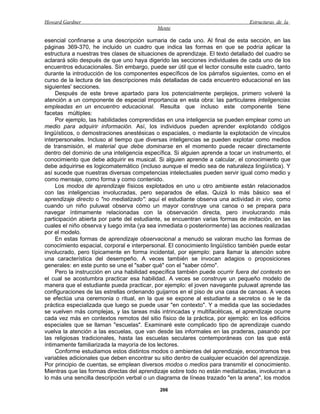 Howard Gardner                                                                  Estructuras de la
                                            Mente

esencial confinarse a una descripción sumaria de cada uno. Al final de esta sección, en las
páginas 369-370, he incluido un cuadro que indica las formas en que se podría aplicar la
estructura a nuestras tres clases de situaciones de aprendizaje. El texto detallado del cuadro se
aclarará sólo después de que uno haya digerido las secciones individuales de cada uno de los
encuentros educacionales. Sin embargo, puede ser útil que el lector consulte este cuadro, tanto
durante la introducción de los componentes específicos de los párrafos siguientes, como en el
curso de la lectura de las descripciones más detalladas de cada encuentro educacional en las
siguientes' secciones.
     Después de este breve apartado para los potencialmente perplejos, primero volveré la
atención a un componente de especial importancia en esta obra: las particulares inteligencias
empleadas en un encuentro educacional. Resulta que incluso este componente tiene
facetas múltiples:
     Por ejemplo, las habilidades comprendidas en una inteligencia se pueden emplear como un
medio para adquirir información. Así, los individuos pueden aprender explotando códigos
lingüísticos, o demostraciones anestésicas o espaciales, o mediante la explotación de vínculos
interpersonales. Incluso al tiempo que diversas inteligencias se pueden explotar como medios
de transmisión, el material que debe dominarse en el momento puede recaer directamente
dentro del dominio de una inteligencia específica. Si alguien aprende a tocar un instrumento, el
conocimiento que debe adquirir es musical. Si alguien aprende a calcular, el conocimiento que
debe adquirirse es logicomatemático (incluso aunque el medio sea de naturaleza lingüística). Y
así sucede que nuestras diversas competencias intelectuales pueden servir igual como medio y
como mensaje, como forma y como contenido.
     Los modos de aprendizaje físicos explotados en uno u otro ambiente están relacionados
con las inteligencias involucradas, pero separados de ellas. Quizá lo más básico sea el
aprendizaje directo o "no mediatizado": aquí el estudiante observa una actividad in vivo, como
cuando un niño puluwat observa cómo un mayor construye una canoa o se prepara para
navegar íntimamente relacionadas con la observación directa, pero involucrando más
participación abierta por parte del estudiante, se encuentran varias formas de imitación, en las
cuales el niño observa y luego imita (ya sea inmediata o posteriormente) las acciones realizadas
por el modelo.
     En estas formas de aprendizaje observacional a menudo se valoran mucho las formas de
conocimiento espacial, corporal e interpersonal. El conocimiento lingüístico también puede estar
involucrado, pero típicamente en forma incidental, por ejemplo: para llamar la atención sobre
una característica del desempeño. A veces también se invocan adagios o proposiciones
generales: en este punto se une el "saber qué" con el "saber cómo".
     Pero la instrucción en una habilidad específica también puede ocurrir fuera del contexto en
el cual se acostumbra practicar esa habilidad. A veces se construye un pequeño modelo de
manera que el estudiante pueda practicar, por ejemplo: el joven navegante puluwat aprende las
configuraciones de las estrellas ordenando guijarros en el piso de una casa de canoas. A veces
se efectúa una ceremonia o ritual, en la que se expone al estudiante a secretos o se le da
práctica especializada que luego se puede usar "en contexto". Y a medida que las sociedades
se vuelven más complejas, y las tareas más intrincadas y multifacéticas, el aprendizaje ocurre
cada vez más en contextos remotos del sitio físico de la práctica, por ejemplo: en los edificios
especiales que se llaman "escuelas". Examinaré este complicado tipo de aprendizaje cuando
vuelva la atención a las escuelas, que van desde las informales en las praderas, pasando por
las religiosas tradicionales, hasta las escuelas seculares contemporáneas con las que está
íntimamente familiarizada la mayoría de los lectores.
     Conforme estudiamos estos distintos modos o ambientes del aprendizaje, encontramos tres
variables adicionales que deben encontrar su sitio dentro de cualquier ecuación del aprendizaje.
Por principio de cuentas, se emplean diversos modos o medios para transmitir el conocimiento.
Mientras que las formas directas del aprendizaje sobre todo no están mediatizadas, involucran a
lo más una sencilla descripción verbal o un diagrama de líneas trazado "en la arena", los modos

                                             266
 