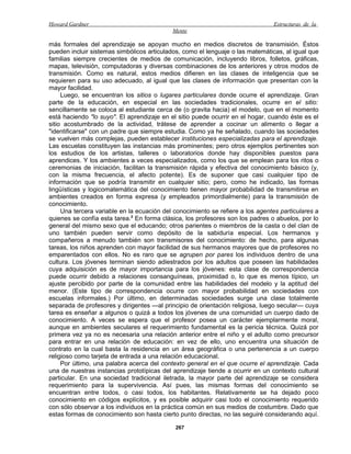 Howard Gardner                                                                  Estructuras de la
                                            Mente

más formales del aprendizaje se apoyan mucho en medios discretos de transmisión. Éstos
pueden incluir sistemas simbólicos articulados, como el lenguaje o las matemáticas, al igual que
familias siempre crecientes de medios de comunicación, incluyendo libros, folletos, gráficas,
mapas, televisión, computadoras y diversas combinaciones de los anteriores y otros modos de
transmisión. Como es natural, estos medios difieren en las clases de inteligencia que se
requieren para su uso adecuado, al igual que las clases de información que presentan con la
mayor facilidad.
     Luego, se encuentran los sitios o lugares particulares donde ocurre el aprendizaje. Gran
parte de la educación, en especial en las sociedades tradicionales, ocurre en el sitio:
sencillamente se coloca al estudiante cerca de (o gravita hacia) el modelo, que en el momento
está haciendo "lo suyo". El aprendizaje en el sitio puede ocurrir en el hogar, cuando éste es el
sitio acostumbrado de la actividad, trátese de aprender a cocinar un alimento o llegar a
"identificarse" con un padre que siempre estudia. Como ya he señalado, cuando las sociedades
se vuelven más complejas, pueden establecer instituciones especializadas para el aprendizaje.
Las escuelas constituyen las instancias más prominentes; pero otros ejemplos pertinentes son
los estudios de los artistas, talleres o laboratorios donde hay disponibles puestos para
aprendices. Y los ambientes a veces especializados, como los que se emplean para los ritos o
ceremonias de iniciación, facilitan la transmisión rápida y efectiva del conocimiento básico (y,
con la misma frecuencia, el afecto potente). Es de suponer que casi cualquier tipo de
información que se podría transmitir en cualquier sitio; pero, como he indicado, las formas
lingüísticas y logicomatemática del conocimiento tienen mayor probabilidad de transmitirse en
ambientes creados en forma expresa (y empleados primordialmente) para la transmisión de
conocimiento.
     Una tercera variable en la ecuación del conocimiento se refiere a los agentes particulares a
quienes se confía esta tarea.2 En forma clásica, los profesores son los padres o abuelos, por lo
general del mismo sexo que el educando; otros parientes o miembros de la casta o del clan de
uno también pueden servir como depósito de la sabiduría especial. Los hermanos y
compañeros a menudo también son transmisores del conocimiento: de hecho, para algunas
tareas, los niños aprenden con mayor facilidad de sus hermanos mayores que de profesores no
emparentados con ellos. No es raro que se agrupen por pares los individuos dentro de una
cultura. Los jóvenes terminan siendo adiestrados por los adultos que poseen las habilidades
cuya adquisición es de mayor importancia para los jóvenes: esta clase de correspondencia
puede ocurrir debido a relaciones consanguíneas, proximidad o, lo que es menos típico, un
ajuste percibido por parte de la comunidad entre las habilidades del modelo y la aptitud del
menor. (Este tipo de correspondencia ocurre con mayor probabilidad en sociedades con
escuelas informales.) Por último, en determinadas sociedades surge una clase totalmente
separada de profesores y dirigentes —al principio de orientación religiosa, luego secular— cuya
tarea es enseñar a algunos o quizá a todos los jóvenes de una comunidad un cuerpo dado de
conocimiento. A veces se espera que el profesor posea un carácter ejemplarmente moral,
aunque en ambientes seculares el requerimiento fundamental es la pericia técnica. Quizá por
primera vez ya no es necesaria una relación anterior entre el niño y el adulto como precursor
para entrar en una relación de educación: en vez de ello, uno encuentra una situación de
contrato en la cual basta la residencia en un área geográfica o una pertenencia a un cuerpo
religioso como tarjeta de entrada a una relación educacional.
     Por último, una palabra acerca del contexto general en el que ocurre el aprendizaje. Cada
una de nuestras instancias prototípicas del aprendizaje tiende a ocurrir en un contexto cultural
particular. En una sociedad tradicional iletrada, la mayor parte del aprendizaje se considera
requerimiento para la supervivencia. Así pues, las mismas formas del conocimiento se
encuentran entre todos, o casi todos, los habitantes. Relativamente se ha dejado poco
conocimiento en códigos explícitos, y es posible adquirir casi todo el conocimiento requerido
con sólo observar a los individuos en la práctica común en sus medios de costumbre. Dado que
estas formas de conocimiento son hasta cierto punto directas, no las seguiré considerando aquí.

                                             267
 