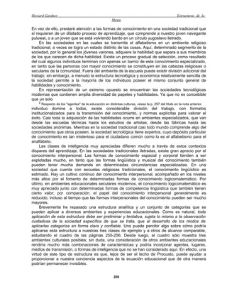Howard Gardner                                                                                        Estructuras de la
                                                        Mente

En vez de ello, prestaré atención a las formas de conocimiento en una sociedad tradicional que
sí requieren de un dilatado proceso de aprendizaje, que comprende a nuestro joven navegante
puluwat, o a un joven que se está volviendo bardo en un círculo yugoslavo iletrado.
     En las sociedades en las cuales se transmite el alfabetismo en un ambiente religioso
tradicional, a veces se logra un estado distinto de las cosas. Aquí, determinado segmento de la
sociedad, por lo general los jóvenes varones, adquiere la habilidad que separa a sus miembros
de los que carecen de dicha habilidad. Existe un proceso gradual de selección, como resultado
del cual algunos individuos terminan con apenas un barniz de este conocimiento especializado,
en tanto que las personas con mayor conocimiento se constituyen en las cabezas religiosas o
seculares de la comunidad. Fuera del ambiente de la escuela puede existir división adicional del
trabajo; sin embargo, a menudo la estructura tecnológica y económica relativamente sencilla de
la sociedad permite a la mayoría de los individuos poseer el mismo conjunto general de
habilidades y conocimiento.
     En representación de un extremo opuesto se encuentran las sociedades tecnológicas
modernas que contienen amplia diversidad de papeles y habilidades. Ya que no es concebible
que un solo
    2
        Respecto de los "agentes" de la educación en distintas culturas, véase la p. 297 del título en la nota anterior.
individuo domine a todos, existe considerable división del trabajo, con formatos
institucionalizados para la transmisión del conocimiento, y normas explícitas para valorar el
éxito. Casi toda la adquisición de las habilidades ocurre en ambientes especializados, que van
desde las escuelas técnicas hasta los estudios de artistas, desde las fábricas hasta las
sociedades anónimas. Mientras en la sociedad tradicional casi todo mundo comprende algo del
conocimiento que otros poseen, la sociedad tecnológica tiene expertos, cuyo depósito particular
de conocimiento es tan misterioso para el ciudadano común como lo es el alfabetismo para el
analfabeto.
     Las clases de inteligencia muy apreciadas difieren mucho a través de estos contextos
dispares del aprendizaje. En las sociedades tradicionales iletradas, existe gran aprecio por el
conocimiento interpersonal. Las formas de conocimiento espacial y corporal tienden a ser
explotadas mucho, en tanto que las formas lingüística y musical del conocimiento también
pueden tener mucha demanda en determinadas circunstancias especializadas. En una
sociedad que cuenta con escuelas religiosas tradicionales, el conocimiento lingüístico es
estimado. Hay un cultivo continuo del conocimiento interpersonal, acompañado en los niveles
más altos por el fomento de determinadas formas de conocimiento logicomatemático. Por
último, en ambientes educacionales seculares modernos, el conocimiento logicomatemático es
muy apreciado junto con determinadas formas de competencia lingüística que también tienen
cierto valor; por comparación, el papel del conocimiento interpersonal generalmente es
reducido, incluso al tiempo que las formas interpersonales del conocimiento pueden ser mucho
mayores.
     Brevemente he repasado una estructura analítica y un conjunto de categorías que se
pueden aplicar a diversos ambientes y experiencias educacionales. Como es natural, toda
aplicación de esta estructura debe ser preliminar y tentativa, sujeta lo mismo a la observación
cuidadosa de la sociedad específica de que se trata, que al desarrollo de los modos de
aplicarlas categorías en forma clara y confiable. Uno puede percibir algo sobre cómo podría
aplicarse esta estructura a nuestras tres clases de ejemplo y a otros de alcance comparable,
estudiando el cuadro de las páginas 255-256. Desde luego, el cuadro sólo muestra tres
ambientes culturales posibles; sin duda, una consideración de otros ambientes educacionales
rendiría mucho más combinaciones de características y podría incorporar agentes, lugares,
medios de transmisión, o formas de inteligencia que no se han considerado aquí. En efecto, una
virtud de este tipo de estructura es que, lejos de ser el lecho de Procusto, puede ayudar a
proporcionar a nuestra conciencia aspectos de la ecuación educacional que de otra manera
podrían permanecer invisibles.


                                                          268
 