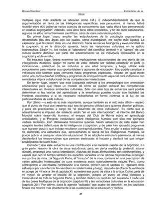 Howard Gardner                                                                    Estructuras de la
                                             Mente

múltiples (que más adelante se abrevian como I.M.). E independientemente de que la
argumentación en favor de las inteligencias específicas, sea persuasiva, al menos habré
reunido entre dos cubiertas varios cuerpos de conocimiento que hasta ahora han permanecido
en relativa segregación. Además, esta obra tiene otros propósitos, y no del todo secundarios:
algunos de ellos primordialmente científicos, otros de clara naturaleza práctica.
     En primer lugar, busco ampliar las estipulaciones de la psicología cognoscitiva y
desarrollista (las dos áreas con las cuales, como investigador, me siento más ligado). La
expansión que favorezco mira, en una dirección, hacia las raíces biológicas y evolucionistas de
la cognición; y en la dirección opuesta, hacia las variaciones culturales en la aptitud
cognoscitiva. Según yo, las visitas al "laboratorio" del científico cerebral y al "campo" de una
cultura exótica debieran ser parte del adiestramiento de los individuos interesados en la
cognición y el desarrollo.
     En segundo lugar, deseo examinar las implicaciones educacionales de una teoría de las
inteligencias múltiples. Según mi punto de vista, debiera ser posible identificar el perfil (o
inclinaciones) intelectual de un individuo a una edad temprana, y luego utilizar este
conocimiento para mejorar sus oportunidades y opciones de educación. Uno podría canalizar a
individuos con talentos poco comunes hacia programas especiales, incluso, de igual modo
como uno podría diseñar protética y programas de enriquecimiento especial para individuos con
semblanza atípica o disfucional de las competencias intelectuales.
     En tercer lugar, espero que esta búsqueda estimule a los antropólogos con orientación
educacional para que creen un modelo de cómo se pueden reforzar las competencias
intelectuales en diversos ambientes culturales. Sólo con este tipo de esfuerzos será posible
determinar si las teorías del aprendizaje y la enseñanza pueden cruzar con facilidad las
fronteras nacionales o si es necesario rediseñarlas en forma continua a la luz de las
particularidades de cada cultura.
     Por último —y esto es lo más importante, aunque también es el reto más difícil— espero
que el punto de vista que presento aquí sea de genuina utilidad para quienes diseñan políticas,
y para los practicantes a cargo de "el desarrollo de otros individuos". Es cierto que el
adiestramiento e impulso del intelecto están "en el aire internacional": el informe del Banco
Mundial sobre desarrollo humano, el ensayo del Club de Roma sobre el aprendizaje
anticipatorio, y el Proyecto venezolano sobre inteligencia humana son sólo tres ejemplos
visibles recientes. Con demasiada frecuencia quienes hacen esfuerzos de esta clase han
apoyado teorías defectuosas de la inteligencia o cognición, y de paso han apoyado programas
que lograron poco o que incluso resultaron contraproducentes. Para ayudar a estos individuos,
he elaborado una estructura que, aprovechando la teoría de las inteligencias múltiples, se
puede aplicar a cualquier situación educacional. Si se adopta la estructura planteada, al menos
desalentará las intervenciones que parecen destinadas al fracaso y alentará las que tengan
posibilidades de buen éxito.
     Considero que este esfuerzo es una contribución a la naciente ciencia de la cognición. En
gran parte, resumo la obra de otros estudiosos, pero, en cierta medida (y pretendo aclarar
dónde), propongo una nueva orientación. Algunas de estas afirmaciones son controvertibles, y
espero que con el tiempo también los expertos versados en la ciencia cognoscitiva expongan
sus puntos de vista. La Segunda Parte, el "corazón" de la obra, consiste en una descripción de
varias aptitudes intelectuales de cuya existencia estoy razonablemente seguro. Pero, como
corresponde a una posible contribución a la ciencia, primero (en el capítulo II) repasaré otros
esfuerzos por caracterizar las semblanzas intelectuales y luego, después de ofrecer la evidencia
en apoyo de mi teoría (en el capítulo XI) someteré ese punto de vista a la crítica. Como parte de
mi misión de ampliar el estudio de la cognición, adopto un punto de vista biológico y
transcultural en toda la Segunda Parte, y también dedico un capítulo por separado a cada una
de las bases biológicas de la cognición (capítulo III) y las variaciones culturales en la educación
(capítulo XIII). Por último, dada la agenda "aplicada" que acabo de describir, en los capítulos
finales me referiré más directamente a las cuestiones de la educación y política.

                                              27
 