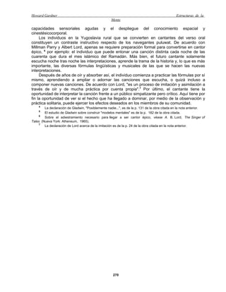 Howard Gardner                                                                                 Estructuras de la
                                                    Mente

capacidades sensoriales agudas y el despliegue del conocimiento espacial y
cinestésicocorporal.
     Los individuos en la Yugoslavia rural que se convierten en cantantes del verso oral
constituyen un contraste instructivo respecto de los navegantes puluwat. De acuerdo con
Millman Parry y Albert Lord, apenas se requiere preparación formal para convertirse en cantor
épico, 6 por ejemplo: el individuo que puede entonar una canción distinta cada noche de las
cuarenta que dura el mes islámico del Ramadán. Más bien, el futuro cantante solamente
escucha noche tras noche las interpretaciones, aprende la trama de la historia y, lo que es más
importante, las diversas fórmulas lingüísticas y musicales de las que se hacen las nuevas
interpretaciones.
     Después de años de oír y absorber así, el individuo comienza a practicar las fórmulas por sí
mismo, aprendiendo a ampliar o adornar las canciones que escucha, o quizá incluso a
componer nuevas canciones. De acuerdo con Lord, "es un proceso de imitación y asimilación a
través de oír y de mucha práctica por cuenta propia".7 Por último, el cantante tiene la
oportunidad de interpretar la canción frente a un público simpatizante pero crítico. Aquí tiene por
fin la oportunidad de ver si el hecho que ha llegado a dominar, por medio de la observación y
práctica solitaria, puede ejercer los efectos deseados en los miembros de su comunidad.
    4
        La declaración de Gladwin, "Posiblemente nadie...", es de la p. 131 de la obra citada en la nota anterior.
    5
        El estudio de Gladwin sobre construir "modelos mentales" es de la p. 182 de la obra citada.
     6
        Sobre el adiestramiento necesario para llegar a ser cantor épico, véase A. B. Lord, The Singer of
Tales (Nueva York: Atheneum, 1965).
     7
        La declaración de Lord acerca de la imitación es de la p. 24 de la obra citada en la nota anterior.




                                                     270
 