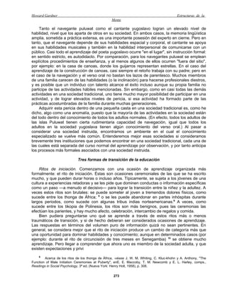 Howard Gardner                                                                             Estructuras de la
                                                  Mente

     Tanto el navegante puluwat como el cantante yugoslavo logran un elevado nivel de
habilidad, nivel que los aparta de otros en su sociedad. En ambos casos, la memoria lingüística
amplia, sometida a práctica extensa, es una importante posesión del experto en cierne. Pero en
tanto, que el navegante depende de sus habilidades espacial y corporal, el cantante se apoya
en sus habilidades musicales y también en la habilidad interpersonal de comunicarse con un
público. Casi todo el aprendizaje del poeta yugoslavo ocurre "en el lugar", sin instrucción formal:
en sentido estricto, es autodidacto. Por comparación, para los navegantes puluwat se emplean
explícitos procedimientos de enseñanza, y al menos algunos de ellos ocurren "fuera del sitio",
por ejemplo: en la casa de canoas, donde los guijarros representan estrellas. En el caso del
aprendizaje de la construcción de canoas, casi siempre el retoño trabaja con su padre; pero en
el caso de la navegación y el verso oral no bastan los lazos de parentesco. Muchos miembros
de una familia carecen de las habilidades (o la inclinación) para hacerse profesionales diestros,
y es posible que un individuo con talento alcance el éxito incluso aunque su propia familia no
participe de las actividades hábiles mencionadas. Sin embargo, como en casi todas las demás
actividades en una sociedad tradicional, uno tiene mucho mayor posibilidad de participar en una
actividad, y de lograr elevados niveles de pericia, si esa actividad ha formado parte de las
prácticas acostumbradas de la familia durante muchas generaciones.
     Adquirir esta pericia dentro de una pequeña casta en una sociedad tradicional es, como he
dicho, algo como una anomalía, puesto que la mayoría de las actividades en la sociedad están
del todo dentro del conocimiento de todos los adultos normales. (En efecto, todos los adultos de
las islas Puluwat tienen cierta rudimentaria capacidad de navegación, igual que todos los
adultos en la sociedad yugoslava tienen algún conocimiento del verso oral.) Al pasar a
considerar una sociedad instruida, encontramos un ambiente en el cual el conocimiento
especializado se vuelve más común. Entenderemos mejor esas sociedades si consideramos
brevemente tres instituciones que podemos encontrar en una sociedad tradicional, cada una de
las cuales está separada del curso normal del aprendizaje por observación, y por tanto anticipa
los procesos más formales asociados con una sociedad instruida.

                             Tres formas de transición de la educación

    Ritos de iniciación. Comenzamos con una ocasión de aprendizaje organizada más
formalmente: el rito de iniciación. Éstas son ocasiones ceremoniales de las que se ha escrito
mucho, y que pueden durar horas o incluso años. Típicamente, se sujeta a los jóvenes de una
cultura a experiencias retadoras y se les pide que dominen conductas o información específicas
como un paso —a menudo el decisivo— para lograr la transición entre la niñez y la adultez. A
veces estos ritos son brutales: se puede someter al joven a tremendos dolores físicos, como
sucede entre los thonga de África; 8 o se les puede abandonar en partes inhóspitas durante
largos periodos, como sucede con algunas tribus indias norteamericanas.9 A veces, como
sucede entre los tikopia de Polinesia, los ritos son más benignos, pues las ceremonias las
efectúan los parientes, y hay mucho afecto, celebración, intercambio de regalos y comida.
    Bien pudiera preguntarse uno qué se aprende a través de estos ritos más o menos
traumáticos de transición, y si de hecho debieran ser considerados ocasiones de aprendizaje.
Las respuestas en términos del volumen puro de información quizá no sean pertinentes. En
general, se considera mejor que el rito de iniciación produce un cambio de categoría más que
una oportunidad para dominar habilidades y conocimiento; aunque en determinados casos (por
ejemplo: durante el rito de circuncisión de tres meses en Senegambia) 10 se obtiene mucho
aprendizaje. Pero llegar a comprender que ahora uno es miembro de la sociedad adulta, y que
existen expectaciones y privi
    8
        Acerca de los ritos de los thonga de África, -véase J. W. M. Whiting, C. Kluc-khohn y A. Anthony, "The
Function of Male Initiation Ceremonies at Puberty", enE. E. Maccoby, T. M. Newcomb y E. L. Harley, comps.,
Readings in Social Psychology, 3ª ed. (Nueva York: Henry Holt, 1958), p. 308.

                                                   273
 