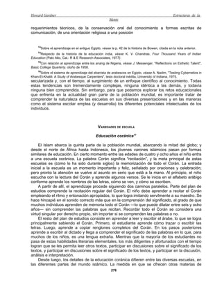Howard Gardner                                                                                     Estructuras de la
                                                      Mente

requerimientos técnicos, de la conservación oral del conocimiento a formas escritas de
comunicación, de una orientación religiosa a una posición


    13
      Sobre el aprendizaje en el antiguo Egipto, véase la p. 42 de la historia de Bowen, citada en la nota anterior.
    14
      Respecto de la historia de la educación india, véase K. V. Chandras, Four Thousand Years of Indian
Education (Palo Alto, Cal.: R & E Research Associates, 1977).
    15
      Con relación al aprendizaje entre los anang de Nigeria, véase J. Messenger, "Reflections on Esthetic Talent",
Basic College Quarterly, otoño de 1958.
    16
     Sobre el sistema de aprendizaje del ebanista de arabescos en Egipto, véase A. Nadim, "Testing Cybernetics in
Khan-El-Khalili: A Study of Arabesque Carpenters", tesis doctoral inédita, University of Indiana, 1975.
secularizada y, con el tiempo, al surgimiento de un enfoque científico al conocimiento. Todas
estas tendencias son tremendamente complejas, ninguna idéntica a las demás, y todavía
ninguna bien comprendida. Sin embargo, para que podamos explorar los retos educacionales
que enfrenta en la actualidad gran parte de la población mundial, es importante tratar de
comprender la naturaleza de las escuelas en sus diversas presentaciones y en las maneras
como el sistema escolar emplea (y desarrolla) los diferentes potenciales intelectuales de los
individuos.



                                              VARIEDADES DE ESCUELA

                                             Educación coránica17

     El Islam abarca la quinta parte de la población mundial, abarcando la mitad del globo; y
desde el norte de África hasta Indonesia, los jóvenes varones islámicos pasan por formas
similares de educación. En cierto momento entre las edades de cuatro y ocho años el niño entra
a una escuela coránica. La palabra Corán significa "recitación", y la meta principal de estas
escuelas es (como lo ha sido durante siglos) la memorización de todo el Corán. La entrada
inicial a la escuela es un momento importante y feliz, señalado por oraciones y celebración;
pero pronto la atención se vuelve al asunto en serio que está a la mano. Al principio, el niño
escucha con la lectura del Corán y aprende algunos versos. Se le inicia en el alfabeto arábigo
conforme aprende los nombres de las letras, cómo se ven, y cómo se escriben.
     A partir de allí, el aprendizaje procede siguiendo dos caminos paralelos. Parte del plan de
estudios comprende la recitación regular del Corán. El niño debe aprender a recitar el Corán
empleando el ritmo y entonación apropiados, lo que logra imitando servilmente a su maestro. Se
hace hincapié en el sonido correcto más que en la comprensión del significado, al grado de que
muchos individuos aprenden de memoria todo el Corán —lo que puede dilatar entre seis y ocho
años— sin comprender las palabras que recitan. Recordar todo el Corán se considera una
virtud singular por derecho propio, sin importar si se comprenden las palabras o no.
     El resto del plan de estudios consiste en aprender a leer y escribir el árabe, lo que se logra
principalmente sabiendo el Corán. Primero, el estudiante aprende cómo trazar o escribir las
letras. Luego, aprende a copiar renglones completos del Corán. En los pasos posteriores
aprende a escribir al dictado y llega a comprender el significado de las palabras en lo que, para
muchos de los niños, es una lengua extraña. Mientras que la mayoría de los estudiantes no
pasa de estas habilidades literarias elementales, los más diligentes y afortunados con el tiempo
logran que se les permita leer otros textos, participar en discusiones sobre el significado de los
textos, y participar en discusiones sobre el significado de los textos, y participar en la discusión,
análisis e interpretación.
     Desde luego, los detalles de la educación coránica difieren entre las diversas escuelas, en
las diferentes partes del mundo islámico. La medida en que se ofrecen otras materias de
                                                       276
 