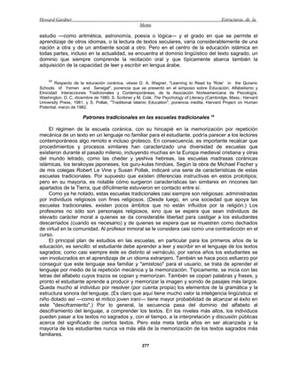 Howard Gardner                                                                                Estructuras de la
                                                   Mente

estudio —como aritmética, astronomía, poesía o lógica— y el grado en que se permite el
aprendizaje de otros idiomas, o la lectura de textos seculares, varía considerablemente de una
nación a otra y de un ambiente social a otro. Pero en el centro de la educación islámica en
todas partes, incluso en la actualidad, se encuentra el dominio lingüístico del texto sagrado, un
dominio que siempre comprende la recitación oral y que típicamente abarca también la
adquisición de la capacidad de leer y escribir en lengua árabe.


    17
        Respecto de la educación coránica, véase D. A. Wagner, "Learning to Read by 'Rote' in the Quranic
Schools of Yemen and Senegal", ponencia que se presentó en el simposio sobre Educación, Alfabetismo y
Etnicidad: Interacciones Tradicionales y Contemporáneas, de la Asociación Norteamericana de Psicología,
Washington, D. C, diciembre de 1980; S. Scribner y M. Colé, The Psychology of Literacy (Cambridge, Mass.: Harvard
University Press, 1981; y S. Pollak, "Traditional Islamic Education", ponencia inédita, Harvard Project on Human
Potential, marzo de 1982.

                      Patrones tradicionales en las escuelas tradicionales 18

     El régimen de la escuela coránica, con su hincapié en la memorización por repetición
mecánica de un texto en un lenguaje no familiar para el estudiante, podría parecer a los lectores
contemporáneos algo remoto e incluso grotesco. En consecuencia, es importante recalcar que
procedimientos y procesos similares han caracterizado una diversidad de escuelas que
existieron durante el pasado milenio, incluyendo muchas en la Europa medieval cristiana y otras
del mundo letrado, como las cheder y yeshiva hebreas, las escuelas madrasas coránicas
islámicas, los terakoyas japoneses, los guru-kulas hindúes. Según la obra de Michael Fischer y
de mis colegas Robert Le Vine y Susan Pollak, indicaré una serie de características de estas
escuelas tradicionales. Por supuesto que existen diferencias instructivas en estos prototipos;
pero en su mayoría, es notable cómo surgieron características tan similares en rincones tan
apartados de la Tierra, que difícilmente estuvieron en contacto entre sí.
     Como ya he notado, estas escuelas tradicionales casi siempre son religiosas: administradas
por individuos religiosos con fines religiosos. (Desde luego, en una sociedad que apoya las
escuelas tradicionales, existen pocos ámbitos que no están influidos por la religión.) Los
profesores no sólo son personajes religiosos, sino que se espera que sean individuos de
elevado carácter moral a quienes se da considerable libertad para castigar a los estudiantes
descarriados (cuando es necesario) y de quienes se espera que se muestren como dechados
de virtud en la comunidad. Al profesor inmoral se le considera casi como una contradicción en el
curso.
     El principal plan de estudios en las escuelas, en particular para los primeros años de la
educación, es sencillo: el estudiante debe aprender a leer y escribir en el lenguaje de los textos
sagrados; como casi siempre éste es distinto al vernáculo, por varios años los estudiantes se
ven involucrados en el aprendizaje de un idioma extranjero. También se hace poco esfuerzo por
conseguir que este lenguaje sea familiar y "amistoso" para el usuario; se trata de aprender el
lenguaje por medio de la repetición mecánica y la memorización. Típicamente, se inicia con las
letras del alfabeto cuyos trazos se copian y memorizan. También se copian palabras y frases, y
pronto el estudiante aprende a producir y memorizar la imagen y sonido de pasajes más largos.
Queda mucho al individuo por resolver (por cuenta propia) los elementos de la gramática y la
estructura sonora del lenguaje. (Es claro que aquí tiene mucho valor la inteligencia lingüística: el
niño dotado así —como el mítico joven iraní— tiene mayor probabilidad de alcanzar el éxito en
este "desciframiento".) Por lo general, la secuencia pasa del dominio del alfabeto al
desciframiento del lenguaje, a comprender los textos. En los niveles más altos, los individuos
pueden pasar a los textos no sagrados y, con el tiempo, a la interpretación y discusión públicas
acerca del significado de ciertos textos. Pero esta meta tarda años en ser alcanzada y la
mayoría de los estudiantes nunca va más allá de la memorización de los textos sagrados más
familiares.

                                                     277
 