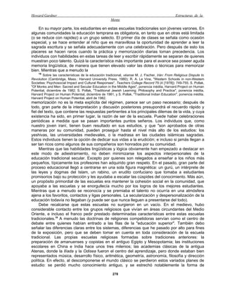 Howard Gardner                                                                                   Estructuras de la
                                                     Mente

     En su mayor parte, los estudiantes en estas escuelas tradicionales son jóvenes varones. En
algunas comunidades la educación temprana es obligatoria, en tanto que en otras está limitada
(o se reduce con rapidez) a un grupo selecto. El primer día de clases se señala como ocasión
especial, y se hace entender al niño que es maravillosa la oportunidad de aprender a leer la
sagrada escritura y se señala adecuadamente con una celebración. Pero después de esto los
placeres se hacen raros cuando la práctica y memorización diarias toman precedencia. Los
individuos con habilidades en estas tareas de leer y escribir rápidamente se separan de quienes
muestran poco talento. Quizá la característica más importante para el avance sea poseer aguda
memoria lingüística, de manera que tienen elevado valor las dotes o técnicas para memorizar
bien. Mientras que a menudo la
    18
        Sobre las características de la educación tradicional, véanse M. J. Fischer, Irán: From Religious Dispute to
Revolution (Cambridge, Mass.: Harvard University Press, 1980); R. A. Le Vine, "Western Schools in non-Westem
Societies: Psychosocial Impact and Cultural Responses", Teachers College Record 79 (4 [1978]): 749-755; S. Pollak,
"Of Monks and Men: Sacred and Secular Education in the Middle Ages", ponencia inédita, Harvard Project on Human
Potential, diciembre de 1982; S. Pollak, "Traditional Jewish Learning: Philosophy and Practice", ponencia inédita,
Harvard Project on Human Potential, diciembre de 1981, y S. Pollak, "Traditional Indian Education", ponencia inédita,
Harvard Project on Human Potential, abril de 1982.
memorización no es la meta explícita del régimen, parece ser un paso necesario; después de
todo, gran parte de la interpretación y discusión posteriores presupondrá el recuerdo rápido y
fiel del texto, que contiene las respuestas pertinentes a los principales dilemas de la vida, y cuya
existencia ha sido, en primer lugar, la razón de ser de la escuela. Puede haber celebraciones
periódicas a medida que se pasan importantes puntos señeros. Los individuos que, como
nuestro joven iraní, tienen buen resultado en sus estudios, y que "son aprobados de otras
maneras por su comunidad, pueden proseguir hasta el nivel más alto de los estudios: los
yeshivas, las universidades medievales, o la madrasa en las ciudades islámicas sagradas.
Estos individuos tienen la opción de dedicar sus vidas a la erudición; e incluso si jamás llegan a
ser tan ricos como algunos de sus compañeros son honrados por su comunidad.
     Mientras que las habilidades lingüísticas y lógica obviamente han empezado a destacar en
este modo de adiestramiento, no deben minimizarse los aspectos interpersonales de la
educación tradicional secular. Excepto por quienes son relegados a enseñar a los niños más
pequeños, típicamente los profesores han adquirido gran respeto. En el pasado, gran parte del
proceso educacional llegó a centrarse en una sola figura magnética: un gurú, un intérprete de
las leyes y dogmas del Islam, un rabino, un erudito confuciano que tomaba a estudiantes
promisorios bajo su protección y les ayudaba a escalar las cúspides del conocimiento. Más aún,
un propósito primordial de las escuelas era mantener la cohesión social en la comunidad, que
apoyaba a las escuelas y se enorgullecía mucho por los logros de los mejores estudiantes.
Mientras que a menudo se reconocía y se premiaba el talento no ocurría en una atmósfera
ajena a los favoritos, contactos y ligas personales. La secularización y despersonalización de la
educación todavía no llegaban (y puede ser que nunca lleguen a presentarse del todo).
     Debe recalcarse que estas escuelas no surgieron en un vacío. En el medievo, hubo
considerable contacto entre los grupos religiosos que vivían en áreas circundantes del Medio
Oriente, e incluso el franco pedir prestado determinadas características entre estas escuelas
tradicionales.19 A menudo las doctrinas de religiones competidoras servían como el centro de
debate entre quienes habían entrado a las filas de la "educación superior". También debo
señalar las diferencias claras entre los sistemas, diferencias que he pasado por alto para fines
de la exposición, pero que se deben tomar en cuenta en toda consideración de la escuela
tradicional. Las propias escuelas religiosas formadas sobre tradiciones anteriores: la
preparación de amanuenses y copistas en el antiguo Egipto y Mesopotamia; las instituciones
escolares en China e India hace unos tres milenios; las academias clásicas de la antigua
Atenas, donde la llíada y la Odisea fueron el centro del aprendizaje, pero donde estaban bien
representados música, desarrollo físico, aritmética, geometría, astronomía, filosofía y dirección
política. En efecto, al descomponerse el mundo clásico se perdieron estos variados planes de
estudio: se perdió mucho conocimiento antiguo, y se estrechó notablemente la forma de

                                                       278
 