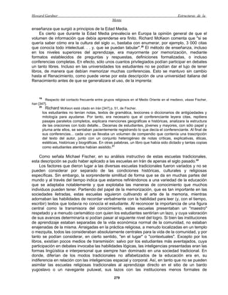 Howard Gardner                                                                                Estructuras de la
                                                    Mente

enseñanza que surgió a principios de la Edad Media.
     Es cierto que durante la Edad Media prevalecía en Europa la opinión general de que el
volumen de información que debía aprenderse era finito. Richard McKeon comenta que "si se
quería saber cómo era la cultura del siglo XII, bastaba con enumerar, por ejemplo, 3 000 citas
que conocía todo intelectual. . . y. que se puedan tabular". 20 El método de enseñanza, incluso
en los niveles superiores del aprendizaje, era mayormente por memorización, mediante
formatos establecidos de preguntas y respuestas, definiciones formalizadas, o incluso
conferencias completas. En efecto, sólo unos cuantos privilegiados podían participar en debates
un tanto libres. Incluso en las universidades los estudiantes no se podían dar el lujo de tener
libros, de manera que debían memorizar muchas conferencias. Esto se mantuvo sin cambio
hasta el Renacimiento, como puede verse por esta descripción de una universidad italiana del
Renacimiento antes de que se generalizara el uso, de la imprenta:



    19
        Respecto del contacto frecuente entre grupos religiosos en el Medio Oriente en el medievo, véase Fischer,
han [347].
     20
        Richard McKeon está citado en Irán [347] p. 51, de Fischer.
         los estudiantes no tenían notas, textos de gramática, lexicones o diccionarios de antigüedades y
         mitología para ayudarse. Por tanto, era necesario que el conferenciante leyera citas, repitiera
         pasajes paralelos completos, explicara menciones geográficas e históricas, analizara la estructura
         de las oraciones con todo detalle... Decenas de estudiantes, jóvenes y mayores, con sólo papel y
         pluma ante ellos, se sentaban pacientemente registrando lo que decía el conferenciante. Al final de
         sus conferencias... cada uno se llevaba un volumen de compendio que contenía una trascripción
         del texto del autor, junto con un conjunto heterogéneo de notas críticas, explicativas, éticas,
         estéticas, históricas y biográficas. En otras palabras, un libro que había sido dictado y tantas copias
         como estudiantes atentos habían asistido.21

     Como señala Michael Fischer, en su análisis instructivo de estas escuelas tradicionales,
esta descripción se pudo haber aplicado a las escuelas en Irán de apenas el siglo pasado.22
     Los factores que dieron lugar a las diversas escuelas tradicionales fueron variados y no se
pueden considerar por separado de las condiciones históricas, culturales y religiosas
específicas. Sin embargo, la sorprendente similitud de forma que se da en muchas partes del
mundo y al través del tiempo indica que estamos refiriéndonos a una variedad de la educación
que se adaptaba notablemente y que explotaba las maneras de conocimiento que muchos
individuos pueden tener. Partiendo del papel de la memorización, que es tan importante en las
sociedades iletradas, estas escuelas siguieron cultivando el arte de la memoria, mientras
adornaban las habilidades de recordar verbalmente con la habilidad para leer (y, con el tiempo,
escribir) textos que todavía no conocía el estudiante. Al reconocer la importancia de una figura
central como la transmisora del conocimiento, estas escuelas presentaban un "maestro"
respetado y a menudo carismático con quien los estudiantes sentirían un lazo, y cuya valoración
de sus avances determinaría si podían pasar al siguiente nivel del logro. Si bien las instituciones
de aprendizaje estaban separadas de la vida económica normal de la comunidad, no estaban
enajenadas de la misma. Arraigadas en la práctica religiosa, a menudo localizadas en un templo
o mezquita, todos las consideraban absolutamente centrales para la vida de la comunidad, y por
tanto se podían considerar, en cierto sentido, "en el lugar" o "contextuales". Excepto por los
libros, existían pocos medios de transmisión: salvo por los estudiantes más aventajados, cuya
participación en debates invocaba las habilidades lógicas, las inteligencias presentadas eran las
formas lingüística e interpersonal que siempre han dominado en una sociedad tradicional. En
donde, diferían de los modos tradicionales no alfabetizados de la educación era en, su
indiferencia en relación con las inteligencias espacial y corporal. Así, en tanto que no se pueden
asimilar las escuelas religiosas tradicionales al aprendizaje directo en el sitio de un bardo
yugoslavo o un navegante puluwat, sus lazos con las instituciones menos formales de
                                                     279
 