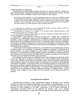 Howard Gardner                                                                               Estructuras de la
                                                   Mente

enseñanza todavía, son aparentes.
    Escribiendo unos cuantos siglos después del auge de la escuela tradicional, medieval, el
autor francés Rabelais, ridiculizó los elementos restrictivos de esta forma de educación. Escribió
acerca del gran doctor en teología, maestro Tubal Holofernes, quien lograba

         hacer cada vez más estúpido a su alumno forzándolo a pasar cinco años con el alfabeto mientras
         no pudo recitarlo al revés, luego conservándolo durante trece años, seis meses y dos semanas en
         el estudio de los peores textos medievales, también mientras no los conocía al revés, y luego
         siguiendo a esto con dieciséis años de estudio de los burdos compiladores romanos posteriores
         cuya obra era todo lo que había disponible para los antiguos bárbaros.23


    21
         La descripción de J. Symonds de una universidad del Renacimiento se cita en .Fischer, Irán [347], pp.
40-41. La declaración de Fischer es de la p. 40 de la misma obra.
    22
       Véanse también los artículos en D. A. Wagner y H. W. Stevenson, comps., Cultural Perspectives on Child
Development (San Francisco: W. H. Freeman, 1982).
    23
         John Randall cita al maestro Tubal Holofernes en J. Randall, The Making of the Modern Mind (Nueva York:
Columbia University Press, 1926, 1940, 1976), p. 215.
    Francis Bacon, quien escribió a comienzos de] siglo XVII 24 declaró que "el método de
descubrimiento y demostración según el cual se establecen al comienzo los principios más
generales, y luego se prueban y demuestran por su medio los axiomas intermedios, constituye
el padre del error y la maldición de toda la ciencia". Sin embargo, estas críticas son unilaterales:
la enseñanza escolástica medieval era de muchas maneras apropiada a la estructura y metas
de la sociedad de su época y permitía que se transmitieran las habilidades y conocimientos más
importantes en forma efectiva.
    La declinación de las escuelas tradicionales y el surgimiento de la escuela secular moderna
ocurrieron primero en el Occidente, en especial en Inglaterra y Alemania. El desarrollo de la
ciencia moderna y su gradual aceptación en toda Europa y Norteamérica fueron de esencial
importancia. Los muchos otros cambios religiosos, políticos, económicos y sociales de la época
que ocurrieron en el periodo desde 1400 hasta 1800 son también conocidos y se han citado tan
a menudo que no es necesario repetirlos aquí nuevamente.
    Pero después de ellos surgió una ciudadanía mucho más necesitada de educación formal,
mucho más dispuesta a sacrificarse de manera que sus hijos pudieran lograr la educación,
mucho más orientada a las ciencias y la tecnología, mucho menos orientada al aprendizaje de
textos sagrados y lectura de la literatura clásica. A medida que ocurría cada una de las grandes
revoluciones industriales —la revolución textil y de la maquinaria pesada en el siglo XVIII, la de
los productos químicos, ingeniería eléctrica y el acero en el siglo XIX, la de las computadoras y
tecnología de la información en el presente siglo— ocurrieron cambios adicionales en el sistema
educacional. En la actualidad, la escuela moderna en Europa, los Estados Unidos, la Unión
Soviética, Israel o Egipto, la India o Japón tiene poco parecido con el prototipo que acabo de
describir.




                                      La escuela secular moderna

    Características prototípicas. ¿Qué características llegaron a distinguir a las escuelas
seculares, los modos de transmitir conocimiento con que estarán más familiarizados, si no es
que dan por hecho, los lectores de este libro? Ante todo, las escuelas seculares ya no se
centraron en textos religiosos y, de hecho, comenzaron a dar el mismo tratamiento al
conocimiento acumulado dentro de sus alcances. En segundo lugar, ya no estaban
administradas exclusivamente, o incluso en forma primordial, por miembros del clero; en vez de
                                                    280
 