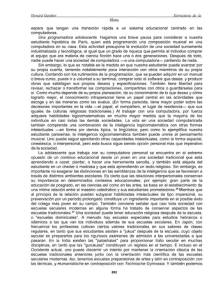 Howard Gardner                                                                  Estructuras de la
                                            Mente

espera que tengan una transición rápida a un sistema educacional centrado en las
computadoras.
     Una programadora adolescente. Hagamos una breve pausa para considerar a nuestra
estudiante hipotética de París, quien está programando una composición musical en una
computadora en su casa. Esta actividad presupone la evolución de una sociedad sumamente
industrializada y tecnológica, al igual que un grado de riqueza que permita al individuo comprar
el equipo que era materia de ciencia ficción hace una o dos generaciones. Después de todo,
nadie puede hacer una sociedad de computadora —o una computadora— partiendo de nada.
     Sin embargo, lo que es notable es la medida en que nuestra estudiante puede avanzar por
su propia cuenta, teniendo notablemente poca interacción con otros miembros de su propia
cultura. Contando con los rudimentos de la programación, que se pueden adquirir en un manual
o breve curso, puede ir a voluntad a su terminal, comprar todo el software que desee, y producir
obras que satisfagan sus propios deseos y especificaciones. También tiene libertad para
revisar, rechazar o transformar las composiciones, compartirlas con otros o guardárselas para
sí. Como mucho depende de su propia planeación, de su conocimiento de lo que desea y cómo
lograrlo mejor, el conocimiento intrapersonal tiene un papel central en las actividades que
escoge y en las maneras como las evalúa. (En forma parecida, tiene mayor poder sobre las
decisiones importantes en la vida —el papel, el compañero, el lugar de residencia— que sus
iguales de culturas religiosas tradicionales.) Al trabajar con una computadora, por fuerza
adquiere habilidades logicomatematicas en rriucho mayor medida que la mayoría de los
individuos en casi todas las demás sociedades. La vida en una sociedad computarizada
también comprende una combinación de la inteligencia logicomatemática con otras formas
intelectuales —en forma por demás típica, la lingüística; pero como lo ejemplifica nuestra
estudiante parisiense, la inteligencia logicomatemática también puede unirse al pensamiento
musical. Uno puede seguir ejercitando otras capacidades intelectuales, como la forma espacial,
cinestésica, o interpersonal, pero esta busca sigue siendo opción personal más que imperativo
de la sociedad.
     La adolescente que trabaja con su computadora personal se encuentra en el extremo
opuesto de un continuo educacional desde un joven en una sociedad tradicional que está
aprendiendo a cazar, plantar, o hacer una herramienta sencilla, y también está alejada del
estudiante en un cheder o madrasa y que está aprendiendo un texto religioso. Sin embargo, es
importante no exagerar las distinciones en las semblanzas de la inteligencia que se favorecen a
través de distintos ambientes escolares. Es cierto que las relaciones interpersonales conservan
su importancia en determinados contextos educacionales; por ejemplo: gran parte de la
educación de posgrado, en las ciencias así como en las artes, se basa en el establecimiento de
una íntima relación entre el maestro catedrático y sus estudiantes prometedores.26 Mientras que
al principio de la relación pueden subyacer habilidades intelectuales de tipo impersonal, su
preservación por un periodo prolongado constituye un ingrediente importante en el posible éxito
del colega más joven en su campo. También conviene señalar que casi toda sociedad con
escuelas seculares modernas en alguna forma ha tratado de conservar aspectos de las
escuelas tradicionales.27 Una sociedad puede tener educación religiosa después de la escuela,
o "escuelas dominicales". A menudo hay escuelas especiales para estudios hebraicos o
islámicos a las que van los individuos además de sus escuelas seculares. En Japón, con
frecuencia los profesores cultivan ciertos valores tradicionales en sus salones de clases
regulares, en tanto que sus estudiantes asisten a "jukus" después de la escuela, cuyo objeto
secular es prepararlos para los rigurosos exámenes de admisión a las universidades a que
pasarán. En la India existen las "patashalas" para proporcionar trato secular en muchas
disciplinas, en tanto que las "gurukulas" constituyen un regreso en el tiempo. E incluso en el
Occidente actual, uno puede discernir un intento por mantener la orientación clásica de las
escuelas tradicionales anteriores junto con la orientación más científica de las escuelas
seculares modernas. Así, tenemos escuelas preparatorias de artes y latín en contraposición con
las técnicas, y Humanistische en contraposición con Technische Gymnasia. Y también podemos

                                             282
 