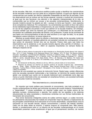 Howard Gardner                                                                                    Estructuras de la
                                                      Mente

de las escuelas. Más bien, mi estructura analítica puede ayudar a identificar las características
de las escuelas modernas que son parte de su programa explícito, al igual que algunas de las
consecuencias que pueden ser efectos colaterales indeseables de este tipo de escuelas. Entre
los observadores que se inclinan por las formas espacial, corporal o musical del conocimiento,
al igual que los que favorecen una atención a los aspectos interpersonales de la vida, es
comprensible que se inclinen por acusar a las escuelas contemporáneas. Sencillamente, la
escuela moderna secular ha pasado por alto —aunque no tenía que hacerlo— esos aspectos
de la competencia intelectual. Por comparación, los comentaristas que están en favor del cultivo
de las habilidades logicomatemática e intrapersonal y de usar medidas meritocráticas de calidad
en vez de las subjetivas encuentran mucho que admirar en la escuela moderna. Sin embargo,
conviene señalar que entre los factores que contribuyen a la efectividad de las escuelas se
encuentran las cualidades personales del director y los profesores. A pesar de las promesas de
que habrá una microcomputadora al lado de cada escritorio (o en lugar de éste), no se puede
reemplazar a estos individuos, al menos todavía no.
     Mientras se pueda debatir sobre los efectos y efectividad reales de las escuelas modernas
(y se seguirá haciendo), el resultado global de una sociedad instruida (en contraposición con la
que carece de educación formal) rara vez se discutirá. Parece claro para casi todos los
observadores que la asistencia a una escuela durante algunos años permite al individuo —y,
con el tiempo, a la colectividad— diferir en aspectos importantes (no siempre fáciles de
distinguir) respecto de los
    28
        I. Illich ha hecho críticas a la instrucción en años recientes en su Reschooling Society (Nueva York: Harper &
Row, 1971); P. Freiré, Pedagogy of the Oppressed (Nueva York: Seabury, 1971). R. Dore, The Diploma Disease:
Education, Qualification, and Development (Berkeley: University of California Press, 1976); U. Neisser, "General,
Academic, and Artificial Intelligence", en L. B. Resnick, comp., The Nature of Intelligence (Hillsdale, N. L: Erlbaum,
1976); C. Jencks, Inequality (Nueva York: Basic Books, 1972), y M. Maccoby y N. Modiano, "On Culture and
Equivalence", en J. S. truner, R. S. Oliver y P. M. Greenfield, comp., Studies in Cognitive Growth (Nueva York: John
Wiley, 1966).
     29
          La declaración de Maccoby y Modiano es de la p. 269 de su artículo citado en la nota anterior.
     30
          Respecto de estudios que informan de aspectos positivos de escuelas modernas bien administradas,
véase M. Rutter, Fifteen Tltousand Hours (Cambridge, Mass: Harvard University Press, 1979), e I. Lazer y R.
Darlington, "Lasting Effects of Early Education", Monographs of the Society for Research in Child Development,
(1982)175 (completo).
miembros de una sociedad que carece de instrucción formal. Desde luego, existen diferencias
entre las escuelas seculares tradicionales y las modernas: en términos de nuestra estructura
global, una sociedad que cuente con la escuela tradicional será considerada como algo que
marca un punto intermedio entre una sociedad sin enseñanza formal y una sociedad dominada
por las escuelas modernas seculares.

                                 TRES CARACTERÍSTICAS DE LA EDUCACIÓN MODERNA

    Sin importar qué modo prefiera para transmitir el conocimiento, casi toda sociedad en el
mundo contemporáneo ha tenido que confrontar los logros del mundo moderno "industrializado"
o "desarrollado". Y pocas sociedades, sin importar cuáles sean sus dudas acerca de los
ejemplos europeo, norteamericano o japonés, han podido dar las espaldas a los sistemas
educacionales de estas sociedades y mantenerse contentas con sus formas tradicionales de
transmisión del conocimiento.
    Para tomar decisiones inteligentes acerca de cuáles caminos seguir y a cuáles renunciar,
los planeadores educacionales han tratado de comprender mejor los efectos e implicaciones de
las principales características de la educación en el mundo desarrollado, características como la
inscripción en una escuela secular, adquirir conocimientos y dominio del método científico.
Cada una de estas áreas es enorme, y todavía ninguna se comprende bien. Más todavía,
tienden a correlacionarse entre sí: la mayoría de las escuelas contemporáneas en el mundo
desarrollado presentan varias enseñanzas al igual que el pensamiento científico, de manera
                                                       284
 