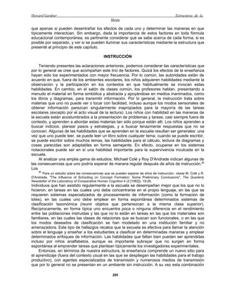 Howard Gardner                                                                              Estructuras de la
                                                   Mente

que apenas si pueden desentrañar los efectos de cada uno y determinar las maneras en que
típicamente interactúan. Sin embargo, dada la importancia de estos factores en toda fórmula
educacional contemporánea, es pertinente considerar qué se sabe acerca de cada forma, si es
posible por separado, y ver si se pueden iluminar sus características mediante la estructura que
presenté al principio de este capítulo.

                                              INSTRUCCIÓN

    Teniendo presentes las aclaraciones anteriores, podemos considerar las características que
por lo general se cree que acompañan este trío de factores. Quizá los efectos de la enseñanza
hayan sido los experimentados con mayor frecuencia. Por lo común, las autoridades están de
acuerdo en que, fuera de los ambientes escolares, los niños adquieren habilidades mediante la
observación y la participación en los contextos en que habitualmente se invocan estas
habilidades. En cambio, en el salón de clases común, los profesores hablan, presentando a
menudo el material en forma simbólica y abstracta y apoyándose en medios inanimados, como
los libros y diagramas, para transmitir información. Por lo general, la instrucción trata sobre
materias que uno no puede ver o tocar con facilidad, incluso aunque los modos sensoriales de
obtener información parezcan singularmente inapropiados para la mayoría de las tareas
escolares (excepto por el acto visual de la lectura). Los niños con habilidad en las maneras de
la escuela están acostumbrados a la presentación de problemas y tareas, casi siempre fuera de
contexto, y aprenden a abordar estas materias tan sólo porque están allí. Los niños aprenden a
buscar indicios, planear pasos y estrategias, y a buscar tenazmente respuestas que no se
conocen. Algunas de las habilidades que se aprenden en la escuela resultan ser generales: una
vez que uno puede leer, se puede leer un libro sobre cualquier tema; cuando se puede escribir,
se puede escribir sobre muchos temas; las habilidades para el cálculo, lectura de diagramas y
cosas parecidas son adaptables en forma semejante. En efecto, ocuparse en los sistemas
notacionales puede ser en sí una habilidad importante para la supervivencia inculcada en la
escuela.
    Al analizar una amplia gama de estudios, Michael Colé y Roy D'Andrade indican algunas de
las consecuencias que uno podría esperar de manera regular después de años de instrucción.31
Los
    31
       Para un estudio sobre las consecuencias que se pueden esperar de años de instrucción, véase M. Colé y R.
D'Andrade, "The Influence of Schooling on Concept Formation: Some Preliminary Conclusions", The Quarterly
Newsletter of the Laboratory of Comparative Human Cognition 4 (2 [1982]): 19-26.
Individuos que han asistido regularmente a la escuela se desempeñan mejor que los que no lo
hicieron, en tareas en las cuales uno debe concentrarse en el propio lenguaje, en las que se
requieren sistemas especializados de procesamiento de información (como la formación de
lotes), en las cuales uno debe emplear en forma espontánea determinados sistemas de
clasificación taxonómica (reunir objetos que pertenezcan a la misma clase superior).
Recíprocamente, en forma típica uno encuentra poca o ninguna diferencia en el rendimiento
entre las poblaciones instruidas y las que no lo están en tareas en las que los materiales son
familiares, en las cuales las clases de relaciones que se buscan son funcionales, o en las que
los modos deseados de clasificación se han modelado en una institución familiar y no
amenazadora. Este tipo de hallazgos recalca que la escuela es efectiva para llamar la atención
sobre el lenguaje y enseñar a los estudiantes a clasificar en determinadas maneras y emplear
determinados enfoques de información. Las habilidades que faltan bien pueden ser aprendidas
incluso por niños analfabetos, aunque es importante subrayar que no surgen en forma
espontánea al emprender tareas que plantean típicamente los investigadores experimentales.
     Entonces, en términos de nuestra estructura, la enseñanza comprende un nuevo sitio para
el aprendizaje (fuera del contexto usual en las que se despliegan las habilidades para el trabajo
productivo), con agentes especializados de transmisión y numerosos medios de transmisión
que por lo general no se presentan en un ambiente sin instrucción. A su vez esta combinación

                                                    285
 