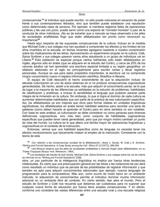 Howard Gardner                                                                                    Estructuras de la
                                                      Mente

consecuencias:34 el individuo que puede escribir, no sólo puede colocarse en situación de poder
frente a sus contemporáneos iletrados, sino que también puede establecer una reputación
como determinada clase de persona. Por ejemplo: si mantiene registros fieles de operaciones
públicas y las usa con juicio, puede servir como una especie de "corredor honesto" o juez de la
conducta de otros individuos. ¡No es de extrañar que a menudo se haya observado a los jefes
de sociedades analfabetas fingir que están alfabetizados tan pronto como reconocen su
importancia!35
     Hasta aquí respecto de las supuestas consecuencias de la cultura. Incluso en la medida
que Michael Colé y sus colegas nos han ayudado a comprender los efectos (y los límites) de los
años invertidos en la escuela, en fechas recientes agregaron bastante a nuestra comprensión
sobre las implicaciones de las letras. Aprovechando un experimento singular en la cultura, Colé,
Sylvia Scribner y sus colegas pasaron varios años estudiando a un grupo de individuos vai en
Liberia.36 Esta población es especial porque ciertos hahitantes sólo están alfabetizados en
inglés, algunos sólo en árabe (que se adquiere en el estudio del Corán), y cerca de 20% de los
varones adultos vai han aprendido una escritura especial limitada a su región geográfica: un
silabario elaborado en el siglo xix principalmente para escribir cartas y llevar registros
personales. Aunque se usa para estos propósitos importantes, la escritura vai no comprende
ningún conocimiento nuevo ni registra información científica, filosófica ni literaria.
     El equipo de Colé descubrió el hecho sorprendente de que la adquisición incluso de
elevada culturización en uno de estos sistemas en sí no produce consecuencias cognoscitivas
generalizadas. De hecho, asistir a la escuela, más que adquirir el conocimiento perse, es lo que
da lugar a la mayoría de las diferencias ya señaladas en la solución de problemas, habilidades
de clasificación y analíticas, e incluso la sensibilidad al lenguaje que pudieran parecer parte
íntegra de la inmersión en la cultura. Sin embargo, lo que sí logra el dominio de cada cultura es
aumentar determinadas habilidades que son parte de la práctica de esa culturización específica.
Así, los alfabetizados ya son mejores que otros para formar sílabas en unidades lingüísticas
significativas; los alfabetizados en árabe tienen habilidad selectiva para recordar una serie de
palabras (como deben hacerlo al aprender el Corán) pero en otros sentidos no son notables.
Con base en este análisis, la culturización se debe considerar no como panacea para diversas
deficiencias cognoscitivas, sino más bien como conjunto de habilidades cognoscitivas
específicas que pueden tener cierta generalidad, pero que por ningún motivo cambian un punto
de vista del mundo. La cultura es lo que altera una familia mayor de operaciones lingüisticas y
cognoscitivas en el contexto de la instrucción.
     Entonces, vemos que una habilidad específica como de lenguaje no necesita tener los
efectos revolucionarios que típicamente rodean el empleo de la instrucción. Consistente con la
teoría de esta
     34
         Con relación a las consecuencias sociales de la alfabetización, véase J. Goody, M. Colé y S. Scribner,
"Writing and Formal Operations: A Case Study among the Vai", África 47 (3 [1977]): 289-304.
     35
         Lévi-Strauss observa que los jefes de sociedades analfabetas a menudo fingen estar alfabetizados, en su
Tristes Tropiques (Nueva York: Atheneum, 1964).
     36
        Los resultados del estudio de lack Goody, Michael Colé, Sylvia Scribner y sus colegas sobre los vai de Liberia
se informan en su "Writing and Formal Operations" [358].
obra, un uso particular de la inteligencia lingüística no implica por fuerza otras tendencias
intelectuales. Es cierto que una preocupación general por las letras y las notaciones tal vez dará
como resultado un individuo que se percata de las posibilidades de registrar información y que
también es apto para adquirir conocimientos adicionales (por ejemplo: nuevos lenguajes de
programación para la computadora). Más aún, como ocurre de modo típico en un ambiente
instruido, la adquisición de conocimientos permite al individuo dominar mucha información
adicional en un ambiente libre de contexto. En cierto sentido, leer abre el mundo. Pero el
estudio de Scribner y Colé nos recuerda que debemos ser cuidadosos para no suponer que
cualquier nueva forma de educación por fuerza tiene amplias consecuencias. Y en efecto,
conforme uno considera las vastas diferencias entre una escuela rural y una escuela religiosa
                                                       287
 