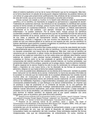 Howard Gardner                                                                                    Estructuras de la
                                                      Mente

altera el sistema explicativo a la luz de la nueva información que se ha conseguido. Más bien,
en la forma descrita en mi estudio de la educación religiosa tradicional, los poderes retóricos de
uno entran en juego para proporcionar justificaciones más artísticas de las conclusiones, puntos
de vista del mundo, que ya se conocían por anticipado y durante todo el tiempo.
     Incluso aunque uno acepte (y muchos no lo hacen) esta diferencia entre el razonamiento
científico y el no científico, es importante no exagerar su permanencia o capacidad de decidir.
Tratándose de cuestiones cósmicas, los individuos en las sociedades no científicas bien pueden
razonar en forma cerrada; sin embargo, parece mucho menos probable que adopten este modo
de razonamiento en cuestiones-cotidianas. A menos que empleen un método esencialmente
experimental en la vida cotidiana —por ejemplo: rechazar los alimentos que provocan
enfermedad— no pueden sobrevivir. Por la misma razón, incluso aunque los científicos
occidentales emplean un método de razonamiento que les ha permitido formular las estructuras
siempre cambiantes de la ciencia, apenas es el caso que se mantengan inmunes, por el resto
de sus vidas, a aspectos del razonamiento cerrado. Además de todas las creencias
supersticiosas, místicas o religiosas a las que muchos nos aferramos sin conmovernos, se
puede ver que una creencia global en la ciencia es una especie de mito, que los científicos no
quieren abandonar igual quecomo nuestros congéneres no científicos se muestran renuentes a
abandonar sus propios sistemas miticopoéticos.40
     Aunque el razonamiento científico bien puede producir un punto de vista distinto del mundo,
fundamentalmente ajeno a los puntos de vista no científicos, e incluso incomparable con ellos,
no necesita comprender una nueva forma de inteligencia. Más bien, creo que el científico se
caracteriza por su disposición a utilizar modos de pensamiento lingüístico y logicomatemático
en áreas en las cuales por costumbre no se han usado antes (por ejemplo: para diseñar nuevos
sistemas de notación o para plantear teorías probables) y combinarlos con observación
cuidadosa en formas como no se han empleado en general. Dicho en otras palabras, los
componentes del método científico han existido durante milenios, en muchas sociedades, que
comprenden desde la China antigua, pasando por la griega clásica, hasta la islámica medieval.
El genio especial de la ciencia moderna ha sido la que ha combinado los enfoques sensorial,
lógico y lingüístico en una nueva forma y los ha disociado de las formas de conocimiento
personal y religioso en que hasta la fecha han estado insertados.
     Así como es posible tener alfabetización sin los efectos de la instrucción, también es posible
tener instrucción sin los efectos de la ciencia. Ciertamente, lo mismo las escuelas informales de
la sociedad no instruida que las tradicionales de la sociedad alfabetizada han existido durante
muchos años sin involucrarse en el mundo científico. Incluso es posible presentar el
razonamiento logicomatemático dentro del ambiente escolar tradicional: en esas ocasiones se
dominan las habilidades lingüística y logicomatemática complejas para justificar determinadas
conclusiones predeterminadas. Lo que distingue a la ciencia contemporánea, sin importar que
se practique o deje de practicarse en un ambiente de escuela, es su uso particular del
razonamiento logicomatemático para investigar sistemáticamente nuevas posibilidades, para
elaborar nuevas estructuras explicativas, para probar dichas estructuras, y luego revisarlas o
anularlas a la luz de los resultados. Las relaciones interpersonales bien pueden ser importantes
para dominar el método científico, en especial para el que quiere colaborar con otros
trabajadores; pero en la práctica, gran parte de la obra científica
    39
         Respecto de las similitudes entre el razonamiento científico y el no científico, véase R. Schweder, "Likeness
and Likelihood in Everyday Thought: Magical Thinkingin Judgtments and Personality", Current Anthropology 18
(1977): 637-658; y D. Sperber, Le Savoir des anthropologues: Trois essais (París: Hermann, 1982).
    40
        Respecto de las creencias míticas de los científicos, véase J. Jaynes, The Origln of
Consciousness in the Breakdown of the Bicameral Mind (Nueva York: Houghton, Mifflin, 1976). [El origen
de la conciencia en la ruptura de la mente bicameral, FCE, 1986.]
comprende que uno se sumerja en los procesos de pensamiento propios, y que se logren los
planes combinados de uno, que van desde el desarrollo de determinado programa de
computadora hasta una explicación del todo novedosa. Estas actividades explotan las formas
intrapersonales, más que las interpersonales, de entendimiento. En suma, mientras el
                                                       289
 