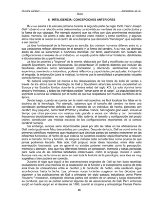 Howard Gardner                                                                    Estructuras de la
                                             Mente

                     II. INTELIGENCIA: CONCEPCIONES ANTERIORES

     MIENTRAS asistía a la escuela primaria durante la segunda parte del siglo XVIII, Franz Joseph
Gall 1 observó una relación entre determinadas características mentales de sus condiscípulos y
la forma de sus cabezas. Por ejemplo observó que los niños con ojos prominentes mostraban
buena memoria. Se aferró a esta idea al recibirse como médico y como científico, y algunos
años más tarde la colocó en el centro de una disciplina que denominó "frenología", que aspiraba
a ser ciencia.2
     La idea fundamental de la frenología es sencilla: los cráneos humanos difieren entre sí, y
sus variaciones reflejan diferencias en el tamaño y la forma del cerebro. A su vez, las distintas
áreas de éste se subordinan a funciones discretas; por tanto, examinando con cuidado las
configuraciones craneales de un individuo, un experto podría determinar fortalezas, debilidades
e idiosincrasias de su perfil mental.
     La lista de poderes y "órganos" de la mente, elaborada por Gall y modificada por su colega
Joseph Spurzheim, era una mezcolanza. Se presentaban 37 poderes distintos que incluían las
facultades afectivas como amorosidad, procreación y discreción; sentimientos como la
esperanza, reverencia y autoestima; poderes reflexivos y capacidades perceptuales, incluyendo
el lenguaje, la entonación (para la música), lo mismo que la sensibilidad a propiedades visuales
como la forma y el color.
     No debería sorprender (al menos a los observadores de los libros de éxito de ventas a
través de los años) que la frenología de Gall y Spurzheim alcanzara enorme popularidad en
Europa y los Estados Unidos durante la primera mitad del siglo XIX. La sola doctrina tenía
atractivo intrínseco, y todos los individuos podían "tomar parte en el juego". La popularidad de la
aspirante a ciencia se fortaleció por el hecho de que fue respaldada por muchos científicos de la
época.
     Desde luego, cuando se cuenta con la visión retrospectiva, es fácil localizar las fallas en la
doctrina de la frenología. Por ejemplo, sabemos que el tamaño del cerebro no tiene una
correlación perfectamente definida con el intelecto de un individuo; de hecho, personas con
cerebro muy pequeño, como Walt Whitman y Anatole France, han logrado gran éxito, incluso al
tiempo que otras personas con cerebro más grande a veces son idiotas y con demasiada
frecuencia decididamente no son notables. Más todavía, el tamaño y configuración del propio
cráneo constituyen una medida inexacta de las configuraciones importantes de la corteza
cerebral humana.
     Sin embargo, aunque sería imperdonable pasar por alto las fallas en las afirmaciones de
Gall, sería igualmente falaz descartarlas por completo. Después de todo, Gall se contó entre los
primeros científicos modernos que recalcaron que distintas partes del cerebro intervienen en las
diferentes funciones; el hecho de que todavía no podamos localizar específicamente la relación
entre el tamaño, forma y función, de ninguna manera debe considerarse como prueba de que
jamás podremos hacerlo. Más aún, Gall propuso otras ideas fecundas, entre ellas esta
aseveración fascinante: que en general no existen poderes mentales como la percepción,
memoria y atención, sino que hay diferentes formas de percepción, memoria y cosas parecidas
para cada una de las distintas facultades intelectuales, como el lenguaje, música o visión.
Aunque rara vez se la toma en serio en casi toda la historia de la psicología, esta idea es muy
sugestiva y bien pudiera ser correcta.
     Durante el siglo que siguió a las aseveraciones originales de Gall se han dado repetidas
oscilaciones entre una creencia en la localización de la función y el escepticismo acerca de toda
esta línea de correlaciones entre el cerebro y la conducta: de hecho, esta oscilación sigue
acosándonos hasta la fecha. Las primeras voces inciertas surgieron en las décadas que
siguieron a las publicaciones de Gall a principios del siglo pasado: estudiosos como Pierre
Flourens 3 mostraron, extirpando distintas partes del cerebro de un animal y luego observando
su conducta, que no se podían sostener algunas de las aseveraciones de Gall. Pero entonces
surgió un fuerte apoyo en el decenio de 1860, cuando el cirujano y antropólogo francés Pierre-

                                              29
 