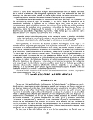 Howard Gardner                                                                               Estructuras de la
                                                   Mente

tampoco la teoría de las inteligencias múltiples debe considerarse como un modelo hidráulico,
en el cual un aumento en una inteligencia significa por fuerza una disminución en otra. Sin
embargo, con base estadística, parece razonable especular que los individuos distintos —y las
culturas diferentes— apuestan de manera distinta al despliegue de sus inteligencias.
     Es posible interpretar la transición del navegante al estudioso del Corán a la programadora
de computadoras como el curso del progreso; y, en efecto, desde la perspectiva de la
experiencia occidental, la habilidad de un individuo para crear obras de arte en una
computadora se puede considerar como un logro cimero. Pero también es posible considerar
esta secuencia de episodios como devaluación sistemática de determinadas formas de
inteligencia, como la interpersonal, la espacial o la corporal, y como destrucción de
determinadas capacidades lingüísticas importantes. Nada menos que una autoridad como
Sócrates declaró (con respecto al advenimiento de la escritura):

         Pues este invento suyo producirá el olvido en las mentes de quienes lo aprendan, haciéndoles
         restar importancia a su memoria en la medida en que, de la confianza en la escritura, recordarán
         con ayuda exterior de símbolos extraños y no por el uso interno de su propia facultad.41

     Paradójicamente, la invención de diversos auxiliares tecnológicos puede dejar a un
individuo menos preparado para apoyarse en sus propias habilidades. Y la secuencia que se
observa en el mundo occidental ciertamente no es la única y, es posible, tampoco la óptima. La
evolución de un modo precientífico al científico de razonamiento, del aprendizaje observacional
a la instrucción, y del analfabetismo al alfabetismo puede haber operado sin tropiezos en el
Occidente y en algunas otras regiones del mundo. Sin embargo, la historia del Occidente no es
una saga universal, de manera que es grave suponer que debiera ser así. Creo que muchos de
los aspectos más problemáticos de la modernización son consecuencia de un intento no crítico
por aplicar el modelo y la historia de Occidente a tradiciones ajenas, con diferentes historias,
diferentes tradiciones de educación, y diferentes combinaciones favorecidas de inteligencia.
Una pregunta por demás irritante es cómo equilibrar estos diversos factores que producen
sistemas educacionales efectivos; difícilmente pretendo responder a esa pregunta. Sin
embargo, en el capítulo final quiero ofrecer algunas especulaciones acerca de cómo podría ser
pertinente mi estructura teórica a un esfuerzo de este tipo.
    41
       La cita de Sócrates se reproduce en P. H. Coombs, The World Educational Crisis: A Systems Analysis (Nueva
York: Oxford University Press, 1968), p. 113.
                    XIV. LA APLICACIÓN DE LAS INTELIGENCIAS

                                           INTELIGENCIAS EN EL AIRE

    EN ABRIL de 1980 visité el Centro de Educación de Talento Suzuki, 1 en Matsumoto, Japón,
donde conocí a quienes administran el programa y asistí a un concierto por jóvenes inscritos en
las diversas clases del centro. Las interpretaciones fueron virtualmente increíbles. Niños de
apenas siete u ocho años interpretaban movimientos de conciertos de violín tomados del
repertorio de concierto; un preadolescente interpretó una pieza de virtuoso de la era romántica;
niños en edad apenas suficiente para sostener un violín interpretaron una serie de piezas con
sincronización sorprendente de la que se hubiera sentido orgulloso de dominar cualquier
estudiante occidental. Los jóvenes interpretaron con estilo, gusto y exactitud, disfrutando
claramente la interpretación y dando una clara satisfacción al público —mayormente a las
madres de los intérpretes— que ansioso se inclinaba hacia adelante para no perderse de
ningún movimiento. En efecto, el único que parecía molesto era un violinista talentoso de unos
once años de edad, cuya interpretación estaba siendo criticada enérgicamente —aunque no sin
gentileza— por un maestro violoncelista de Europa.
    Es claro que si tan sólo hubiera oído a uno de los preescolares de Suzuki tocar un

                                                    291
 