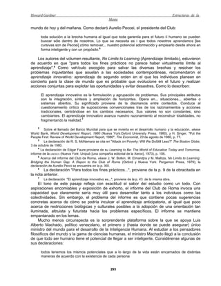 Howard Gardner                                                                                      Estructuras de la
                                                      Mente

mundo de hoy y del mañana. Como declaró Aurelio Peccei, el presidente del Club:

        toda solución a la brecha humana al igual que toda garantía para el futuro ií humano se pueden
        buscar sólo dentro de nosotros. Lo que se necesita es i que todos nosotros aprendamos [las
        cursivas son de Peccei] cómo remover,.. nuestro potencial adormecido y emplearlo desde ahora en
        forma inteligente y con un propósito.5

    Los autores del volumen resultante, No Limits to Learning (Aprendizaje ilimitado), estuvieron
de acuerdo en que "para todos los fines prácticos no parece haber virtualmente límite al
aprendizaje".6 Como vehículo escogido para salvar las diversas brechas y resolver los
problemas inquietantes que asuelan a las sociedades contemporáneas, recomendaron el
aprendizaje innovativo: aprendizaje de segundo orden en el que los individuos planean en
concierto para la clase de mundo que es probable que evolucione en el futuro y realizan
acciones conjuntas para explotar las oportunidades y evitar desastres. Como lo describen:

        El aprendizaje innovativo es la formulación y agrupación de problemas. Sus principales atributos
        son la integración, síntesis y ampliación de horizontes. Opera en... situaciones... abiertas o
        sistemas abiertos. Su significado proviene de la disonancia entre contextos. Conduce al
        cuestionamiento crítico de suposiciones convencionales tras de los razonamientos y acciones
        tradicionales, centrándose en los cambios necesarios. Sus valores no son constantes, sino
        cambiantes. El aprendizaje innovativo avanza nuestro razonamiento al reconstruir totalidades, no
        fragmentando la realidad.7

    2
         Sobre el llamado del Banco Mundial para que se invierta en el desarrollo humano y la educación, véase
World Bank, World Development Report, 1980 (Nueva York:Oxford University Press, 1980); y H. Singer, "Put the
People First: Review of World Development Report, 1980", The Economist, 23 de agosto de 1980, p. 77.
     3
         La declaración de R. S. McNamara se cita en "Attack on Poverty: Will We DoStill Less?" The Boston Globe,
3 de octubre de 1980.
     4
       La declaración de Edgar Faure proviene de su Learning to Be: The World of Education Today and Tomorrow,
informe de la UNESCO (Nueva York: Unipub [una compañía editorial de la Xerox], 1973), p. 106.
     5
       Acerca del informe del Club de Roma, véase J. W. Botkin, M. Elmandjra y M. Malitza, No Limits to Learning:
Bridging the Human Gap: A Repon to the Club of Rome (Oxford y Nueva York: Pergamon Press, 1979); la
declaración de Aurelio Pecci se encuentra en la p. XIII.
    6
        La declaración "Para todos los fines prácticos...", proviene de la p. 9 de la obracitada en
la nota anterior.
    7
         La declaración "El aprendizaje innovativo es...", proviene de la p. 43 de la misma obra.
     El tono de este pasaje refleja con exactitud el sabor del estudio como un todo. Con
aspiraciones encomiables y exposición de exhorto, el informe del Club de Roma invoca una
capacidad que claramente sería muy útil para desarrollar tanto a los individuos como las
colectividades. Sin embargo, el problema del informe es que contiene pocas sugerencias
concretas acerca de cómo se podría inculcar el aprendizaje anticipatorio, al igual que poco
acerca de restricciones biológicas y culturales posibles a la adopción de una orientación tan
iluminada, altruista y futurista hacia los problemas específicos. El informe se mantiene
empantanado en los lemas.
     Mucho menos circunspecta es la sorprendente plataforma sobre la que se apoya Luis
Alberto Machado, político venezolano, el primero y (hasta donde se puede asegurar) único
ministro del mundo para el desarrollo de la Inteligencia Humana. Al estudiar a los pensadores
filosóficos del mundo y la gama de ciencias humanas, el ministro Machado llegó a la conclusión
de que todo ser humano tiene el potencial de llegar a ser inteligente. Considérense algunas de
sus declaraciones:

        todos tenemos los mismos potenciales que a lo largo de la vida están encarnados de distintas
        maneras de acuerdo con la existencia de cada persona


                                                       293
 