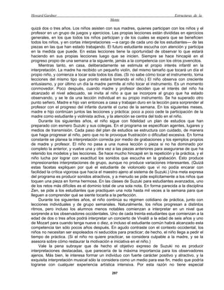 Howard Gardner                                                                   Estructuras de la
                                            Mente

quizá dos o tres años. Los niños asisten con sus madres, quienes participan con los niños y el
profesor en un grupo de juegos y ejercicios. Las propias lecciones están divididas en ejercicios
generales, en los que todos los niños participan y de los cuales se espera que se beneficien
todos los niños, y en cortas interpretaciones —a cargo de cada uno de los estudiantes— de las
piezas en las que han estado trabajando. El futuro estudiante escucha con atención y participa
en la medida que puede. En estas lecciones tiene la oportunidad de observar lo que estará
haciendo en sus propias lecciones luego que se inicien. Siempre se hace hincapié en el
progreso propio de una semana a la siguiente, jamás a la competencia con los otros jovencitos.
     Mientras tanto, en casa, deliberadamente se estimula el propio interés infantil en la
interpretación. La madre ha recibido un pequeño violín, del mismo tamaño que tocará un día el
propio niño, y comienza a tocar sola todos los días. (Si no sabe cómo tocar el instrumento, toma
lecciones del mismo tipo que pronto estará tomando el niño.) El niño observa con creciente
entusiasmo, y por último un día la madre permite al niño tocar el instrumento. Es un momento
conmovedor. Poco después, cuando madre y profesor deciden que el interés del niño ha
alcanzado el nivel adecuado, se invita al niño a que se incorpore al grupo que ha estado
observando, y se le da una lección individual en su propio instrumento. Se ha superado otro
punto señero. Madre e hijo van entonces a casa y trabajan duro en la lección para sorprender al
profesor con el progreso del infante durante el curso de la semana. En los siguientes meses,
madre e hijo continúan juntos las lecciones y práctica: poco a poco cede la participación de la
madre como estudiante y violinista activa, y la atención se centra del todo en el niño.
     Durante los siguientes años, el niño sigue con fidelidad un plan de estudios que han
preparado con esmero Suzuki y sus colegas. En el programa se especifican agentes, lugares y
medios de transmisión. Cada paso del plan de estudios se estructura con cuidado, de manera
que haga progresar al niño, pero que no le provoque frustración o dificultad excesiva. En forma
constante se planea la interpretación correcta por medio de grabaciones y los ejemplos propios
de madre y profesor. El niño no pasa a una nueva lección o pieza si no ha dominado por
completo la anterior, y vuelve una y otra vez a las piezas anteriores para asegurarse de que ha
retenido los modelos y las lecciones. Se hace mucho hincapié en la repetición y la práctica, y el
niño lucha por lograr con exactitud los sonidos que escucha en la grabación. Esto produce
impresionantes interpretaciones de grupo, aunque no produce variaciones interesantes. (Quizá
estas facetas expliquen por qué el estudiante de violoncelo que vi no podía encarar con
facilidad la crítica vigorosa que hacía el maestro ajeno al sistema de Suzuki.) Una meta expresa
del programa es producir sonidos atractivos, y a menudo se pide explícitamente a los niños que
toquen una pieza en forma hermosa. En las clases de Suzuki para estudiantes avanzados, uno
de los retos más difíciles es el dominio total de una sola nota. En forma parecida a la disciplina
Zen, se pide a los estudiantes que practiquen una nota hasta mil veces a la semana para que
lleguen a comprender qué se siente tocarla a la perfección.
     Durante los siguientes años, el niño continúa su régimen cotidiano de práctica, junto con
lecciones individuales y de grupo semanales. Naturalmente, los niños progresan a distintos
ritmos, pero incluso los alumnos menos notables comienzan a interpretar en un nivel que
sorprende a los observadores occidentales. Uno de cada treinta estudiantes que comienzan a la
edad de dos o tres años podrá interpretar un concierto de Vivaldi a la edad de seis años y uno
de Mozart para cuando tenga nueve o diez, e incluso el estudiante común habrá alcanzado esta
competencia tan sólo pocos años después. En agudo contraste con el contexto occidental, los
niños no necesitan ser espoleados ni seducidos para practicar; de hecho, el niño llega a pedir el
tiempo de práctica. (Si el niño no quiere practicar, se considera culpable a la madre, y se la
asesora sobre cómo restaurar la motivación e iniciativa en el niño.)
     Vale la pena subrayar que de hecho el objetivo expreso de Suzuki no es producir
interpretaciones destacadas, que parecería de la máxima importancia para los observadores
ajenos. Más bien, le interesa formar un individuo con fuerte carácter positivo y atractivo, y la
exquisita interpretación musical sólo la considera como un medio para ese fin, medio que podría
lograrse con cualquier experiencia artística intensiva. Por esta razón no tiene especial

                                              297
 