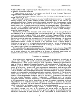 Howard Gardner                                                                              Estructuras de la
                                                   Mente

Paul Broca 4 demostró, por primera vez, la indiscutible relación entre una lesión cerebral dada y
un deterioro cognoscitivo específico. 5
    1
          Para un estudio de las teorías de Franz Joseph Gall, véase E. G. Boring, A History of Experimental
Psychology (Nueva York: Appleton-Centry-Crofts, 1950).
     2
          Sobre la frenología, véase H. Gardner, The Shattered Mind: The Person after Brain Damage (Nueva York:
Alfred A. Knopf, 1975), pp. 20-21.
     En particular, Broca acumuló pruebas de que una lesión en determinada área de la porción
anterior izquierda de la corteza cerebral humana provocaba afasia, o sea falla en las
capacidades lingüísticas. A esta dramática demostración le siguió en los años sucesivos amplia
documentación en el sentido de que diversas lesiones en el hemisferio izquierdo podían
deteriorar funciones lingüísticas determinadas siguiendo líneas especificables. En forma segura,
una lesión podía perjudicar la lectura, en tanto que otra podía dañar la habilidad de mencionar
nombres o la de repetición. Una vez más, la localización de la función, si no la frenología,
reclamó la atención popular.
     Los intentos por relacionar el cerebro con la función mental, o, para el caso, por descubrir
las raíces físicas de las funciones mentales, son anteriores al siglo XIX. Los egipcios localizaron
el pensamiento en el corazón y el juicio en la cabeza o riñones. Pitágoras y Platón afirmaron
que la mente estaba en el cerebro. En forma análoga Aristóteles pensó que el asiento de la vida
está en el corazón, en tanto que Descartes colocó el alma en la glándula pineal. Los científicos
del siglo XIX no fueron los primeros en tratar de descomponer la diversidad de habilidades
intelectuales humanas (aunque una lista de 37 era más bien larga). En efecto, Platón y
Aristóteles se interesaron en variedades del pensamiento racional y formas del conocimiento.
Durante la Edad Media, los estudios insistieron en el trivio y el cuadrivio, los reinos del
conocimiento que dominaba toda persona educada.
     En la actualidad, los upanishads indios describen siete clases de conocimiento. El siglo XIX
aportó afirmaciones sumamente específicas acerca del perfil de la capacidad mental humana y,
con el tiempo, esfuerzos con base empírica en la clínica y el laboratorio experimental por
relacionar áreas específicas del cerebro con funciones cognoscitivas particulares.

                                        PSICOLOGÍA PROPIAMENTE DICHA

     Los esfuerzos por establecer la psicología como ciencia comenzaron en serio en la
segunda mitad del siglo XIX, cuando estudiosos como Wilhelm Wundt en Alemania y William
James en Estados Unidos, proporcionaron una razón fundamental y abrieron el camino. Debido
a que la historia de la psicología precientífica estaba más enredada con la filosofía que con la
medicina, y que los primeros psicólogos estaban ansiosos por definir su disciplina como algo
distinto de la fisiología y la neurología, había relativamente poca relación entre la nueva clase
de psicólogos y los individuos que estaban realizando experimentos con el cerebro humano.
Quizá el resultado fue que las categorías mentales que interesaban a los psicólogos quedaron
alejadas con respecto a las que habían atraído a los estudiosos del cerebro. En vez de pensar
(como Gall) en términos de contenidos mentales particulares (como el idioma, música o
diversas formas de percepción visual), los psicólogos buscaron (y lo han seguido haciendo) las
leyes de amplias facultades mentales "horizontales" —habilidades como la memoria,
percepción, atención, asociación, aprendizaje—; se consideraba que estas facultades operaban
en forma equivalente —de hecho, ciegamente— a través de diversos contenidos, en forma
independiente de la modalidad sensorial específica o del tipo de contenido de ideación
involucrado en el dominio. De hecho, esa obra prosigue hasta la fecha y establece en grado
notable poca relación con hallazgos que emanan de las ciencias cerebrales.
     Así, una de las ramas de la psicología científica ha buscado las leyes más generales del
conocimiento humano —lo que en la actualidad se podría llamar los principios del
procesamiento de información humano. Un área igualmente vigorosa de estudio ha buscado
diferencias individuales: el perfil distintivo de las capacidades (e incapacidades) en los

                                                    30
 