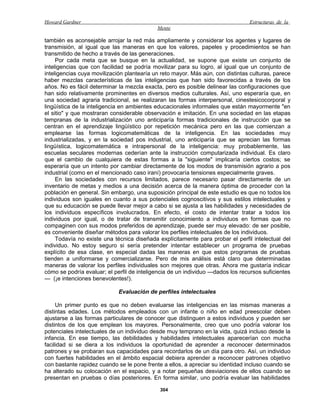 Howard Gardner                                                                  Estructuras de la
                                            Mente

también es aconsejable arrojar la red más ampliamente y considerar los agentes y lugares de
transmisión, al igual que las maneras en que los valores, papeles y procedimientos se han
transmitido de hecho a través de las generaciones.
     Por cada meta que se busque en la actualidad, se supone que existe un conjunto de
inteligencias que con facilidad se podría movilizar para su logro, al igual que un conjunto de
inteligencias cuya movilización plantearía un reto mayor. Más aún, con distintas culturas, parece
haber mezclas características de las inteligencias que han sido favorecidas a través de los
años. No es fácil determinar la mezcla exacta, pero es posible delinear las configuraciones que
han sido relativamente prominentes en diversos medios culturales. Así, uno esperaría que, en
una sociedad agraria tradicional, se realizaran las formas interpersonal, cinestesicocorporal y
lingüística de la inteligencia en ambientes educacionales informales que están mayormente "en
el sitio" y que mostraran considerable observación e imitación. En una sociedad en las etapas
tempranas de la industrialización uno anticiparía formas tradicionales de instrucción que se
centran en el aprendizaje lingüístico por repetición mecánica pero en las que comienzan a
emplearse las formas logicomatemáticas de la inteligencia. En las sociedades muy
industrializadas, y en la sociedad pos industrial, uno anticiparía que se aprecian las formas
lingüística, logicomatemática e intrapersonal de la inteligencia: muy probablemente, las
escuelas seculares modernas cederían ante la instrucción computarizada individual. Es claro
que el cambio de cualquiera de estas formas a la "siguiente" implicaría ciertos costos; se
esperaría que un intento por cambiar directamente de los modos de transmisión agrario a pos
industrial (como en el mencionado caso iraní) provocaría tensiones especialmente graves.
     En las sociedades con recursos limitados, parece necesario pasar directamente de un
inventario de metas y medios a una decisión acerca de la manera óptima de proceder con la
población en general. Sin embargo, una suposición principal de este estudio es que no todos los
individuos son iguales en cuanto a sus potenciales cognoscitivos y sus estilos intelectuales y
que su educación se puede llevar mejor a cabo si se ajusta a las habilidades y necesidades de
los individuos específicos involucrados. En efecto, el costo de intentar tratar a todos los
individuos por igual, o de tratar de transmitir conocimiento a individuos en formas que no
compaginen con sus modos preferidos de aprendizaje, puede ser muy elevado: de ser posible,
es conveniente diseñar métodos para valorar los perfiles intelectuales de los individuos.
     Todavía no existe una técnica diseñada explícitamente para probar el perfil intelectual del
individuo. No estoy seguro si sería pretender intentar establecer un programa de pruebas
explícito de esa clase, en especial dadas las maneras en que estos programas de pruebas
tienden a uniformarse y comercializarse. Pero de mis análisis está claro que determinadas
maneras de valorar los perfiles individuales son mejores que otras. Ahora me gustaría indicar
cómo se podría evaluar; el perfil de inteligencia de un individuo —dados los recursos suficientes
— (¡e intenciones benevolentes!).

                             Evaluación de perfiles intelectuales

     Un primer punto es que no deben evaluarse las inteligencias en las mismas maneras a
distintas edades. Los métodos empleados con un infante o niño en edad preescolar deben
ajustarse a las formas particulares de conocer que distinguen a estos individuos y pueden ser
distintos de los que emplean los mayores. Personalmente, creo que uno podría valorar los
potenciales intelectuales de un individuo desde muy temprano en la vida, quizá incluso desde la
infancia. En ese tiempo, las debilidades y habilidades intelectuales aparecerían con mucha
facilidad si se diera a los individuos la oportunidad de aprender a reconocer determinados
patrones y se probaran sus capacidades para recordarlos de un día para otro. Así, un individuo
con fuertes habilidades en el ámbito espacial debiera aprender a reconocer patrones objetivo
con bastante rapidez cuando se le pone frente a ellos, a apreciar su identidad incluso cuando se
ha alterado su colocación en el espacio, y a notar pequeñas desviaciones de ellos cuando se
presentan en pruebas o días posteriores. En forma similar, uno podría evaluar las habilidades

                                             304
 