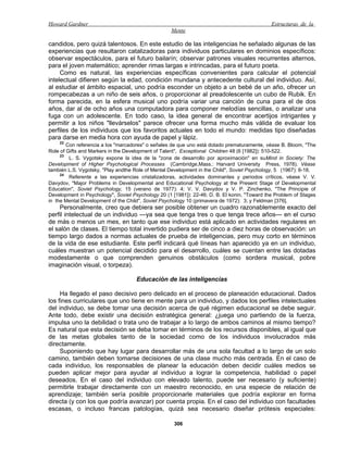 Howard Gardner                                                                                Estructuras de la
                                                   Mente

candidos, pero quizá talentosos. En este estudio de las inteligencias he señalado algunas de las
experiencias que resultaron catalizadoras para individuos particulares en dominios específicos:
observar espectáculos, para el futuro bailarín; observar patrones visuales recurrentes alternos,
para el joven matemático; aprender rimas largas e intrincadas, para el futuro poeta.
     Como es natural, las experiencias específicas convenientes para calcular el potencial
intelectual difieren según la edad, condición mundana y antecedente cultural del individuo. Así,
al estudiar el ámbito espacial, uno podría esconder un objeto a un bebé de un año, ofrecer un
rompecabezas a un niño de seis años, o proporcionar al preadolescente un cubo de Rubik. En
forma parecida, en la esfera musical uno podría variar una canción de cuna para el de dos
años, dar al de ocho años una computadora para componer melodías sencillas, o analizar una
fuga con un adolescente. En todo caso, la idea general de encontrar acertijos intrigantes y
permitir a los niños "llevárselos" parece ofrecer una forma mucho más válida de evaluar los
perfiles de los individuos que los favoritos actuales en todo el mundo: medidas tipo diseñadas
para darse en media hora con ayuda de papel y lápiz.
    22
        Con referencia a los "marcadores" o señales de que uno está dotado prematuramente, véase B. Bloom, "The
Role of Gifts and Markers in the Development of Talent", Exceptional Children 48 (6 [1982]): 510-522.
     23
         L. S. Vygotsky expone la idea de la "zona de desarrollo por aproximación" en suMind in Society: The
Development of Higher Psychological Processes (Cambridge,Mass.: Harvard University Press, 1978). Véase
también L.S. Vygotsky, "Play andthe Role of Mental Development in the Child", Soviet Psychology, 5 (1967): 6-18.
     24
         Referente a las experiencias cristalizadoras, actividades dominantes y periodos críticos, véase V. V.
Davydov, "Major Problems in Developmental and Educational Psychology at the Present Stage of Developmental
Education", Soviet Psychology, 15 (verano de 1977): 4; V. V. Davydov y V. P. Zinchenko, "The Principie of
Development in Psychology", Soviet Psychology 20 (1 [1981]): 22-46; D. B. El konin, "Toward the Problem of Stages
in the Mental Development of the Child", Soviet Psychology 10 (primavera de 1972): 3; y Feldman [376].
    Personalmente, creo que debiera ser posible obtener un cuadro razonablemente exacto del
perfil intelectual de un individuo —ya sea que tenga tres o que tenga trece años— en el curso
de más o menos un mes, en tanto que ese individuo está aplicado en actividades regulares en
el salón de clases. El tiempo total invertido pudiera ser de cinco a diez horas de observación: un
tiempo largo dados a normas actuales de prueba de inteligencias, pero muy corto en términos
de la vida de ese estudiante. Este perfil indicará qué líneas han aparecido ya en un individuo,
cuáles muestran un potencial decidido para el desarrollo, cuáles se cuentan entre las dotadas
modestamente o que comprenden genuinos obstáculos (como sordera musical, pobre
imaginación visual, o torpeza).

                                     Educación de las inteligencias

     Ha llegado el paso decisivo pero delicado en el proceso de planeación educacional. Dados
los fines curriculares que uno tiene en mente para un individuo, y dados los perfiles intelectuales
del individuo, se debe tomar una decisión acerca de qué régimen educacional se debe seguir.
Ante todo, debe existir una decisión estratégica general: ¿juega uno partiendo de la fuerza,
impulsa uno la debilidad o trata uno de trabajar a lo largo de ambos caminos al mismo tiempo?
Es natural que esta decisión se deba tomar en términos de los recursos disponibles, al igual que
de las metas globales tanto de la sociedad como de los individuos involucrados más
directamente.
     Suponiendo que hay lugar para desarrollar más de una sola facultad a lo largo de un solo
camino, también deben tomarse decisiones de una clase mucho más centrada. En el caso de
cada individuo, los responsables de planear la educación deben decidir cuáles medios se
pueden aplicar mejor para ayudar al individuo a lograr la competencia, habilidad o papel
deseados. En el caso del individuo con elevado talento, puede ser necesario (y suficiente)
permitirle trabajar directamente con un maestro reconocido, en una especie de relación de
aprendizaje; también sería posible proporcionarle materiales que podría explorar en forma
directa (y con los que podría avanzar) por cuenta propia. En el caso del individuo con facultades
escasas, o incluso francas patologías, quizá sea necesario diseñar prótesis especiales:

                                                     306
 