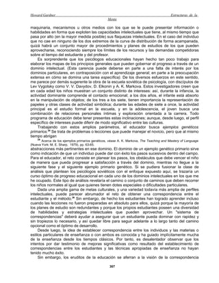 Howard Gardner                                                                            Estructuras de la
                                                 Mente

maquinaria, mecanismos u otros medios con los que se le puede presentar información o
habilidades en forma que exploten las capacidades intelectuales que tiene, al mismo tiempo que
pasa por alto (en la mayor medida posible) sus flaquezas intelectuales. En el caso del individuo
que no cae en ninguno de los dos extremos de la curva de distribución de forma acampanada,
quizá habrá un conjunto mayor de procedimientos y planes de estudios de los que pueden
aprovecharse, reconociendo siempre los límites de los recursos y las demandas competidoras
sobre el tiempo del estudiante y del profesor.
    Es sorprendente que los psicólogos educacionales hayan hecho tan poco trabajo para
elaborar los mapas de los principios generales que pueden gobernar el progreso a través de un
dominio intelectual. (Esta carencia puede deberse en parte a una falta de interés por los
dominios particulares, en contraposición con el aprendizaje general; en parte a la preocupación
extensa en cómo se domina una tarea específica). De los diversos esfuerzos en este sentido,
me parece por demás sugerente la obra de la escuela soviética de psicología, con discípulos de
Lev Vygotsky como V. V. Davydov, D. Elkonin y A. K. Markova. Estos investigadores creen que
en cada edad los niños muestran un conjunto distinto de intereses: así, durante la infancia, la
actividad dominante comprende el contacto emocional; a los dos años, el infante está absorto
en la manipulación de objetos; de los tres a los siete, tienen importancia la representación de
papeles y otras clases de actividad simbólica; durante las edades de siete a once, la actividad
principal es el estudio formal en la escuela, y en la adolescencia, el joven busca una
combinación de relaciones personales íntimas y exploración orientada a la carrera. Todo
programa de educación debe tener presentes estas inclinaciones; aunque, desde luego, el perfil
específico de intereses puede diferir de modo significativo entre las culturas.
    Trabajando con estos amplios parámetros, el educador busca ejemplos genéticos
primarios.25 Se trata de problemas o lecciones que puede manejar el novicio, pero que al mismo
tiempo abrigan
    25
       Acerca de los ejemplos primarios genéticos, véase A. K. Markova, The Teaching and Mastery of Language
(Nueva York: M. E. Sharp, 1979), pp. 63-65.
abstracciones más pertinentes en ese dominio. El dominio de un ejemplo genético primario sirve
como indicación de que un individuo puede dar con éxito los pasos sucesivos dentro del campo.
Para el educador, el reto consiste en planear los pasos, los obstáculos que debe vencer el niño
de manera que pueda progresar a satisfacción a través del dominio, mientras no llegue a la
siguiente fase y el siguiente ejemplo primario genético. Si se pudiera fusionar la clase de
análisis que plantean los psicólogos soviéticos con el enfoque expuesto aquí, se trazaría un
curso óptimo de progreso educacional en cada uno de los dominios intelectuales en los que me
he ocupado. Este tipo de análisis revelaría el camino o conjunto de caminos que deben recorrer
los niños normales al igual que quienes tienen dotes especiales o dificultades particulares.
     Dada una amplia gama de metas culturales, y una variedad todavía más amplia de perfiles
intelectuales, puede parecer abrumador el reto de obtener una correspondencia entre el
estudiante y el método.26 Sin embargo, de hecho los estudiantes han logrado aprender incluso
cuando las lecciones no fueron preparadas en absoluto para ellos, quizá porque la mayoría de
los planes de estudio son redundantes y porque los propios estudiantes poseen una diversidad
de habilidades y estrategias intelectuales que pueden aprovechar. Un "sistema de
correspondencias" deberá ayudar a asegurar que un estudiante pueda dominar con rapidez y
sin tropiezos lo necesario, y así quedar libre para seguir adelante a lo largo tanto del camino
opcional como el óptimo de desarrollo.
     Desde luego, la idea de establecer correspondencia entre los individuos y las materias o
estilos particulares de enseñanza o con ambos es conocida y ha guiado implícitamente mucha
de la enseñanza desde los tiempos clásicos. Por tanto, es desalentador observar que los
intentos por dar testimonio de mejoras significativas como resultado del establecimiento de
correspondencias entre los estudiantes y las técnicas apropiadas de enseñanza no hayan
tenido mucho éxito.
     Sin embargo, los eruditos de la educación se aferran a la visión de la correspondencia

                                                  307
 