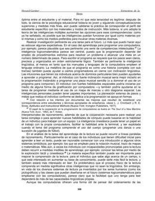 Howard Gardner                                                                            Estructuras de la
                                                 Mente

óptima entre el estudiante y el material. Para mí que esta tenacidad es legítima: después de
todo, la ciencia de la psicología educacional todavía es joven y siguiendo conceptualizaciones
superiores y medidas más finas, aún puede validarse la práctica de corresponder el perfil del
estudiante específico con los materiales y modos de instrucción. Más todavía, si uno adopta la
teoría de las inteligencias múltiples aumentan las opciones para esas correspondencias: como
ya he señalado, es posible que las inteligencias puedan funcionar por igual como materias por
sí mismas y como los medios preferidos para inculcar otras materias diversas.
     Realizar investigación pertinente es una tarea para el futuro. Lo más que puedo hacer aquí
es esbozar algunas expectativas. En el caso del aprendizaje para programar una computadora,
por ejemplo, parece plausible que sea pertinente una serie de competencias intelectuales. 27 La
inteligencia logicomatemática parece ser central, puesto que la programación depende del
empleo de procedimientos estrictos para resolver un problema o alcanzar una meta en un
número determinado de pasos. Para escribir el programa se requiere que los pasos sean claros,
precisos y organizados en orden estrictamente lógico. También es pertinente la inteligencia
lingüística, al menos en tanto que los manuales y lenguajes de la computadora empleen el
lenguaje ordinario. La metáfora de que el programa es como una historia (completa con sub
tramas) también puede ayudar a ciertos programadores en cierne con inclinación lingüística.
Las intuiciones que tienen los individuos acerca de dominios particulares bien pueden ayudarles
a aprender a programar. Así, al individuo con fuerte inclinación musical sería mejor iniciarlo en
la programación instándolo a programar una pieza musical sencilla (o a dominar el uso de un
programa para componer). El individuo con fuertes habilidades espaciales podría iniciarse por
medio de alguna forma de gratificación por computadora —y también podría ayudarse en la
tarea de programar mediante el uso de un mapa de marcas u otro diagrama espacial. Las
inteligencias personales pueden tener papeles importantes. La planeación extensa de pasos y
metas que realiza el individuo conforme se dedica a la programación se apoya en formas
    26
       Con relación a los intentos por documentar las mejoras que resultan de establecer una
correspondencia entre estudiantes y técnicas apropiadas de enseñanza, véase L. J. Cronbach y R. E.
Snow, Aptitudes and Instructional Methods (Nueva York: Irvington Publishers, 1977).
    27
       El papel de la cooperación en la programación de computadoras se ilustra en The Soul of a New Machine
(Nueva York: Avon, 1982), de T. Kidder.
interpersonales de razonamiento, además de que la cooperación necesaria para realizar una
tarea compleja o para aprender nuevas habilidades de cómputo puede basarse en la habilidad
de un individuo para trabajar con un equipo. La inteligencia cinestésica puede tener un papel en
el trabajo con la propia computadora, facilitar la habilidad ante la terminal, y ser explotada
cuando el tema del programa comprende el uso del cuerpo (programar una danza o una
sucesión de jugadas de fútbol).
     En el análisis de la tarea del aprendizaje de la lectura se puede recurrir a líneas paralelas
de razonamiento. Particularmente en el caso de los individuos que tienen dificultad inicial para
aprender a leer un texto, puede ser razonable comenzar con una introducción a algunos otros
sistemas simbólicos; por ejemplo: los que se emplean para la notación musical, trazo de mapas
o matemáticas. Más aún, a veces los individuos con incapacidades pronunciadas para la lectura
deben recurrir a medidas insólitas de aprendizaje; por ejemplo: conocer las letras por medio de
la exploración táctil y cinestésica.28 La materia específica también puede ser importante para
mejorar la comprensión de la lectura: para el individuo que sabe algo acerca de un campo, o
que está interesado en aumentar su base de conocimiento, puede serle más fácil la lectura, y
también estará más interesado en leer. Es problemático que el proceso físico de la lectura
comprenda en medida significativa otras inteligencias que no sean la lingüística. Sin embargo,
en vista de los diversos sistemas de lectura ya inventados por los seres humanos (como los
pictográficos) y las clases que puedan diseñarse en el futuro (sistemas logicomatemáticos para
emplearse con las computadoras), parece claro que la facilidad que uno tenga para leer
dependerá de más de las capacidades lingüísticas propias.
     Aunque las computadoras ofrecen una forma útil de pensar del ordenamiento de las

                                                  308
 