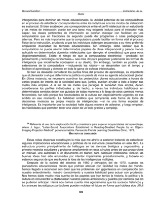 Howard Gardner                                                                         Estructuras de la
                                                Mente

inteligencias para dominar las metas educacionales, la utilidad potencial de las computadoras
en el proceso de establecer correspondencia entre los individuos con los modos de instrucción
es sustancial. Si bien establecer una correspondencia entre el perfil intelectual de un estudiante
y las metas de instrucción puede ser una tarea muy exigente incluso para el instructor más
capaz, las clases pertinentes de información se podrían manejar con facilidad en una
computadora que en fracciones de segundo puede dar programas o rutas pedagógicas
alternas. Pero es más importante que la computadora puede facilitar en forma vital el proceso
físico de la instrucción, ayudando a que los individuos obtengan secuencias a su ritmo preferido
empleando diversidad de técnicas educacionales. Sin embargo, debo señalar que la
computadora no puede asumir determinados papeles de clase interpersonal y parece menos
aplicable en determinados dominios intelectuales (por ejemplo: el cinestésico) que para otros
(logicomatemático). Existe el riesgo de que la computadora electrónica —producto del
pensamiento y tecnología occidentales— sea más útil para perpetuar justamente las formas de
inteligencia que inicialmente condujeron a su diseño. Sin embargo, también es posible que
extensiones de la computadora —incluyendo los robots— se desarrollen con el tiempo y
faciliten el aprendizaje y dominio en toda la gama de esferas intelectuales.
     Si bien es deseable considerar los puntos finos del proceso de aprendizaje, es importante
que el planeador o el que determina la política no pierda de vista su agenda educacional global.
En última instancia, es necesario coordinar los pretendidos planes educacionales a través de
varios grupos de interés de la sociedad para que, juntos, puedan ayudar a ésta a lograr sus
metas más amplias. A la luz de las metas que persigue la sociedad más amplia, deben
considerarse los perfiles individuales y, de hecho, a veces los individuos habilidosos en
determinados sentidos deben ser guiados de todas maneras a lo largo de otros caminos menos
favorecidos, tan sólo porque las necesidades de la cultura son especialmente urgentes en ese
ámbito en ese momento. La habilidad sintética que comprende esta forma de toma de
decisiones involucra su propia mezcla de inteligencias —si no una forma especial de
inteligencia. Es importante que la sociedad halle alguna manera de adiestrar, y luego emplear,
las habilidades que permiten tener una visión de un todo grande y complejo.




    28
      Referente al uso de la exploración táctil y cinestésica para superar incapacidades del aprendizaje,
véase J. Isgur, "Letter-Sound Associations Established in Reading-Disabled People by an Object-
Imaging-Projection Method", ponencia inédita, Pensacola Florida Learning Disabilities Clinic, 1973.
                                        UNA NOTA DE CONCLUSIÓN

    Estas notas dispersas constituyen lo más que me atrevo a sostener tratando de establecer
algunas implicaciones educacionales y políticas de la estructura presentadas en este libro. La
estructura provino principalmente de hallazgos en las ciencias biológica y cognoscitiva, y
primero necesita estudiarse y probarse ampliamente en esos círculos antes de que proporcione
un manual, una autoridad o un documento en blanco para cualquier profesional. Incluso las
buenas ideas han sido arruinadas por intentar implantarlas prematuramente, y todavía no
estamos seguros de que sea buena la idea de las inteligencias múltiples.
    Después de la euforia del decenio de 1960 y principios del de 1970, cuando los
planeadores educacionales creían que podrían atenuar con facilidad los males del mundo,
hemos llegado a reconocer con dolor que los problemas son gigantescos en comparación con
nuestro entendimiento, nuestro conocimiento y nuestra habilidad para actuar con prudencia.
Nos hemos dado mucho más cuenta de los papeles que han tenido la historia, la política y la
cultura en circunscribir u obstaculizar nuestros planes ambiciosos y guiarlos por caminos que no
se pudieron anticipar. Hasta nos damos cuenta más agudamente que los sucesos históricos y
los avances tecnológicos particulares pueden moldear el futuro en forma que hubiera sido difícil

                                                 309
 