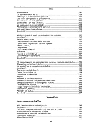Howard Gardner                                                                                                    Estructuras de la
                                                             Mente

   Adolescencia, ..................................................................................................197
   Un sentido maduro del yo, ...............................................................................198
   El tútelaje en el conocimiento personal, ..........................................................199
   Las bases biológicas de la "personalidad"........................................................200
   Consideraciones evolucionistas, ...................................................................200
   Sentimientos en los animales, .................................................................202
   La patología de la "personalidad", ...................................................................204
   Alteraciones en el conocimiento personal, ......................................................208
   Las personas en otras culturas.........................................................................209
   Conclusión........................................................................................................213

   XI.Una crítica de la teoría de las inteligencias múltiples...................................216
   Introducción......................................................................................................216
   Teorías relacionadas........................................................................................217
   Construcciones psicológicas no referidas.........................................................221
   Operaciones cognositivas "de nivel superior"...................................................222
   Sentido común, ...............................................................................................222
   Originalidad, ....................................................................................................223
   Capacidad metafórica, .....................................................................................224
   Sabiduría, ........................................................................................................226
   Repaso al sentido del yo, ................................................................................227
   Desconfirmación de la teoría............................................................................228
   Conclusión........................................................................................................229

   XII La socialización de las inteligencias humanas mediante los símbolos........230
   El papel central de los símbolos.......................................................................230
   La aparición de la competencia simbólica........................................................232
   Introducción, ....................................................................................................232
   Corrientes de simbolización, ............................................................................234
   Ondas de simbolización, .................................................................................234
   Canales de simbolización, ...............................................................................236
   Repaso, ...........................................................................................................237
   Tema en el desarrollo simbólico.......................................................................239
   Interacción entre las competencias intelectuales..............................................241
   Enfoques alternativos a la inteligencia humana................................................243
   Otra vez erizos y zorras, ..................................................................................243
   Piaget y el procesamiento de información, ......................................................244
   Posición de Chomsky, .....................................................................................245
   Atención a la cultura, .......................................................................................246
   Conclusión........................................................................................................247

                                                        Tercera Parte

   IMPLICACIONES Y APLICACIONESES

   XIII. La educación de las inteligencias..............................................................249
   Introducción......................................................................................................249
   Una estructura para analizar los procesos educacionales ...............................250
   Habilidades en la sociedad no alfabeta, ..........................................................253
   Tres formas de transición de la educación, .....................................................257
   Variedades de escuela.....................................................................................260
   Educación coránica, ........................................................................................260

                                                               313
 