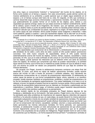 Howard Gardner                                                                                  Estructuras de la
                                                     Mente

dos años, logra un conocimiento "práctico" o "sensomotor" del mundo de los objetos, en la
forma como existen en el tiempo y espacio. Con este conocimiento, puede abrirse camino de
manera satisfactoria en su ambiente y puede apreciar que un objeto sigue existiendo en el
espacio y en el tiempo aunque esté fuera de su vista. En seguida, el niño que comienza a
caminar desarrolla luego acciones interiorizadas u operaciones mentales. Se trata de acciones
que potencialmente se pueden formar en el mundo de los objetos, pero, debido a una
capacidad que apenas emerge, basta con que estas acciones se realicen cerebralmente, dentro
de la cabeza, quizá a través de la imaginería. De manera que, por ejemplo, para proceder
desde su destino hasta un punto de partida familiar, el niño no necesita probar diversas rutas: le
basta con calcular que, al desandar sus pasos, regresará a su origen. Al mismo tiempo, también
se vuelve capaz de usar símbolos: ahora puede emplear varias imágenes o elementos —tales
como palabras, gestos o cuadros— para que representen objetos "de la vida real" en el mundo,
y puede volverse hábil en el despliegue de diversos sistemas simbólicos, como el idioma o los
dibujos.
    16
        El ejemplo de un individuo que pierde los lóbulos frontales y conserva funciones cercanas al nivel del genio
en pruebas del C.I. se describe en D. O. Hebb, The Organizatton of Behavior (Nueva York: John Wiley, 1949).
     17
        Sobre el concepto de una zona de desarrollo proximal, véanse L. Vygotsky, Mind in Society, M. Colé, comp.
(Cambridge, Mass.: Harvard University Press, 1978); y A. L. Brown y R. A. Ferrara, "Diagnosing Zones of Proximal
Development: An Alternative to Standardized Testing?", ponencia presentada en una conferencia sobre Cultura,
Comunicación y Cognición: Estudios Psicosociales, Chicago, octubre de 1980.
     Estas capacidades que evolucionan de la interiorización y simbolización alcanzan un punto
alto alrededor de los siete u ocho años de edad, cuando el niño puede realizar operaciones
concretas. Con este nuevo conjunto de capacidades, ahora el niño puede razonar
sistemáticamente acerca del mundo de objetos, número, tiempo, espacio, causalidad y cosas
parecidas. El niño, que ya no está confinado al sólo actuar en una forma físicamente apropiada
con los objetos, puede apreciar las relaciones que se obtienen entre una serie de acciones
sobre los objetos, de manera que comprende que éstos se pueden reacomodar y la cantidad
sigue siendo la misma; que la forma de un material se puede cambiar sin que se afecte la masa;
que una escena se puede ver desde una perspectiva distinta sin que deje de contener los
mismos elementos.
     De acuerdo con Piaget, durante la adolescencia temprana comienza una etapa final del
desarrollo. El joven, que ahora es capaz de realizar operaciones formales, puede razonar
acerca del mundo no sólo a través de acciones o símbolos aislados, sino calculando las
implicaciones consecuentes de un conjunto de proposiciones relacionadas. El adolescente se
vuelve capaz de pensar en una forma completamente lógica: ahora, parecido a un científico
ocupado, puede expresar hipótesis en proposiciones, probarlas y revisar las proposiciones a la
luz de los resultados de semejante experimentación. Con estas habilidades a la mano (o en la
cabeza), el joven ha logrado el estado final de la cognición humana adulta. Ahora puede realizar
esa forma de pensamiento logicorracional que es valorado en Occidente y epitomizado por los
matemáticos y científicos. Desde luego, el individuo puede seguir haciendo descubrimientos,
pero ya no sufrirá más cambios cualitativos en su pensamiento.
     Esta revisión rápida de los principales preceptos de Piaget destaca algunas de las
fortalezas y debilidades de su formulación. Del lado positivo, Piaget tomó a los niños en serio;
ha planteado para ellos problemas de importancia (en especial algunos obtenidos del aspecto
científico) y ha aducido pruebas de que, en cada etapa, se puede discernir la misma estructura
organizada subyacente a través de una amplia variedad de operaciones mentales. Por ejemplo,
según Piaget, el niño "concretooperacional" puede efectuar diversidad de tareas que tienen que
ver con la conservación del número, causalidad, cantidad, volumen y cosas parecidas, porque
todos aprovechan las mismas estructuras mentales. En forma parecida, con operaciones
formales, el adolescente muestra un todo estructurado de operaciones tal que ahora puede
razonar lógicamente acerca de cualquier conjunto de proposiciones que se le planteen.
Contrario a los arquitectos de las pruebas de inteligencia, Piaget también tomó en serio la lista
de cuestiones que los filósofos, y en forma especial Emmanuel Kant,18 consideraron centrales al
                                                      34
 
