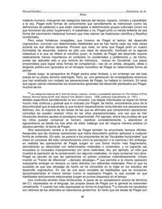 Howard Gardner                                                                               Estructuras de la
                                                   Mente

intelecto humano, incluyendo las categorías básicas del tiempo, espacio, número y causalidad;
a la vez, Piaget evitó formas de conocimiento que sencillamente se memorizan (como las
definiciones de palabras) o que están restringidas a determinados grupos culturales (como los
que favorecen las artes "superiores"). A sabiendas o no, Piaget pintó un retrato brillante de esa
forma del crecimiento intelectual humano que más valoran las tradiciones científica y filosófica
occidentales.
     Pero estas fortalezas innegables, que hicieron de Piaget el teórico del desarrollo
cognoscitivo, conviven con determinadas debilidades que se han hecho cada vez más claras
durante los dos últimos decenios. Primero que nada, en tanto que Piaget pintó un cuadro
formidable de desarrollo, todavía es sólo una clase de desarrollo. Centrado en la agenda
intelectual a la que se refiere el científico joven, el modelo de Piaget del desarrollo supone
relativamente menos importancia en contextos no occidentales y preliterarios y, de hecho,
puede ser aplicable sólo a una minoría de individuos, incluso en Occidente. Los pasos
emprendidos para lograr otras formas de competencia —las de un artista, abogado, atleta o
dirigente político-son ignorados en el hincapié monolítico de Piaget en determinada forma de
pensar.
     Desde luego, la perspectiva de Piaget podría estar limitada, y sin embargo ser del todo
exacta en su propio dominio restringido. Pero, ay, una generación de investigadores empíricos
que han analizado con cuidado las aseveraciones de Piaget, ha hallado lo contrario. En tanto
que siguen siendo interesantes los lineamientos generales del desarrollo planteados por Piaget,
muchos de los
    18
      Las categorías básicas de E. Kant de tiempo, espacio, número y causalidad aparecen en The Critique of Puré
Reason, Norman Kemp Smith, trad. (Nueva York: Modern Library, 1958; publicado originalmente en 1781).
detalles específicos sencillamente no son correctos. Las etapas individuales se logran en forma
mucho más continua y gradual que lo indicado por Piaget; de hecho, encontramos poca de la
discontinuidad que él aseveraba (y que hicieron especialmente contundentes sus aseveraciones
teóricas). Así, la mayoría de las tareas de las que se afirmaba que comprendían operaciones
concretas las pueden resolver niños en los años preoperacionales, una vez que se han
introducido diversos ajustes al paradigma experimental. Por ejemplo, ahora hay pruebas de que
los niños pueden conservar el número, clasificar consistentemente, y abandonar el
egocentrismo ya desde los tres años de edad: hallazgo que de ninguna manera predice (ni
siquiera permite) la teoría de Piaget.
     Otra aseveración central a la teoría de Piaget también ha encontrado tiempos difíciles.
Aseguraba que las diversas operaciones que había descubierto podrían aplicarse a cualquier
forma de contenido. (En esto, se parecía a los proponentes de las "facultades horizontales" que
creen en procesos del todo comprehensivos como la percepción o la memoria.) Sin embargo,
en realidad las operaciones de Piaget surgen en una forma mucho más fragmentaria,
demostrando su efectividad con determinados materiales o contenidos, y no logrando ser
invocados (o invocados impropiamente) con otros materiales. Así, por ejemplo, un niño que
muestra la operación de la conservación con algunos materiales, no logra conservar con otros.
Piaget se percató de que las operaciones no podían cristalizar instantáneamente: incluso
inventó un "Factor de diferencia" —llamado décalage—19 que permitía a la misma operación
subyacente emerger en tiempos un tanto distintos con diferentes materiales. Pero lo que ha
sucedido es que ese décalage de hecho se ha convertido en la regla en los estudios del
desarrollo cognoscitivo. En vez de una serie completa de habilidades que se incorporan
aproximadamente al mismo tiempo (como lo expresaría Piaget), lo que sucede es que
habilidades teóricamente relacionadas surgen en puntos disparejos en el tiempo.
     Uno confronta también otras limitaciones. A pesar de su escepticismo acerca de términos
del C.I. expresados en el lenguaje, las propias tareas de Piaget por lo general se transmiten
verbalmente. Y cuando han sido expresadas en forma no lingüística, 20 a menudo los resultados
son distintos de los obtenidos en laboratorios ginebrinos. En tanto que las tareas de Piaget son

                                                    35
 