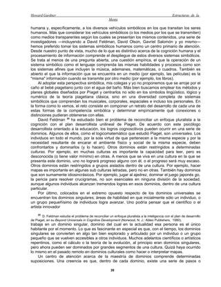 Howard Gardner                                                                                    Estructuras de la
                                                      Mente

humana y, específicamente, a los diversos vehículos simbólicos en los que transitan los seres
humanos. Más que considerar los vehículos simbólicos (o los medios por los que se transmiten)
como medios transparentes según los cuales se presentan los mismos contenidos, una serie de
investigadores —incluyendo a David Feldman, David Olson, Gavriel Salomón y yo mismo—
hemos preferido tomar los sistemas simbólicos humanos como un centro primario de atención.
Desde nuestro punto de vista, mucho de lo que es distintivo acerca de la cognición humana y el
procesamiento de información comprende el despliegue de estos diversos sistemas simbólicos.
Se trata al menos de una pregunta abierta, una cuestión empírica, el que la operación de un
sistema simbólico como el lenguaje comprenda las mismas habilidades y procesos como son
los sistemas afines que incluyen la música, ademanes, matemáticas, o cuadros. También es
abierto el que la información que se encuentra en un medio (por ejemplo, las películas) es la
"misma" información cuando se transmite por otro medio (por ejemplo, los libros).
     Al adoptar esta perspectiva simbólica, mis colegas y yo no proponemos que se arroje por el
caño al bebé piagetiano junto con el agua del baño. Más bien buscamos emplear los métodos y
planes globales diseñados por Píaget y centrarlos no sólo en los símbolos lingüístico, lógico y
numérico de la teoría piagetiana clásica, sino en una diversidad completa de sistemas
simbólicos que comprendan los musicales, corporales, espaciales e incluso los personales. En
la forma como lo vemos, el reto consiste en componer un retrato del desarrollo de cada una de
estas formas de la competencia simbólica y determinar empíricamente qué conexiones o
distinciones pudieran obtenerse con ellas.
     David Feldman 25 ha estudiado bien el problema de reconciliar un enfoque pluralista a la
cognición con el plan desarrollista unilineal de Piaget. De acuerdo con este psicólogo
desarrollista orientado a la educación, los logros cognoscitivos pueden ocurrir en una serie de
dominios. Algunos de ellos, como el logicomatemático que estudió Piaget, son universales. Los
individuos en todo el mundo, por la sola virtud de que pertenecen a la misma especie y por la
necesidad resultante de encarar el ambiente físico y social de la misma especie, deben
confrontarlos y dominarlos (y lo hacen). Otros dominios están restringidos a determinadas
culturas. Por ejemplo, en muchas culturas es importante la capacidad para leer, pero es
desconocida (o tiene valor mínimo) en otras. A menos que se viva en una cultura en la que se
presenta este dominio, uno no logrará progreso alguno con él, o el progreso será muy escaso.
Otros dominios están restringidos a grupos aislados dentro de una cultura. Por ejemplo, hacer
mapas es importante en algunas sub culturas letradas, pero no en otras. También hay dominios
que son sumamente idiosincrásicos. Por ejemplo, jugar al ajedrez, dominar el juego japonés go,
la pericia para resolver crucigramas, no son esenciales en ninguna división de la sociedad,
aunque algunos individuos alcanzan tremendos logres en esos dominios, dentro de una cultura
particular.
     Por último, colocados en el extremo opuesto respecto de los dominios universales se
encuentran los dominios singulares, áreas de habilidad en que inicialmente sólo un individuo, o
un grupo pequeñísimo de individuos logra avanzar. Uno podría pensar que el científico o el
artista innovador
    25
       D. Feldman estudia el problema de reconciliar un enfoque pluralista a la inteligencia con el plan de desarrollo
de Piaget, en su Beyond Universals in Cognitive Development (Norwood, N. J.: Ablex Publishers, 1980).
trabaja en un dominio singular, dominio del cual en la actualidad esa persona es el único
habitante por el momento. Lo que es fascinante en especial es que, con el tiempo, los dominios
singulares se convierten en algo tan bien explorado y articulado por un individuo o un grupo
pequeño que se vuelven accesibles a otros individuos. Muchos adelantos científicos o artísticos
repentinos, como el cálculo o la teoría de la evolución, al principio eran dominios singulares,
pero ahora pueden ser dominados por grandes segmentos de una cultura. Quizá haya ocurrido
lo mismo en el pasado remoto en dominios culturales como hacer o interpretar mapas.
    Un centro de atención acerca de la maestría de dominios comprende determinadas
suposiciones. Una creencia es que, dentro de cada dominio, existe una serie de pasos o

                                                       39
 