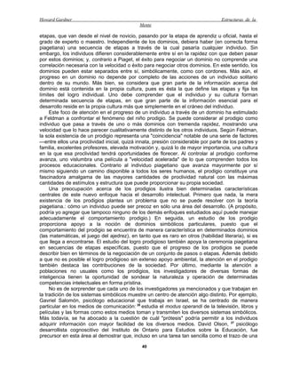 Howard Gardner                                                                    Estructuras de la
                                             Mente

etapas, que van desde el nivel de novicio, pasando por la etapa de aprendiz u oficial, hasta el
grado de experto o maestro. Independiente de los dominios, debiera haber (en correcta forma
piagetiana) una secuencia de etapas a través de la cual pasaría cualquier individuo. Sin
embargo, los individuos difieren considerablemente entre sí en la rapidez con que deben pasar
por estos dominios; y, contrario a Piaget, el éxito para negociar un dominio no comprende una
correlación necesaria con la velocidad o éxito para negociar otros dominios. En este sentido, los
dominios pueden estar separados entre sí, simbólicamente, como con cordones. Más aún, el
progreso en un dominio no depende por completo de las acciones de un individuo solitario
dentro de su mundo. Más bien, se considera que gran parte de la información acerca del
dominio está contenida en la propia cultura, pues es ésta la que define las etapas y fija los
límites del logro individual. Uno debe comprender que el individuo y su cultura forman
determinada secuencia de etapas, en que gran parte de la información esencial para el
desarrollo reside en la propia cultura más que simplemente en el cráneo del individuo.
     Este foco de atención en el progreso de un individuo a través de un dominio ha estimulado
a Feldman a confrontar el fenómeno del niño prodigio. Se puede considerar al prodigio como
individuo que pasa a través de uno o más dominios con tremenda rapidez, mostrando una
velocidad que lo hace parecer cualitativamente distinto de los otros individuos. Según Feldman,
la sola existencia de un prodigio representa una "coincidencia" notable de una serie de factores
—entre ellos una proclividad inicial, quizá innata, presión considerable por parte de los padres y
familia, excelentes profesores, elevada motivación y, quizá lo de mayor importancia, una cultura
en la que esa proclividad tendrá oportunidades de florecer. Al controlar al prodigio conforme
avanza, uno vislumbra una película a "velocidad acelerada" de lo que comprenden todos los
procesos educacionales. Contrario al individuo piagetiano que avanza mayormente por sí
mismo siguiendo un camino disponible a todos los seres humanos, el prodigio constituye una
fascinadora amalgama de las mayores cantidades de proclividad natural con las máximas
cantidades de estímulos y estructura que puede proporcionar su propia sociedad.
     Una preocupación acerca de los prodigios ilustra bien determinadas características
centrales de este nuevo enfoque hacia el desarrollo intelectual. Primero que nada, la mera
existencia de los prodigios plantea un problema que no se puede resolver con la teoría
piagetiana.: cómo un individuo puede ser precoz en sólo una área del desarrollo. (A propósito,
podría yo agregar que tampoco ninguno de los demás enfoques estudiados aquí puede manejar
adecuadamente el comportamiento prodigio.) En seguida, un estudio de los prodigio
proporciona apoyo a la noción de dominios simbólicos particulares, puesto que el
comportamiento del prodigio se encuentra de manera característica en determinados dominios
(las matemáticas, el juego del ajedrez), en tanto que es raro en otros (habilidad literaria), si es
que llega a encontrarse. El estudio del logro prodigioso también apoya la ceremonia piagetiana
en secuencias de etapas específicas, puesto que el progreso de los prodigios se puede
describir bien en términos de la negociación de un conjunto de pasos o etapas. Además debido
a que no es posible el logro prodigioso sin extenso apoyo ambiental, la atención en el prodigio
también destaca las contribuciones de la sociedad. Por último, mediante la atención a
poblaciones no usuales como los prodigios, los investigadores de diversas formas de
inteligencia tienen la oportunidad de sondear la naturaleza y operación de determinadas
competencias intelectuales en forma prístina.
     No es de sorprender que cada uno de los investigadores ya mencionados y que trabajan en
la tradición de los sistemas simbólicos muestre un centro de atención algo distinto. Por ejemplo,
Gavriel Salomón, psicólogo educacional que trabaja en Israel, se ha centrado de manera
particular en los medios de comunicación: 26 estudia el modus operandi de la televisión, libros y
películas y las formas como estos medios toman y transmiten los diversos sistemas simbólicos.
Más todavía, se ha abocado a la cuestión de cuál "prótesis" podría permitir a los individuos
adquirir información con mayor facilidad de los diversos medios. David Olson, 27 psicólogo
desarrollista cognoscitivo del Instituto de Ontario para Estudios sobre la Educación, fue
precursor en esta área al demostrar que, incluso en una tarea tan sencilla como el trazo de una

                                              40
 