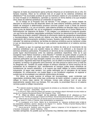 Howard Gardner                                                                                  Estructuras de la
                                                     Mente

diagonal, el medio de presentación ejerce profunda influencia en el rendimiento de un niño. En
tiempos recientes, Olson se ha centrado más en el papel de los sistemas simbólicos del
alfabetismo.28 Ha acumulado pruebas de que los individuos criados en una sociedad en la que
se hace hincapié en el alfabetismo, aprenden (y razonan) en forma distinta a los que emplean
otras clases de sistemas simbólicos en ambientes sin escuelas.
     En mi trabajo en el Proyecto Cero de Harvard, 29 mis colegas y yo hemos tratado de
descubrir la estructura fina del desarrollo dentro de cada sistema simbólico particular. Hemos
tratado de averiguar si determinados procesos comunes pueden cruzar a través de diversos
sistemas simbólicos, o si, por el contrario, cada sistema simbólico se describe mejor si tiene su
propio curso de desarrollo. Así, en la investigación complementaria en el Centro Médico de la
Administración de Veteranos de Boston, 30 mis colegas y yo planteamos la pregunta opuesta:
¿en qué forma las distintas capacidades simbólicas humanas se descomponen en condiciones
específicas de la lesión cerebral? Utilizando la información desde las perspectivas desarrollistas
y neuropsicológica, hemos luchado por obtener una idea más satisfactoria de la estructura y
organización del funcionamiento simbólico humano. Nuestra meta ha sido conocer las "clases
naturales" de sistemas simbólicos: las familias de sistemas simbólicos que se mantienen unidas
(o que se descomponen) y las formas en que pudieran representarse en el sistema nervioso
humano.
     Me parece (y aquí no supongo que hablo en nombre de otros en el movimiento de los
sistemas simbólicos) que una cuestión básica se refiere a la definición y de lineación de
dominios simbólicos particulares. Procediendo en términos de las consideraciones lógicas, uno
puede lograr discriminaciones entre los sistemas simbólicos específicos. Esto es lo que
escogieron hacer Nelson Goodman y otros filósofos.31 También se puede adoptar un punto de
vista histórico o cultural, con sólo considerar como hecha la lista de sistemas simbólicos o
dominios particulares que haya escogido explotar una cultura para fines educacionales o de la
comunicación. Siguiendo esta línea de argumento, uno se refiere a la hechura de mapas o jugar
al ajedrez, la historia o la geografía como dominios, tan sólo porque la cultura como un todo los
ha designado así. También se puede adoptar el enfoque ordenado en forma empírica de los
probadores de la inteligencia: aquí, sencillamente se averigua cuáles tareas simbólicas se
correlacionan de manera estadística, y se supone que éstas reflejan la misma competencia
subyacente. Al seguir este sendero, uno queda restringido por la naturaleza de las tareas
empleadas. En consecuencia, uno puede llegar a una correlación engañosa, en especial si
sucede que se ha empleado una colección idiosincrásica de tareas.
     Por último, se puede suponer el enfoque del neuropsicólogo, quien contempla qué
capacidades simbólicas fallan juntas bajo condiciones de lesión cerebral, y supone que éstas
reflejan la misma clase natural. Sin embargo, incluso este enfoque (con el que estoy
especialmente casado) tiene sus trampas. Por una parte, la proximidad física en el sistema
nervioso puede no reflejar mecanismos
     26
         G. Salomón estudia los medios de comunicación de símbolos en su Interaction of Media, Counition, and
Learninn (San Francisco: Jossey-Bass, 1979).
     27
        La obra de D. Olson sobre las prótesis que permiten a los individuos adquirir información de otros medios se
estudia en su Cognitive Development (Nueva York: Academic Press, 1970).
     28
         D. Olson se refiere al papel de los sistemas simbólicos en el alfabetismo en "From
Utterance to Text: The Bias of Language in Speech and Writing", Harvard Educational Review 47 (1977): 257-282.
     29
         Sobre la obra en el Proyecto Cero de Harvard acerca de la estructura fina del desarrollo dentro de sistemas
simbólicos, véase D. P. Wolf y H. Gardner, Early Synibolizations, en preparación.
     30
         La investigación en el Centro Médico de la Administración de Veteranos de Boston sobre la falla de
las capacidades simbólicas aparece descrita en W. Wapner Y H. Gardner, "Profiles of Symbol Reading Skills in
Organic Patients", Brain and Language 12 (1981): 303-312.
     31
         Para la obra de N. Goodman sobre los símbolos, véase su Languores of Art: An Approach to a Theory
of Symbols (Indianapolis: Hackett Publishing, 1976).
neurales semejantes. Es posible que las funciones muy distintas sean realizadas en regiones

                                                      41
 