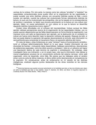 Howard Gardner                                                                                  Estructuras de la
                                                     Mente

vecinas de la corteza. Por otra parte, la manera como las culturas "amoldan" o "explotan" las
capacidades computacionales puras puede influir en la organización de las capacidades y
puede suceder que entre distintas culturas uno encuentre distintas pautas de falla —como
sucede, por ejemplo, cuando las culturas han evolucionado formas radicalmente distintas de
lectura, en que una ha involucionado las pictografías, otra se ha basado en la correspondencia
de sonidos y caracteres. La lesión que provoca perturbación en la lectura en una cultura (por
ejemplo, Italia), no causa perturbación en una cultura en la que la lectura se desarrolla
siguiendo distintos mecanismos (como Japón).32
     Existen otras dificultades con el enfoque del neuropsicólogo. Incluso aunque las fallas
aporten valiosas percepciones acerca de la organización de las capacidades intactas, uno no
puede suponer alegremente que las fallas desenmascaran en forma directa la organización. Las
maneras como una radio se descompone (por ejemplo, por la destrucción de un contacto) no
indican por fuerza cómo describir mejor la operación ordinaria del aparato. Después de todo, si
bien se puede detener la operación del aparato desconectando el enchufe, esta información no
será pertinente para comprender el mecanismo físico y la operación eléctrica del mismo.
     En vista de éstas y otras limitaciones en cada "ventana" hacia el funcionamiento simbólico,
tomé un enfoque determinadamente liberal en lo que sigue. Analicé información de una
diversidad de fuentes —incluyendo datos desarrollistas, hallazgos psicométricos, descripciones
de poblaciones especiales, como los idiots savants y prodigios— todo en un esfuerzo por lograr
una descripción óptima de cada dominio de cognición y simbolización. Sin embargo, cada
investigador tiene una inclinación, y en mi propio caso, creo que la información más valiosa (y
menos engañadora) proviene de un conocimiento profundo del sistema nervioso: cómo está
organizado, cómo se desarrolla, cómo falla. Me parece que los hallazgos sobre el cerebro
sirven como la corte de última instancia, el último arbitro entre descripciones en competencia de
la cognición. En consecuencia, antes de embarcarme en mi estudio de las distintas
inteligencias, analizaré algunos puntos destacados de las obras recientes en las ciencias
biológicas.
    32
        Sobre las lesiones que pueden provocar perturbación en la habilidad para leer un tipo de símbolos pero dejan
sin daño la habilidad para leer un tipo distinto, véase H. Gardner, Arl, Mind, and Brain: A Cognitive Approach lo
Creativity (Nueva York: Basic Books, 1982). Parte IV.




                                                      42
 
