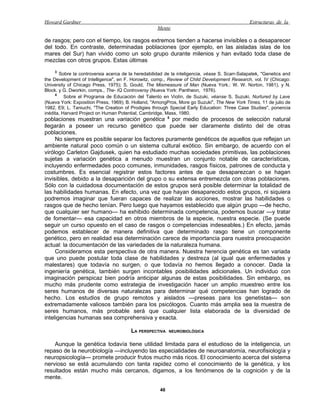 Howard Gardner                                                                                 Estructuras de la
                                                    Mente

de rasgos; pero con el tiempo, los rasgos extremos tienden a hacerse invisibles o a desaparecer
del todo. En contraste, determinadas poblaciones (por ejemplo, en las aisladas islas de los
mares del Sur) han vivido como un solo grupo durante milenios y han evitado toda clase de
mezclas con otros grupos. Estas últimas
    3
       Sobre la controversia acerca de la heredabilidad de la inteligencia, véase S. Scarr-Salapatek, "Genetics and
the Development of Intelligence", en F. Horowitz, comp., Review of Child Development Research, vol. IV (Chicago:
University of Chicago Press, 1975); S. Gould, The Mismeasure of Man (Nueva York.: W. W. Norton, 1981), y N.
Block. y G. Dworkin, comps., The- IQ Controversy (Nueva York: Pantheon, 1976).
     4
          Sobre el Programa de Educación del Talento en Violín, de Suzuki, véanse S. Suzuki, Nurtured by Lave
(Nueva York: Exposition Press, 1969); B. Holland, "AmongPros, More go Suzuki", The New York Times, 11 de julio de
1982, E9; L. Taniuchi, "The Creation of Prodigies through Special Early Education: Three Case Studies", ponencia
inédita, Harvard Project on Human Potential, Cambridge, Mass, 1980.
poblaciones muestran una variación genética 5 por medio de procesos de selección natural
llegarán a poseer un recurso genético que puede ser claramente distinto del de otras
poblaciones.
     No siempre es posible separar los factores puramente genéticos de aquellos que reflejan un
ambiente natural poco común o un sistema cultural exótico. Sin embargo, de acuerdo con el
virólogo Carleton Gajdusek, quien ha estudiado muchas sociedades primitivas, las poblaciones
sujetas a variación genética a menudo muestran un conjunto notable de características,
incluyendo enfermedades poco comunes, inmunidades, rasgos físicos, patrones de conducta y
costumbres. Es esencial registrar estos factores antes de que desaparezcan o se hagan
invisibles, debido a la desaparición del grupo o su extensa entremezcla con otras poblaciones.
Sólo con la cuidadosa documentación de estos grupos será posible determinar la totalidad de
las habilidades humanas. En efecto, una vez que hayan desaparecido estos grupos, ni siquiera
podremos imaginar que fueran capaces de realizar las acciones, mostrar las habilidades o
rasgos que de hecho tenían. Pero luego que hayamos establecido que algún grupo —de hecho,
que cualquier ser humano— ha exhibido determinada competencia, podemos buscar —y tratar
de fomentar— esa capacidad en otros miembros de la especie, nuestra especie. (Se puede
seguir un curso opuesto en el caso de rasgos o competencias indeseables.) En efecto, jamás
podemos establecer de manera definitiva que determinado rasgo tiene un componente
genético, pero en realidad esa determinación carece de importancia para nuestra preocupación
actual: la documentación de las variedades de la naturaleza humana.
     Consideramos esta perspectiva de otra manera. Nuestra herencia genética es tan variada
que uno puede postular toda clase de habilidades y destreza (al igual que enfermedades y
malestares) que todavía no surgen, o que todavía no hemos llegado a conocer. Dada la
ingeniería genética, también surgen incontables posibilidades adicionales. Un individuo con
imaginación perspicaz bien podría anticipar algunas de estas posibilidades. Sin embargo, es
mucho más prudente como estrategia de investigación hacer un amplio muestreo entre los
seres humanos de diversas naturalezas para determinar qué competencias han logrado de
hecho. Los estudios de grupo remotos y aislados —preseas para los genetistas— son
extremadamente valiosos también para los psicólogos. Cuanto más amplia sea la muestra de
seres humanos, más probable será que cualquier lista elaborada de la diversidad de
inteligencias humanas sea comprehensiva y exacta.

                                        LA PERSPECTIVA     NEUROBIOLÓGICA


    Aunque la genética todavía tiene utilidad limitada para el estudioso de la inteligencia, un
repaso de la neurobiología —incluyendo las especialidades de neuroanatomía, neurofisiología y
neuropsicología— promete producir frutos mucho más ricos. El conocimiento acerca del sistema
nervioso se está acumulando con tanta rapidez como el conocimiento de la genética, y los
resultados están mucho más cercanos, digamos, a los fenómenos de la cognición y de la
mente.

                                                      46
 