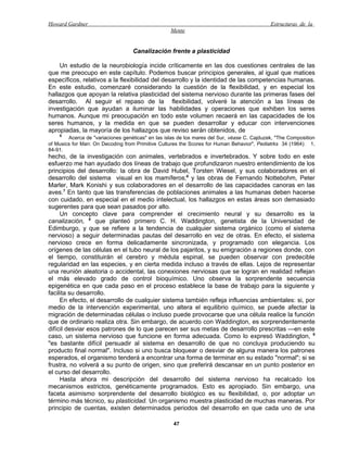 Howard Gardner                                                                               Estructuras de la
                                                   Mente


                                   Canalización frente a plasticidad

    Un estudio de la neurobiología incide críticamente en las dos cuestiones centrales de las
que me preocupo en este capítulo. Podemos buscar principios generales, al igual que matices
específicos, relativos a la flexibilidad del desarrollo y la identidad de las competencias humanas.
En este estudio, comenzaré considerando la cuestión de la flexibilidad, y en especial los
hallazgos que apoyan la relativa plasticidad del sistema nervioso durante las primeras fases del
desarrollo. Al seguir el repaso de la flexibilidad, volveré la atención a las líneas de
investigación que ayudan a iluminar las habilidades y operaciones que exhiben los seres
humanos. Aunque mi preocupación en todo este volumen recaerá en las capacidades de los
seres humanos, y la medida en que se pueden desarrollar y educar con intervenciones
apropiadas, la mayoría de los hallazgos que reviso serán obtenidos, de
    5
        Acerca de "variaciones genéticas" en las islas de los mares del Sur, véase C. Cajduzek, "The Composition
of Musics for Man: On Decoding from Primitive Cultures the Scores for Human Behavior", Pediatrks 34 (1964): 1,
84-91.
hecho, de la investigación con animales, vertebrados e invertebrados. Y sobre todo en este
esfuerzo me han ayudado dos líneas de trabajo que profundizaron nuestro entendimiento de los
principios del desarrollo: la obra de David Hubel, Torsten Wiesel, y sus colaboradores en el
desarrollo del sistema visual en los mamíferos;6 y las obras de Fernando Nottebohm, Peter
Marler, Mark Konishi y sus colaboradores en el desarrollo de las capacidades canoras en las
aves.7 En tanto que las transferencias de poblaciones animales a las humanas deben hacerse
con cuidado, en especial en el medio intelectual, los hallazgos en estas áreas son demasiado
sugerentes para que sean pasados por alto.
     Un concepto clave para comprender el crecimiento neural y su desarrollo es la
canalización, 8 que planteó primero C. H. Waddington, genetista de la Universidad de
Edimburgo, y que se refiere a la tendencia de cualquier sistema orgánico (como el sistema
nervioso) a seguir determinadas pautas del desarrollo en vez de otras. En efecto, el sistema
nervioso crece en forma delicadamente sincronizada, y programado con elegancia. Los
orígenes de las células en el tubo neural de los pajaritos, y su emigración a regiones donde, con
el tiempo, constituirán el cerebro y médula espinal, se pueden observar con predecible
regularidad en las especies, y en cierta medida incluso a través de ellas. Lejos de representar
una reunión aleatoria o accidental, las conexiones nerviosas que se logran en realidad reflejan
el más elevado grado de control bioquímico. Uno observa la sorprendente secuencia
epigenética en que cada paso en el proceso establece la base de trabajo para la siguiente y
facilita su desarrollo.
     En efecto, el desarrollo de cualquier sistema también refleja influencias ambientales: si, por
medio de la intervención experimental, uno altera el equilibrio químico, se puede afectar la
migración de determinadas células o incluso puede provocarse que una célula realice la función
que de ordinario realiza otra. Sin embargo, de acuerdo con Waddington, es sorprendentemente
difícil desviar esos patrones de lo que parecen ser sus metas de desarrollo prescritas —en este
caso, un sistema nervioso que funcione en forma adecuada. Como lo expresó Waddington, 9
"es bastante difícil persuadir al sistema en desarrollo de que no concluya produciendo su
producto final normal". Incluso si uno busca bloquear o desviar de alguna manera los patrones
esperados, el organismo tenderá a encontrar una forma de terminar en su estado "normal"; si se
frustra, no volverá a su punto de origen, sino que preferirá descansar en un punto posterior en
el curso del desarrollo.
     Hasta ahora mi descripción del desarrollo del sistema nervioso ha recalcado los
mecanismos estrictos, genéticamente programados. Esto es apropiado. Sin embargo, una
faceta asimismo sorprendente del desarrollo biológico es su flexibilidad, o, por adoptar un
término más técnico, su plasticidad. Un organismo muestra plasticidad de muchas maneras. Por
principio de cuentas, existen determinados periodos del desarrollo en que cada uno de una

                                                    47
 