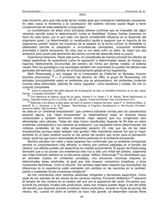 Howard Gardner                                                                                 Estructuras de la
                                                    Mente

este momento, pero que más tarde serían inútiles para que emergieran habilidades necesarias.
En tales casos la tendencia a la canalización del sistema nervioso puede llegar a tener
consecuencias de mala adaptación a largo plazo.
    La consideración de estos cinco principios debiera confirmar que es imposible dar algún
veredicto sencillo sobre la determinación contra la flexibilidad. Existen fuertes presiones en
favor de cada factor, por lo que cada uno ejerce considerable influencia en el desarrollo del
organismo joven. La determinación (o canalización) ayuda a asegurar que la mayoría de los
organismos podrán realizar las funciones de la especie en la forma normal; la flexibilidad (o
plasticidad) permite la adaptación a circunstancias cambiantes, incluyendo ambientes
anormales o daños tempranos. Es claro que si uno debe sufrir un daño, es mejor que sea
temprano; pero quizá toda desviación del camino normal del desarrollo tiene su precio.
    Experiencia temprana. Hasta este punto, he considerado de manera principal los efectos de
clases específicas de experiencia (como la exposición a determinadas clases de franjas) en
regiones relativamente circunscritas del cerebro (en forma por demás notable, el sistema
visual). Pero los psicólogos y los neurólogos también han examinado la cuestión de efectos más
generales del estímulo, o pérdida, en el funcionamiento global de los organismos.
    Mark Rosenzweig y sus colegas de la Universidad de California en Berkeley hicieron
estudios precursores. 22 — A principios del decenio de 1960, el grupo de Rosenzweig crió
animales (principalmente ratas) en ambientes que se enriquecieron; los ambientes contenían
muchas ratas adicionales, además de varios "juguetes", como escaleras y ruedas. Se crió un
conjunto comparable
    19
          Sobre la adquisición del habla después de la extirpación de todo un hemisferio temprano en la vida, véase
Dennis, "Language Acquisition" [38].
     20
         Con referencia al sistema visual de los gatos, véanse D. H. Hubel y T. N. Wiesel, "Brain Mechanisms of
Vision", Scientific American 241 (3 [1979]): 150-162; y Barlow, "Hubel and Wiesel: Their Contributions" [37].
     21
        Referente a los efectos a largo plazo del daño al cerebro y sistema nervioso, véase P. S. Goldman-Rakic, A.
Isseroff, M. L. Schwartz, y N. M. Bugbee, "Neurobiology of Cognitive Development in Non-Human Primates",
ponencia inédita, Yale University, 1981
de ratas en un "ambiente empobrecido", que contenía suficiente comida pero sin característica
especial alguna. Las "ratas enriquecidas" se desempeñaron mejor en diversas tareas
conductuales y también terminaron teniendo mejor aspecto que sus congéneres bien
alimentadas pero obtusas. Todas las ratas fueron sacrificadas después de 80 días en estos
ambientes contrastantes y sus cerebros se analizaron. Los resultados fueron determinantes: las
cortezas cerebrales de las ratas enriquecidas pesaron 4% más que las de las ratas
empobrecidas (aunque éstas estaban más gordas). Más importante todavía fue que el mayor
aumento en el peso cerebral ocurrió en las partes del cerebro que sirven para la percepción
visual, quizá las que fueron estimuladas de forma particular en el ambiente enriquecido.
     Muchos estudios con ratas y otras especies han confirmado que un ambiente enriquecido
permite un comportamiento más refinado, lo mismo que cambios palpables en el tamaño del
cerebro. Los efectos pueden ser específicos en medida sorprendente. El equipo de Rosenzweig
demostró que si se provee una experiencia más rica a sólo una mitad del cerebro, solamente
esa mitad mostrará cambios en la estructura celular. William Greenough 23 ha demostrado que,
en animales criados en ambientes complejos, uno encuentra neuronas mayores en
determinadas áreas cerebrales, al igual que más sinapsis, conexiones sinápticas, y otras
conexiones dendríticas. Como lo resume: "los cambios regionales mayores que acompañan las
diferencias en la experiencia están asociados con cambios en las neuronas en la cantidad,
patrón y cualidades de las conexiones sinápticas".
     Se han reivindicado otros cambios cerebrales intrigantes y demasiado específicos. Como
parte de sus estudios de los cantos de los canarios machos, Fernando Nottebohm 24 relacionó
el tamaño de dos núcleos en el cerebro del ave con la apariencia del canto. Encuentra que,
durante los periodos vocales más productivos, estos dos núcleos pueden llegar a ser del doble
del tamaño que alcanzan durante el periodo menos productivo, durante la muda de plumas del
verano. Así, cuando en otoño el cerebro se hace más grande, se desarrollan nuevas fibras
                                                      51
 