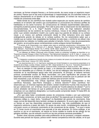 Howard Gardner                                                                                  Estructuras de la
                                                     Mente

nerviosas, se forman sinapsis frescas y, en forma acorde, de nuevo surge un repertorio mayor
de cantos. Parece que en las aves el aprendizaje (o reaprendizaje) de una actividad motora se
traduce directamente en el tamaño de los núcleos apropiados, el número de neuronas, y la
medida de conexiones entre ellas.
    Hasta donde sé, los científicos han dudado sobre especular por escrito acerca de cambios
similares en el tamaño del cerebro que acompañarían (o provocarían) los diversos perfiles de
habilidades en los seres humanos. En consecuencia de métodos experimentales adecuados,
semejante prudencia parece apropiada. Pero vale la pena citar la observación de dos talentosos
neuroanatomistas, O. y A. Vogt.25 Durante muchos años, los Vogt realizaron estudios
neuroanatómicos de los cerebros de muchos individuos, incluso el de artistas talentosos. Un
pintor cuyo cerebro estudiaron mostró una cuarta capa muy grande de células en su corteza
visual, y un músico con perfecta entonación desde la niñez temprana tenía una región
análogamente grande de células en la corteza auditiva. No me sorprendería saber que a
medida que se vuelven más respetables las hipótesis de esta clase, y conforme se utilizan más
ampliamente los métodos no hostiles para estudiar el tamaño, forma y rutas de procesamiento
del cerebro, se encuentra apoyo contemporáneo a estos antiguos temas frenológicos.
    22
        El estudio de M. Rosenzweig y sus colegas sobre ratas en ambientes empobrecidos y enriquecidos: M. R.
Rosenzweig, K. Mollgaard, M. C. Diamond y E. L. Bennett, "Negative as Well as Positive Synaptic Changes May
Store Memory", Psychological Review 79 (1 [1972]): 93-96 Véase también E. L. Bennett, "Cerebral Effects on
Differential Experiencies and Training", en Rosenzweig y Bennet, Neurai Mechanisms [39].
     23
        Los hallazgos de William Greenough sobre animales criados en ambientes complejos se describen en su
"Experience-Induced Changes in Brain Fine Structure: Their Behavioral Implications", en M. E. Hahn, C. Jensen y B.
C. Dudek, comps., Development and Evolution of Brain Size: Behavioral Implications (Nueva York: Academic Press,
1979).
     24
        F. Nottebohm correlaciona el tamaño de dos núcleos en el cerebro del canario con la apariencia del canto, en
"Ontogeny of Bird Song", Science 167 (1970): 950-956.
     25
        Las observaciones de O. y A. Vogt fueron reseñadas por Arnold Scheibel en una ponencia presentada en la
Academia de la Afasia, Londres, Ontario, octubre de 1981. Véase también R. A. Yeo el al., "Volumetric Parameters of
the Normal Human Brain: Intellectual Correlates", ponencia inédita, Universidad de Texas en Austin, 1982.
     Pero no siempre lo más grande es mejor, y no siempre los vastos números de células o
fibras son deseables por sí mismos. En efecto, uno de los hallazgos más fascinantes en años
recientes en la neurobiología apoya esta nota precautoria. Al principio, el sistema nervioso
produce considerable exceso de fibras neuronales; una parte significativa del proceso del
desarrollo comprende el podado, o atrofiado, de conexiones excesivas que no parecen ser del
todo necesarias y que, de hecho, pueden ser dañinas para la función normal.
     Las interpretaciones más críticas siguiendo estos lineamientos corresponden a dos
científicos franceses, Jean-Pierre Changeux y Antoine Danchin.26 Estos científicos han
observado que, en diversas regiones del cerebro, existen inicialmente muchas más neuronas de
las que sobrevivirán con el tiempo. Ocurre un periodo de "muerte selectiva de células", 27 por lo
común alrededor del tiempo en que la población de las neuronas está formando conexiones
sinápticas con sus objetivos designados. La muerte puede comprender desde 15 hasta 85% de
la población neuronal inicial.
     ¿Por qué debe haber considerable exceso de conexiones iniciales y por qué sobreviven
determinadas conexiones, en tanto que otras se atrofian? Se especula que el excesivo "retoñar"
temprano refleja (o, mejor dicho, "constituye") la flexibilidad del periodo de crecimiento. Este
rasgo normal del desarrollo tiene también ventajas de adaptación. Si ocurre algún daño durante
un tiempo en que hay disponibles excesivas conexiones, hay más posibilidades de que el
organismo sobreviva a pesar del daño. En apoyo de esta noción, inmediatamente después de
una lesión ocurre un tremendo crecimiento en las conexiones de las células, 28 en que a veces
en 72 horas ocurre el crecimiento que equivale al de seis semanas. En forma análoga, si se
suprime un ojo en el nacimiento, se reduce en forma notable la muerte de las células de los
ganglios retínales, que de ordinario ocurriría en las dos primeras semanas posnatales. 29
     Existen otras razones posibles para esta proliferación de los procesos y sinapsis celulares.
Durante este periodo de riqueza, parece existir intensa competencia entre las células, en la que
                                                      52
 