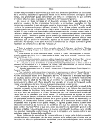Howard Gardner                                                                                  Estructuras de la
                                                     Mente

tendrán más posibilidad de sobrevivir las que tienen más efectividad para formar las conexiones
de la fortaleza y especificidad apropiadas. Quizá en una forma darwiniana consagrada por el
tiempo, esta proliferación pueda comprender una forma de competencia, lo que permitirá
prevalecer a las más aptas o apropiadas de las fibras nerviosas del organismo.
    Un exceso de fibras nerviosas en el desarrollo temprano bien puede conducir a la
apariencia pasajera de las propiedades funcionales y conductistas asociadas con las
conexiones excedentes. Y aquí urjo puede encontrar fenómenos en forma de Ü, 30 en los que la
conducta del organismo inmaduro (el brazo izquierdo de la U) tiene notable parecido con el
comportamiento que de ordinario sólo se observa entre organismos adultos (el brazo derecho
de la U). Es muy posible que determinados reflejos tempranos en los humanos —como nadar o
caminar— reflejen una proliferación de conexiones que por cierto tiempo permiten determinada
conducta precoz. También es posible que el aprendizaje tremendamente rápido que pueden
mostrar los organismos jóvenes, en especial durante determinados periodos críticos, esté
relacionado con un exceso de conexiones, algunas de las cuales pronto serán podadas o
eliminadas. Por ejemplo, en los seres humanos la densidad de las sinapsis aumenta en grado
notable en los primeros meses de vida, 31 alcanza un
    26
         Sobre la producción en exceso de fibras neuronales, véase J. P. Changeux y A. Danchin, "Selective
Stabilization of Developing Synapses as a Mechanism for the Specification of Neuronal Networks", Nature 264
(1976): 705-712.
     27
         Sobre el periodo de "muerte selectiva de células", véase W. M. Cowan, "The Development of the Brain",
Scientific American 241 (1979): 112-133. Véase también M. Pines, "Baby, You're Incredible", Psychology Today,
febrero de 1982, pp. 48-53.
     28
          El tremendo crecimiento de las conexiones celulares después de una lesión fue descrito por Gary Lynch en
una ponencia presentada ante la Sociedad Internacional de Neuropsicología, Pittsburgh, Pa., febrero de 1982.
     29
          La reducción en la tasa de mortandad de las células retínales ganglionares cuando se elimina un ojo en el
nacimiento está documentada en D. R. Sengelaub y B. L.Finlay, "Early Removal of One Eye Reduces Normally
Ocurring Cell Death in the Remaining Eye", Science 213 (1981): 573-574.
     30
          Sobre los fenómenos en forma de U, véase S. Strauss, comp., U-Shaped Behavioral Growth (Nueva York:
Academic Press, 1982).
     31
         Peter Huttenlocher analiza los cambios en la densidad de las sinapsis con la: edad, en "Synaptic Density in
Human Frontal Cortex: Developmental Changes and: the Effects of Aging'", Bmin Research 163 (1979): 195-205.
máximo a las edades de uno a dos años (cerca de 50% por encima de la densidad media para
los adultos), declina entre las edades de 2 y 16 años, y luego se mantiene relativamente
constante hasta la edad de 72. Más de un científico ha especulado que el aprendizaje
extremadamente rápido del infante pequeño (por ejemplo, en el área del lenguaje) puede
reflejar una explotación del gran número de sinapsis disponibles en ese tiempo.
     ¿Y después de ocurrido el podado? Aquí podríamos tener una definición funcional de la
madurez —cuando se han eliminado las células excedentes y se hicieron las conexiones
objetivas iniciales. La flexibilidad de la juventud parece declinar. Mediante la supervivencia del
más apto, ahora se ha ajustado el número de neuronas para que corresponda al tamaño del
campo que se ha planeado que deben inervar. (Si quirúrgicamente se agrega un nuevo
objetivo, como por ejemplo un miembro extra, el número de neuronas no disminuirá en forma
tan precipitada; ahora hay espacio adicional en el que se pueden formar las adicionales.) En
apariencia, el periodo crítico termina cuando el proceso de la eliminación de las sinapsis ha
progresado hasta el punto en que pocas sinapsis, si algunas quedan, todavía pueden tener
interacción competiviva. La mayoría de los científicos cree que más adelante en la vida hay
otros cambios neurales.32 Pero el que con a edad se presente una declinación gradual en la
densidad sináptica, reducción progresiva en la longitud y ramificación dendrítica, o una pérdida
más selectiva (restringida a determinadas áreas de la corteza) es una cuestión sobre la que
todavía no se ponen de acuerdo los científicos.
     Bases biológicas del aprendizaje. Es comprensible que la mayor parte de la investigación
neurobiológica con implicaciones para los seres humanos se ha realizado con primates; y se ha
dado atención a los principales sistemas sensoriales, que se supone trabajan en forma parecida
                                                      53
 