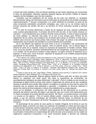 Howard Gardner                                                                                 Estructuras de la
                                                    Mente

a través del orden biológico. Pero en fechas recientes se han hecho esfuerzos por comprender
la base de aprendizaje, utilizando especies bastante lejanas del hombre. Debido al aspecto
sugestivo de los hallazgos, aquí cito dos muestras:
     Considero que los estudiosos de los cantos de las aves han obtenido un verdadero
descubrimiento valioso de información que ha estimulado el pensamiento de eruditos orientados
cognoscitivamente. 33 Aunque corresponde a un orden diferente de animales, el canto de las
aves comprende actividades sumamente complejas, que, como se ve, se inclinan hacia la
porción izquierda del cerebro del ave y se dominan en forma instructiva durante el periodo
juvenil.
     A la vista de muchas diferencias a través de las especies de aves, parecen justificadas
unas cuantas generalizaciones. A principio del primer año de vida, el ave macho produce un
subcanto —una charlatanería que continúa durante varias semanas. A esto le sigue el periodo
de canto plástico, un intervalo más largo, en el que el ave ensaya gran número de los
fragmentos de los cantos que empleará con el tiempo para indicar su territorio a otras aves y
también para anunciar que busca pareja. Este ensayo "de juego" se parece a las actividades
exploratorias que muestran los primates en muchos ámbitos de la actividad.
     En lo que difieren las especies de aves entre sí es en la docilidad y las condiciones del
aprendizaje de los cantos. Algunos pájaros, como la paloma torcaz, con el tiempo llegan a
entonar el canto de su especie, incluso en ausencia de exposición al modelo correcto. Otras
aves, como los canarios, requieren retroalimentación de sus congéneres, aunque sin exposición
a un modelo. (Si se provoca la sordera a estos pájaros, no logran dominar el repertorio de su
especie.) Y otras aves, como el pinzón, requieren la exposición a los modelos proporcionados
por otros de la misma especie,
    32
        Con relación a los cambios neurales más adelante en la vida, véanse M. C. Diamond, "Aging and Cell Loss:
Calling for an Honest Count", Psyclwlogy Today, septiembre de 1979; S. McConnell, "Summary of Research on
the Effects of Aging: on the Brain", informe técnico inédito, el de Harvard Project on Human Potential, Cambridge,
Mass., 1981; R. D.Terry, "Physical Changes of the Aging Brain", en J- A. Behnke, C. E. Finch y G. B. Moment,
comps., The Biology of Aainy (Nueva York: Plenum Press, 1979); M. E. Scheibel y A. B. Scheibel, "Structural
Changes in the Aging Brain", en H. Brody, D. Harman y J. M. Ordy, comps. A;ing, vol. 1 (Nueva York: Raven
Press, 1975); J. M. Ordy, B. Kaack y K. R. Brizzee, -'Life-Span Neurochemical Changes in the Human and
Nonhuman Primate Brain". en H. Brody. D. Harman y J. M. Ordy, comps., Afiimí, vol. 1 (Nueva York: Raveri Press.
1975).
     33
        Sobre el canto de las aves, véase Marler y Peters, "Selective Vocal Learning in a Sparrow" [37]. Véanse
también Nottebohm, "Brain Pathways'" [37], y "Ontogeny of Bird Song" [43].
para lograr el canto apropiado. Algunos pájaros cantan lo mismo cada año, en tanto que otros
alteran su repertorio con base anual. (Es clara la importancia de comprender los
apuntalamientos biológicos de estas diferencias "culturales".) Pero lo notable es que durante su
aprendizaje el pájaro emite muchos más cantos y fragmentos de cantos de los que vocalizará
durante su plenitud como adulto. Más todavía, los pájaros se orientan en favor de los cantos del
ambiente que su especie está destinada a aprender, y (hablando en términos relativos) a
ignorar los cantos de otras especies o incluso otros dialectos de su propia especie.
Como ya he señalado, la producción del canto depende de las estructuras en la porción
izquierda del sistema nervioso del pájaro. Las lesiones aquí son mucho más destructoras que
en áreas homologas de la parte derecha del cerebro. De hecho, uno puede producir una afasia
—o amusia en los pájaros. Pero el canario afásico puede recobrar sus cantos anteriores
debido a que los caminos homólogos del hemisferio derecho tienen el potencial de ser
explotados. En esta "recuperación de función" los pájaros son más afortunados que los adultos
humanos.
     El aprendizaje de los cantos de aves aporta un modelo intrigante de la forma en que los
organismos llegan a dominar una clase muy particular de habilidad por medio del inter juego de
la estimulación ambiental, práctica exploratoria y una predisposición a desarrollar determinadas
estructuras del sistema nervioso. Considero que algún día podrán llegar a aplicarse algunos de
los principios involucrados en el aprendizaje del canto de aves a los procesos con los cuales los
organismos superiores (incluyendo a los seres humanos) llegan a dominar los sistemas
                                                     54
 