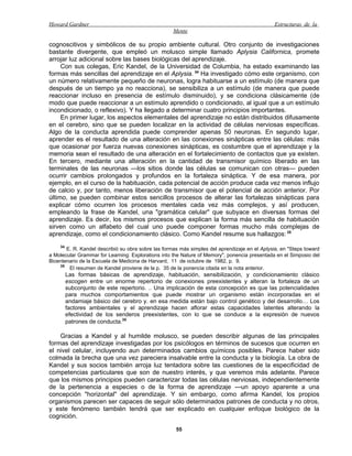Howard Gardner                                                                                 Estructuras de la
                                                    Mente

cognoscitivos y simbólicos de su propio ambiente cultural. Otro conjunto de investigaciones
bastante divergente, que empleó un molusco simple llamado Aplysia Californica, promete
arrojar luz adicional sobre las bases biológicas del aprendizaje.
     Con sus colegas, Eric Kandel, de la Universidad de Columbia, ha estado examinando las
formas más sencillas del aprendizaje en el Aplysia. 34 Ha investigado cómo este organismo, con
un número relativamente pequeño de neuronas, logra habituarse a un estímulo (de manera que
después de un tiempo ya no reacciona), se sensibiliza a un estímulo (de manera que puede
reaccionar incluso en presencia de estímulo disminuido), y se condiciona clásicamente (de
modo que puede reaccionar a un estímulo aprendido o condicionado, al igual que a un estímulo
incondicionado, o reflexivo). Y ha llegado a determinar cuatro principios importantes.
     En primer lugar, los aspectos elementales del aprendizaje no están distribuidos difusamente
en el cerebro, sino que se pueden localizar en la actividad de células nerviosas específicas.
Algo de la conducta aprendida puede comprender apenas 50 neuronas. En segundo lugar,
aprender es el resultado de una alteración en las conexiones sinápticas entre las células: más
que ocasionar por fuerza nuevas conexiones sinápticas, es costumbre que el aprendizaje y la
memoria sean el resultado de una alteración en el fortalecimiento de contactos que ya existen.
En tercero, mediante una alteración en la cantidad de transmisor químico liberado en las
terminales de las neuronas —los sitios donde las células se comunican con otras— pueden
ocurrir cambios prolongados y profundos en la fortaleza sináptica. Y de esa manera, por
ejemplo, en el curso de la habituación, cada potencial de acción produce cada vez menos influjo
de calcio y, por tanto, menos liberación de transmisor que el potencial de acción anterior. Por
último, se pueden combinar estos sencillos procesos de alterar las fortalezas sinápticas para
explicar cómo ocurren los procesos mentales cada vez más complejos, y así producen,
empleando la frase de Kandel, una "gramática celular" que subyace en diversas formas del
aprendizaje. Es decir, los mismos procesos que explican la forma más sencilla de habituación
sirven como un alfabeto del cual uno puede componer formas mucho más complejas de
aprendizaje, como el condicionamiento clásico. Como Kandel resume sus hallazgos: 35
    34
       E. R. Kandel describió su obra sobre las formas más simples del aprendizaje en el Aplysia, en "Steps toward
a Molecular Grammar for Learning: Explorations into the Nature of Memory", ponencia presentada en el Simposio del
Bicentenario de la Escuela de Medicina de Harvard, 11 de octubre de 1982, p. 9.
    35
        El resumen de Kandel proviene de la p. 35 de la ponencia citada en la nota anterior.
         Las formas básicas de aprendizaje, habituación, sensibilización, y condicionamiento clásico
         escogen entre un enorme repertorio de conexiones preexistentes y alteran la fortaleza de un
         subconjunto de este repertorio. .. Una implicación de esta concepción es que las potencialidades
         para muchos comportamientos que puede mostrar un organismo están incorporadas en el
         andamiaje básico del cerebro y. en esa medida están bajo control genético y del desarrollo… Los
         factores ambientales y el aprendizaje hacen aflorar estas capacidades latentes alterando la
         efectividad de los senderos preexistentes, con lo que se conduce a la expresión de nuevos
         patrones de conducta.35

    Gracias a Kandel y al humilde molusco, se pueden describir algunas de las principales
formas del aprendizaje investigadas por los psicólogos en términos de sucesos que ocurren en
el nivel celular, incluyendo aun determinados cambios químicos posibles. Parece haber sido
colmada la brecha que una vez pareciera insalvable entre la conducta y la biología. La obra de
Kandel y sus socios también arroja luz tentadora sobre las cuestiones de la especificidad de
competencias particulares que son de nuestro interés, y que veremos más adelante. Parece
que los mismos principios pueden caracterizar todas las células nerviosas, independientemente
de la pertenencia a especies o de la forma de aprendizaje —un apoyo aparente a una
concepción "horizontal" del aprendizaje. Y sin embargo, como afirma Kandel, los propios
organismos parecen ser capaces de seguir sólo determinados patrones de conducta y no otros,
y este fenómeno también tendrá que ser explicado en cualquier enfoque biológico de la
cognición.

                                                     55
 