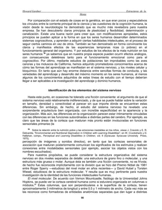 Howard Gardner                                                                                    Estructuras de la
                                                      Mente

     Por comparación con el estado de cosas en la genética, en que eran pocos y especulativos
los vínculos entre la corriente principal de la ciencia y las cuestiones de la cognición humana, la
visión desde la neurobiología ha demostrado que es mucho más reveladora para nuestra
empresa. Se han descubierto claros principios de plasticidad y flexibilidad, determinación y
canalización. Existe una buena razón para creer que, con modificaciones apropiadas, estos
principios se pueden aplicar a la forma en que los seres humanos desarrollan determinados
sistemas cognoscitivos, y aprenden a adquirir ciertas habilidades intelectuales, en el proceso de
seguir ciertos caminos en vez de otros. También se han demostrado en forma convincente los
claros y manifiestos efectos de las experiencias tempranas ricas (o pobres) en el
funcionamiento general del organismo. Y por estudios de los efectos de la mala nutrición en los
seres humanos 36 ya sabemos que en nuestra propia especie pueden ocurrir efectos análogos,
con consecuencias deletéreas tanto para el funcionamiento emocional como para el
cognoscitivo. Por último, mediante estudios de poblaciones tan improbables como las aves
canoras y los moluscos de California, hemos adquirido prometedores conocimientos acerca de
cómo las formas del aprendizaje se manifiestan en el sistema nervioso, y los niveles celular y
bioquímico. En tanto que aún hay enorme distancia entre sencillas formas de conducta, y las
variedades del aprendizaje y desarrollo del máximo momento en los seres humanos, al menos
algunos de los conocimientos adquiridos de estas líneas de estudio con el tiempo deberían
llegar a ser aplicables a la investigación del aprendizaje y dominio humanos.


                        Identificación de los elementos del sistema nervioso

     Hasta este punto, en ocasiones he tolerado una ficción conveniente: el argumento de que el
sistema nervioso está relativamente indiferenciado, y de que se puede hablar sobre la variación
en tamaño, densidad y conectividad al parecer sin que importe dónde se encuentran estas
diferencias. Sin embargo, de hecho, el estudio del sistema nervioso ha revelado una
sorprendente arquitectura bien organizada, con increíble especificidad en la apariencia y la
organización. Más aún, las diferencias en la organización parecen estar íntimamente vinculadas
con las diferencias en las funciones subordinadas a distintas partes del cerebro. Por ejemplo, es
claro que las áreas de la corteza que maduran más pronto están involucradas en funciones
sensoriales primarias (la
    36
         Sobre la relación entre la nutrición pobre y las emociones inestables en los niños, véase J. Cravioto y E. R.
Delicardie, "Environmental and Nutritional Deprivation in Children with Learning Disabilities", en W. Cruickshank y D.
Hallahan, comps., Perceptual and Learning Disabilities in Children, vol. II (Syracuse: Syracuse University Press,
1975).
percepción de imágenes y sonidos directos), en tanto que las cortezas sensoriales de
asociación que maduran posteriormente comunican los significados de los estímulos y realizan
conexiones entre modalidades sensoriales (por ejemplo, asociar los objetos vistos con los
nombres escuchados).
    Para nuestros propósitos, se puede considerar la estructura organizativa del sistema
nervioso en dos niveles separados de detalle: una estructura de grano fino o molecular, y una
estructura más gruesa o molar. Aunque ésta es también una ficción conveniente, no es frívola;
de hecho fue reconocida implícitamente con la división que se hizo del Premio Nóbel de 1981
entre Roger Sperry —estudioso del nivel molar en años recientes— y David Hubel y Torsten
Wiesel, estudiosos de la estructura molecular. Y resulta que es muy pertinente para nuestra
investigación de la identidad de las funciones intelectuales humanas.
    El nivel molecular. De acuerdo con Vernon Mountcastle, fisiólogo de la Universidad Johns
Hopkins, se puede ver la corteza cerebral humana como si estuviera organizada en columnas o
módulos.37 Estas columnas, que son perpendiculares a la superficie de la corteza, tienen
aproximadamente 3 milímetros de longitud y entre 0.5 y 1 milímetro de ancho. Cada vez más se
las reconoce como formadoras de entidades anatómicas separadas que dan lugar a distintas
                                                       56
 