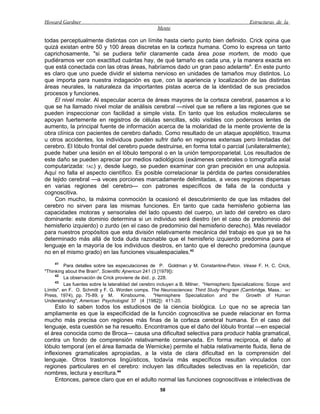 Howard Gardner                                                                                  Estructuras de la
                                                     Mente

todas perceptualmente distintas con un límite hasta cierto punto bien definido. Crick opina que
quizá existan entre 50 y 100 áreas discretas en la corteza humana. Como lo expresa un tanto
caprichosamente, "si se pudiera teñir claramente cada área pose mortem, de modo que
pudiéramos ver con exactitud cuántas hay, de qué tamaño es cada una, y la manera exacta en
que está conectada con las otras áreas, habríamos dado un gran paso adelante". En este punto
es claro que uno puede dividir el sistema nervioso en unidades de tamaños muy distintos. Lo
que importa para nuestra indagación es que, con la apariencia y localización de las distintas
áreas neurales, la naturaleza da importantes pistas acerca de la identidad de sus preciados
procesos y funciones.
    El nivel molar. Al especular acerca de áreas mayores de la corteza cerebral, pasamos a lo
que se ha llamado nivel molar de análisis cerebral —nivel que se refiere a las regiones que se
pueden inspeccionar con facilidad a simple vista. En tanto que los estudios moleculares se
apoyan fuertemente en registros de células sencillas, sólo visibles con poderosos lentes de
aumento, la principal fuente de información acerca de la molaridad de la mente proviente de la
obra clínica con pacientes de cerebro dañado. Como resultado de un ataque apoplético, trauma
u otros accidentes, los individuos pueden sufrir daño en regiones extensas pero limitadas del
cerebro. El lóbulo frontal del cerebro puede destruirse, en forma total o parcial (unilateralmente);
puede haber una lesión en el lóbulo temporal o en la unión temporoparietal. Los resultados de
este daño se pueden apreciar por medios radiológicos (exámenes cerebrales o tomografía axial
computarizada: TAC) y, desde luego, se pueden examinar con gran precisión en una autopsia.
Aquí no falla el aspecto científico. Es posible correlacionar la pérdida de partes considerables
de tejido cerebral —a veces porciones marcadamente delimitadas, a veces regiones dispersas
en varias regiones del cerebro— con patrones específicos de falla de la conducta y
cognoscitiva.
    Con mucho, la máxima conmoción la ocasionó el descubrimiento de que las mitades del
cerebro no sirven para las mismas funciones. En tanto que cada hemisferio gobierna las
capacidades motoras y sensoriales del lado opuesto del cuerpo, un lado del cerebro es claro
dominante: este dominio determina si un individuo será diestro (en el caso de predominio del
hemisferio izquierdo) o zurdo (en el caso de predominio del hemisferio derecho). Más revelador
para nuestros propósitos que esta división relativamente mecánica del trabajo es que ya se ha
determinado más allá de toda duda razonable que el hemisferio izquierdo predomina para el
lenguaje en la mayoría de los individuos diestros, en tanto que el derecho predomina (aunque
no en el mismo grado) en las funciones visualespaciales.43
    41
          Para detalles sobre las especulaciones de P. Goldman y M. Constantine-Paton. Véase F. H. C. Crick,
"Thinking about the Brain", Scientific Ajnericun 241 (3 [1979]):
     42
          La observación de Crick proviene de ibid.. p. 228.
     43
          Las fuentes sobre la lateralidad del cerebro incluyen a B. Milner, "Hemispheric Specializations: Scope and
Límits". en F. O. Schmitt y F. G. Worden comps. The Neurosciences: Third Study Program (Cambridge. Mass.: MIT
Press, 1974), pp. 75-89, y M.         Kinsbourne,     "Hemisphere Specialization and the        Growth of Human
Understanding", American Psychologist 37 (4 [1982]): 411-20.
     Esto lo saben todos los estudiosos de la ciencia biológica. Lo que no se aprecia tan
ampliamente es que la especificidad de la función cognoscitiva se puede relacionar en forma
mucho más precisa con regiones más finas de la corteza cerebral humana. En el caso del
lenguaje, esta cuestión se ha resuelto. Encontramos que el daño del lóbulo frontal —en especial
el área conocida como de Broca— causa una dificultad selectiva para producir habla gramatical,
contra un fondo de comprensión relativamente conservada. En forma recíproca, el daño al
lóbulo temporal (en el área llamada de Wernicke) permite el habla relativamente fluida, llena de
inflexiones gramaticales apropiadas, a la vista de clara dificultad en la comprensión del
lenguaje. Otros trastornos lingüísticos, todavía más específicos resultan vinculados con
regiones particulares en el cerebro: incluyen las dificultades selectivas en la repetición, dar
nombres, lectura y escritura.44
     Entonces, parece claro que en el adulto normal las funciones cognoscitivas e intelectivas de
                                                      58
 